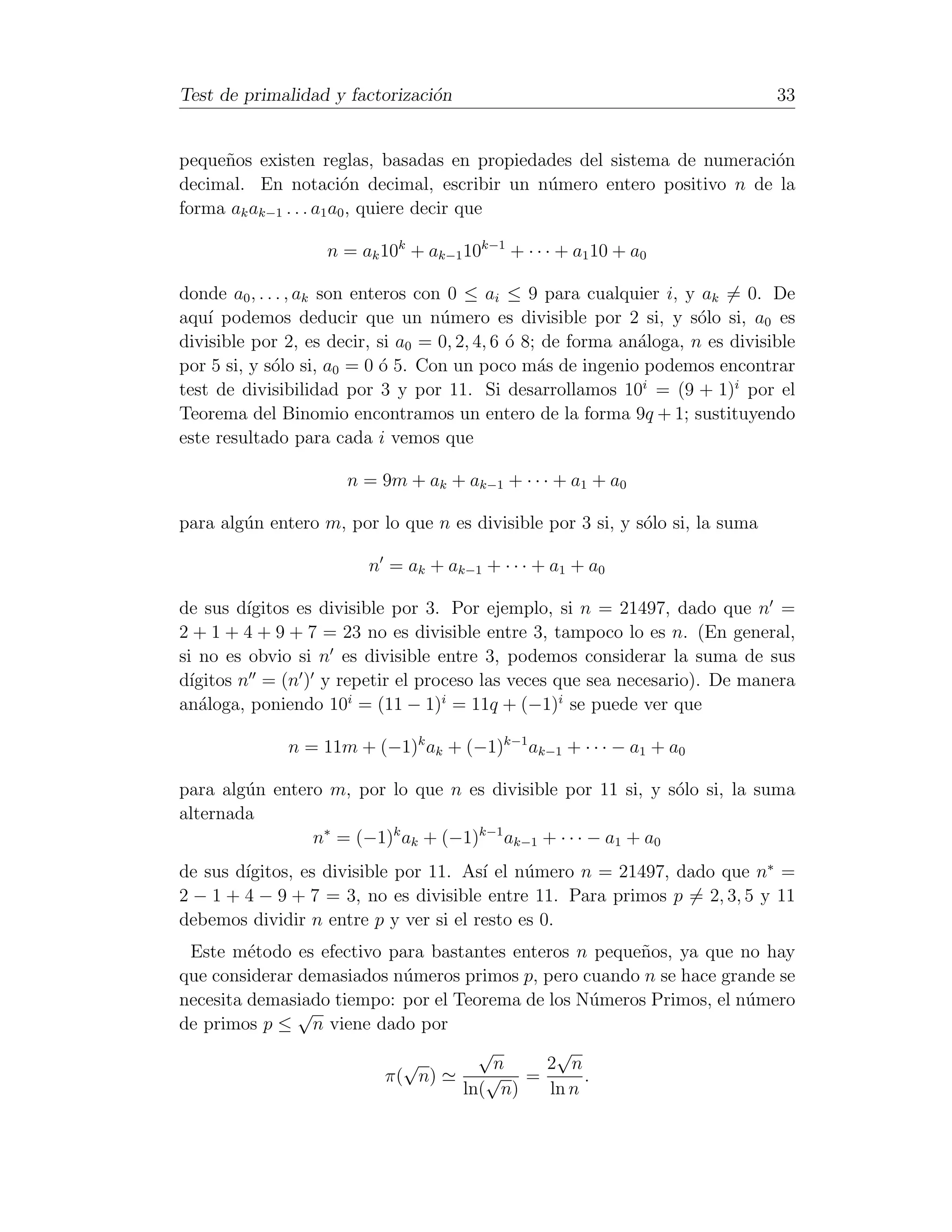 Test de primalidad y factorizaci´n
                                o                                               33


peque˜os existen reglas, basadas en propiedades del sistema de numeraci´n
     n                                                                 o
decimal. En notaci´n decimal, escribir un n´mero entero positivo n de la
                        o                    u
forma ak ak−1 . . . a1 a0 , quiere decir que

                   n = ak 10k + ak−1 10k−1 + · · · + a1 10 + a0

donde a0 , . . . , ak son enteros con 0 ≤ ai ≤ 9 para cualquier i, y ak = 0. De
aqu´ podemos deducir que un n´mero es divisible por 2 si, y s´lo si, a0 es
    ı                                u                                o
divisible por 2, es decir, si a0 = 0, 2, 4, 6 ´ 8; de forma an´loga, n es divisible
                                              o               a
por 5 si, y s´lo si, a0 = 0 ´ 5. Con un poco m´s de ingenio podemos encontrar
              o               o                   a
test de divisibilidad por 3 y por 11. Si desarrollamos 10i = (9 + 1)i por el
Teorema del Binomio encontramos un entero de la forma 9q + 1; sustituyendo
este resultado para cada i vemos que

                      n = 9m + ak + ak−1 + · · · + a1 + a0

para alg´n entero m, por lo que n es divisible por 3 si, y s´lo si, la suma
        u                                                   o

                         n = ak + ak−1 + · · · + a1 + a0

de sus d´ ıgitos es divisible por 3. Por ejemplo, si n = 21497, dado que n =
2 + 1 + 4 + 9 + 7 = 23 no es divisible entre 3, tampoco lo es n. (En general,
si no es obvio si n es divisible entre 3, podemos considerar la suma de sus
d´ıgitos n = (n ) y repetir el proceso las veces que sea necesario). De manera
an´loga, poniendo 10i = (11 − 1)i = 11q + (−1)i se puede ver que
   a

              n = 11m + (−1)k ak + (−1)k−1 ak−1 + · · · − a1 + a0

para alg´n entero m, por lo que n es divisible por 11 si, y s´lo si, la suma
        u                                                      o
alternada
                n∗ = (−1)k ak + (−1)k−1 ak−1 + · · · − a1 + a0
        ıgitos, es divisible por 11. As´ el n´mero n = 21497, dado que n∗ =
de sus d´                              ı     u
2 − 1 + 4 − 9 + 7 = 3, no es divisible entre 11. Para primos p = 2, 3, 5 y 11
debemos dividir n entre p y ver si el resto es 0.
 Este m´todo es efectivo para bastantes enteros n peque˜os, ya que no hay
         e                                             n
que considerar demasiados n´meros primos p, pero cuando n se hace grande se
                           u
necesita demasiado tiempo: por el Teorema de los N´meros Primos, el n´mero
                                                   u                 u
               √
de primos p ≤ n viene dado por
                                     √        √
                           √           n     2 n
                         π( n)        √ =         .
                                   ln( n)    ln n
 