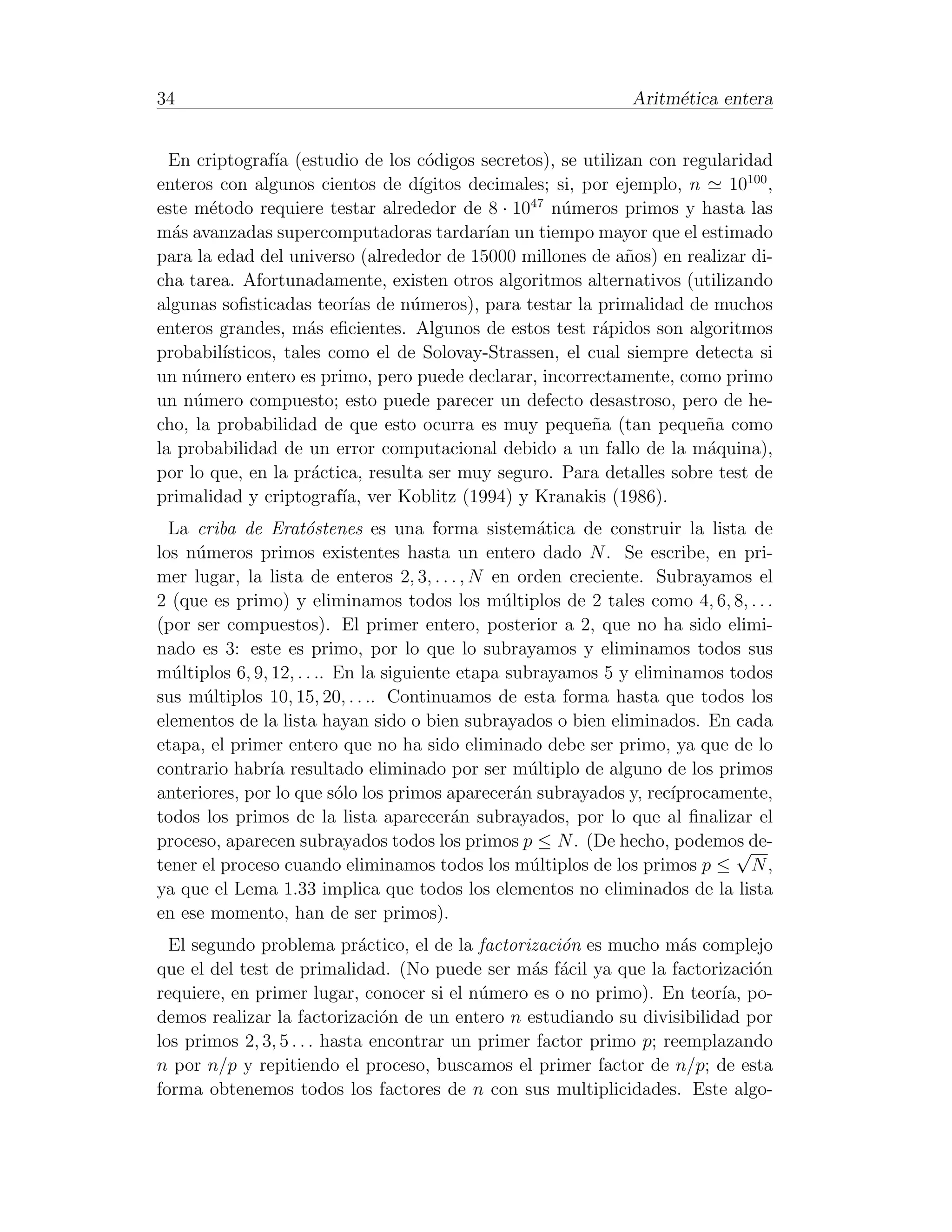 34                                                            Aritm´tica entera
                                                                   e


  En criptograf´ (estudio de los c´digos secretos), se utilizan con regularidad
                 ıa                 o
enteros con algunos cientos de d´  ıgitos decimales; si, por ejemplo, n   10100 ,
este m´todo requiere testar alrededor de 8 · 1047 n´meros primos y hasta las
       e                                              u
m´s avanzadas supercomputadoras tardar´ un tiempo mayor que el estimado
  a                                         ıan
para la edad del universo (alrededor de 15000 millones de a˜os) en realizar di-
                                                              n
cha tarea. Afortunadamente, existen otros algoritmos alternativos (utilizando
algunas soﬁsticadas teor´ de n´meros), para testar la primalidad de muchos
                           ıas    u
enteros grandes, m´s eﬁcientes. Algunos de estos test r´pidos son algoritmos
                     a                                     a
probabil´ısticos, tales como el de Solovay-Strassen, el cual siempre detecta si
un n´mero entero es primo, pero puede declarar, incorrectamente, como primo
     u
un n´mero compuesto; esto puede parecer un defecto desastroso, pero de he-
     u
cho, la probabilidad de que esto ocurra es muy peque˜a (tan peque˜a como
                                                          n             n
la probabilidad de un error computacional debido a un fallo de la m´quina),
                                                                        a
por lo que, en la pr´ctica, resulta ser muy seguro. Para detalles sobre test de
                      a
primalidad y criptograf´ ver Koblitz (1994) y Kranakis (1986).
                          ıa,
  La criba de Erat´stenes es una forma sistem´tica de construir la lista de
                      o                              a
los n´meros primos existentes hasta un entero dado N . Se escribe, en pri-
     u
mer lugar, la lista de enteros 2, 3, . . . , N en orden creciente. Subrayamos el
2 (que es primo) y eliminamos todos los m´ltiplos de 2 tales como 4, 6, 8, . . .
                                                u
(por ser compuestos). El primer entero, posterior a 2, que no ha sido elimi-
nado es 3: este es primo, por lo que lo subrayamos y eliminamos todos sus
m´ltiplos 6, 9, 12, . . .. En la siguiente etapa subrayamos 5 y eliminamos todos
  u
sus m´ltiplos 10, 15, 20, . . .. Continuamos de esta forma hasta que todos los
      u
elementos de la lista hayan sido o bien subrayados o bien eliminados. En cada
etapa, el primer entero que no ha sido eliminado debe ser primo, ya que de lo
contrario habr´ resultado eliminado por ser m´ltiplo de alguno de los primos
                ıa                                  u
anteriores, por lo que s´lo los primos aparecer´n subrayados y, rec´
                           o                      a                  ıprocamente,
todos los primos de la lista aparecer´n subrayados, por lo que al ﬁnalizar el
                                          a
proceso, aparecen subrayados todos los primos p ≤ N . (De hecho, podemos de-√
tener el proceso cuando eliminamos todos los m´ltiplos de los primos p ≤ N ,
                                                    u
ya que el Lema 1.33 implica que todos los elementos no eliminados de la lista
en ese momento, han de ser primos).
  El segundo problema pr´ctico, el de la factorizaci´n es mucho m´s complejo
                              a                       o              a
que el del test de primalidad. (No puede ser m´s f´cil ya que la factorizaci´n
                                                  a a                         o
requiere, en primer lugar, conocer si el n´mero es o no primo). En teor´ po-
                                            u                             ıa,
demos realizar la factorizaci´n de un entero n estudiando su divisibilidad por
                                o
los primos 2, 3, 5 . . . hasta encontrar un primer factor primo p; reemplazando
n por n/p y repitiendo el proceso, buscamos el primer factor de n/p; de esta
forma obtenemos todos los factores de n con sus multiplicidades. Este algo-
 