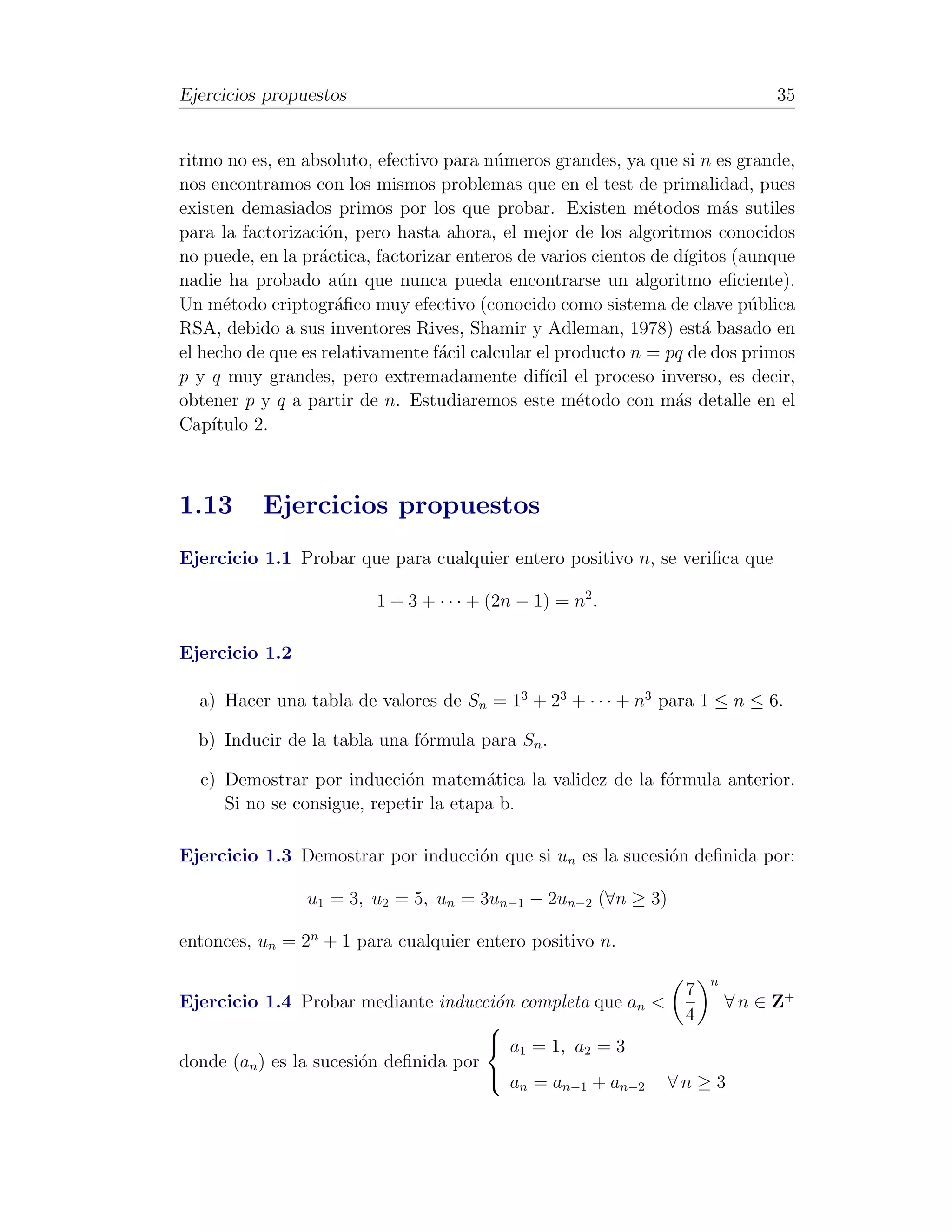 Ejercicios propuestos                                                         35


ritmo no es, en absoluto, efectivo para n´meros grandes, ya que si n es grande,
                                          u
nos encontramos con los mismos problemas que en el test de primalidad, pues
existen demasiados primos por los que probar. Existen m´todos m´s sutiles
                                                               e        a
para la factorizaci´n, pero hasta ahora, el mejor de los algoritmos conocidos
                    o
no puede, en la pr´ctica, factorizar enteros de varios cientos de d´
                   a                                               ıgitos (aunque
nadie ha probado a´n que nunca pueda encontrarse un algoritmo eﬁciente).
                      u
Un m´todo criptogr´ﬁco muy efectivo (conocido como sistema de clave p´blica
       e              a                                                     u
RSA, debido a sus inventores Rives, Shamir y Adleman, 1978) est´ basado en
                                                                      a
el hecho de que es relativamente f´cil calcular el producto n = pq de dos primos
                                  a
p y q muy grandes, pero extremadamente dif´ el proceso inverso, es decir,
                                                 ıcil
obtener p y q a partir de n. Estudiaremos este m´todo con m´s detalle en el
                                                      e           a
Cap´ ıtulo 2.



1.13       Ejercicios propuestos
Ejercicio 1.1 Probar que para cualquier entero positivo n, se veriﬁca que

                         1 + 3 + · · · + (2n − 1) = n2 .

Ejercicio 1.2

  a) Hacer una tabla de valores de Sn = 13 + 23 + · · · + n3 para 1 ≤ n ≤ 6.

  b) Inducir de la tabla una f´rmula para Sn .
                              o

  c) Demostrar por inducci´n matem´tica la validez de la f´rmula anterior.
                            o          a                  o
     Si no se consigue, repetir la etapa b.

Ejercicio 1.3 Demostrar por inducci´n que si un es la sucesi´n deﬁnida por:
                                   o                        o

                u1 = 3, u2 = 5, un = 3un−1 − 2un−2 (∀n ≥ 3)

entonces, un = 2n + 1 para cualquier entero positivo n.

                                                                     n
                                                           7
Ejercicio 1.4 Probar mediante inducci´n completa que an <
                                        o                       ∀ n ∈ Z+
                                                          4
                                        a1 = 1, a2 = 3
donde (an ) es la sucesi´n deﬁnida por
                        o
                                        a =a
                                          n    n−1 + an−2 ∀n ≥ 3
 