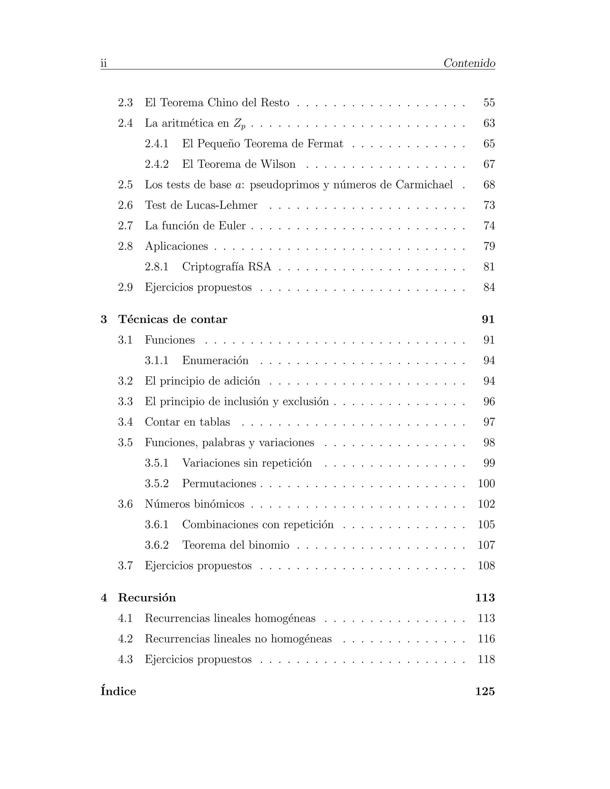 ii                                                                         Contenido


     2.3   El Teorema Chino del Resto . . . . . . . . . . . . . . . . . . .         55
     2.4   La aritm´tica en Zp . . . . . . . . . . . . . . . . . . . . . . . .
                   e                                                                63
           2.4.1   El Peque˜o Teorema de Fermat . . . . . . . . . . . . .
                           n                                                        65
           2.4.2   El Teorema de Wilson . . . . . . . . . . . . . . . . . .         67
     2.5   Los tests de base a: pseudoprimos y n´meros de Carmichael .
                                                u                                   68
     2.6   Test de Lucas-Lehmer . . . . . . . . . . . . . . . . . . . . . .         73
     2.7   La funci´n de Euler . . . . . . . . . . . . . . . . . . . . . . . .
                   o                                                                74
     2.8   Aplicaciones . . . . . . . . . . . . . . . . . . . . . . . . . . . .     79
           2.8.1   Criptograf´ RSA . . . . . . . . . . . . . . . . . . . . .
                             ıa                                                     81
     2.9   Ejercicios propuestos . . . . . . . . . . . . . . . . . . . . . . .      84

3 T´cnicas de contar
   e                                                                               91
     3.1   Funciones . . . . . . . . . . . . . . . . . . . . . . . . . . . . .      91
           3.1.1   Enumeraci´n . . . . . . . . . . . . . . . . . . . . . . .
                            o                                                       94
     3.2   El principio de adici´n . . . . . . . . . . . . . . . . . . . . . .
                                o                                                   94
     3.3   El principio de inclusi´n y exclusi´n . . . . . . . . . . . . . . .
                                  o           o                                     96
     3.4   Contar en tablas . . . . . . . . . . . . . . . . . . . . . . . . .       97
     3.5   Funciones, palabras y variaciones . . . . . . . . . . . . . . . .        98
           3.5.1   Variaciones sin repetici´n
                                           o     . . . . . . . . . . . . . . . .    99
           3.5.2   Permutaciones . . . . . . . . . . . . . . . . . . . . . . .     100
     3.6   N´meros bin´micos . . . . . . . . . . . . . . . . . . . . . . . .
            u         o                                                            102
           3.6.1   Combinaciones con repetici´n . . . . . . . . . . . . . .
                                             o                                     105
           3.6.2   Teorema del binomio . . . . . . . . . . . . . . . . . . .       107
     3.7   Ejercicios propuestos . . . . . . . . . . . . . . . . . . . . . . .     108

4 Recursi´n
         o                                                                         113
     4.1   Recurrencias lineales homog´neas . . . . . . . . . . . . . . . .
                                      e                                            113
     4.2   Recurrencias lineales no homog´neas . . . . . . . . . . . . . .
                                         e                                         116
     4.3   Ejercicios propuestos . . . . . . . . . . . . . . . . . . . . . . .     118

´
Indice                                                                             125
 