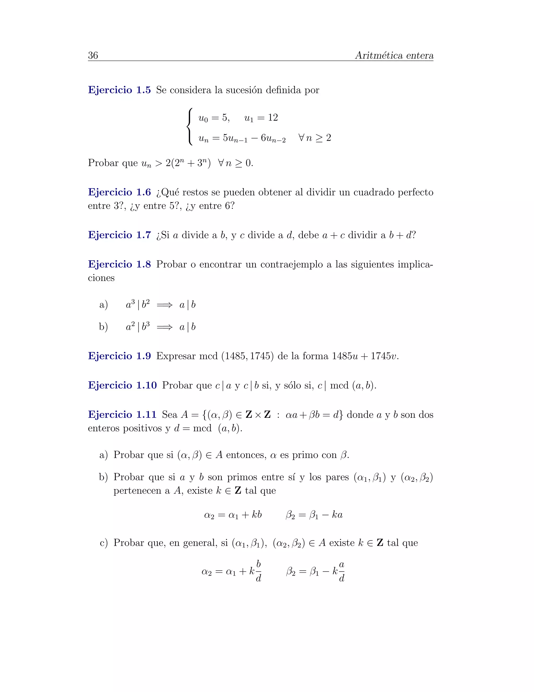36                                                                      Aritm´tica entera
                                                                             e


Ejercicio 1.5 Se considera la sucesi´n deﬁnida por
                                    o
                    
                     u0 = 5, u1 = 12
                     u = 5u
                              n     − 6u
                                     n−1      ∀n ≥ 2
                                                n−2


Probar que un > 2(2n + 3n ) ∀ n ≥ 0.

Ejercicio 1.6 ¿Qu´ restos se pueden obtener al dividir un cuadrado perfecto
                    e
entre 3?, ¿y entre 5?, ¿y entre 6?

Ejercicio 1.7 ¿Si a divide a b, y c divide a d, debe a + c dividir a b + d?

Ejercicio 1.8 Probar o encontrar un contraejemplo a las siguientes implica-
ciones

     a)    a3 | b2 =⇒ a | b

     b)    a2 | b3 =⇒ a | b

Ejercicio 1.9 Expresar mcd (1485, 1745) de la forma 1485u + 1745v.

Ejercicio 1.10 Probar que c | a y c | b si, y s´lo si, c | mcd (a, b).
                                               o

Ejercicio 1.11 Sea A = {(α, β) ∈ Z × Z : αa + βb = d} donde a y b son dos
enteros positivos y d = mcd (a, b).

     a) Probar que si (α, β) ∈ A entonces, α es primo con β.

     b) Probar que si a y b son primos entre s´ y los pares (α1 , β1 ) y (α2 , β2 )
                                              ı
        pertenecen a A, existe k ∈ Z tal que

                              α2 = α1 + kb        β2 = β1 − ka

     c) Probar que, en general, si (α1 , β1 ), (α2 , β2 ) ∈ A existe k ∈ Z tal que

                                            b                       a
                              α2 = α1 + k             β2 = β1 − k
                                            d                       d
 