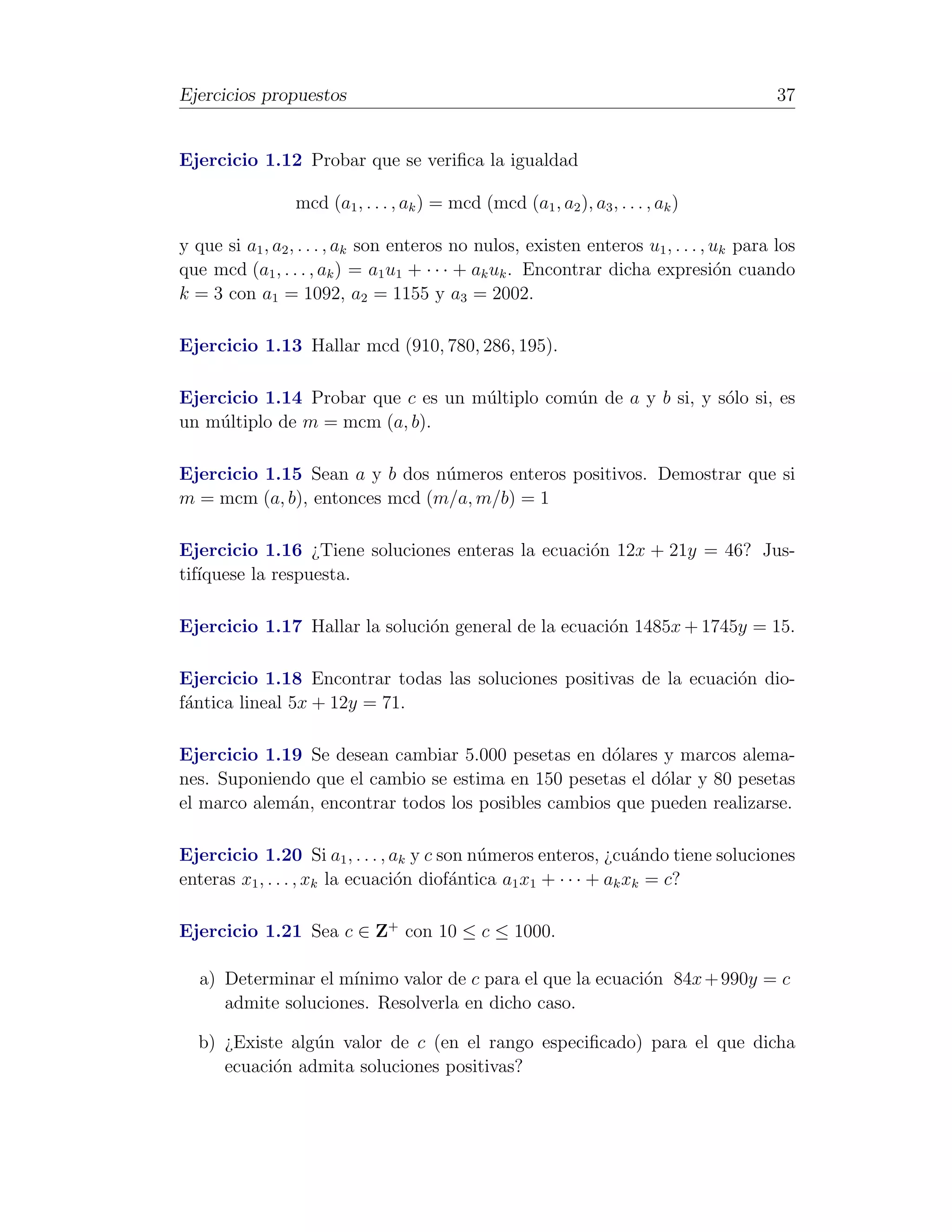 Ejercicios propuestos                                                                    37


Ejercicio 1.12 Probar que se veriﬁca la igualdad

                 mcd (a1 , . . . , ak ) = mcd (mcd (a1 , a2 ), a3 , . . . , ak )

y que si a1 , a2 , . . . , ak son enteros no nulos, existen enteros u1 , . . . , uk para los
que mcd (a1 , . . . , ak ) = a1 u1 + · · · + ak uk . Encontrar dicha expresi´n cuando
                                                                                 o
k = 3 con a1 = 1092, a2 = 1155 y a3 = 2002.

Ejercicio 1.13 Hallar mcd (910, 780, 286, 195).

Ejercicio 1.14 Probar que c es un m´ltiplo com´n de a y b si, y s´lo si, es
                                   u          u                  o
un m´ltiplo de m = mcm (a, b).
    u

Ejercicio 1.15 Sean a y b dos n´meros enteros positivos. Demostrar que si
                               u
m = mcm (a, b), entonces mcd (m/a, m/b) = 1

Ejercicio 1.16 ¿Tiene soluciones enteras la ecuaci´n 12x + 21y = 46? Jus-
                                                  o
tif´
   ıquese la respuesta.

Ejercicio 1.17 Hallar la soluci´n general de la ecuaci´n 1485x + 1745y = 15.
                               o                      o

Ejercicio 1.18 Encontrar todas las soluciones positivas de la ecuaci´n dio-
                                                                    o
f´ntica lineal 5x + 12y = 71.
 a

Ejercicio 1.19 Se desean cambiar 5.000 pesetas en d´lares y marcos alema-
                                                     o
nes. Suponiendo que el cambio se estima en 150 pesetas el d´lar y 80 pesetas
                                                           o
el marco alem´n, encontrar todos los posibles cambios que pueden realizarse.
             a

Ejercicio 1.20 Si a1 , . . . , ak y c son n´meros enteros, ¿cu´ndo tiene soluciones
                                            u                      a
enteras x1 , . . . , xk la ecuaci´n diof´ntica a1 x1 + · · · + ak xk = c?
                                 o      a

Ejercicio 1.21 Sea c ∈ Z+ con 10 ≤ c ≤ 1000.

   a) Determinar el m´ınimo valor de c para el que la ecuaci´n 84x + 990y = c
                                                            o
      admite soluciones. Resolverla en dicho caso.

  b) ¿Existe alg´n valor de c (en el rango especiﬁcado) para el que dicha
                u
     ecuaci´n admita soluciones positivas?
           o
 