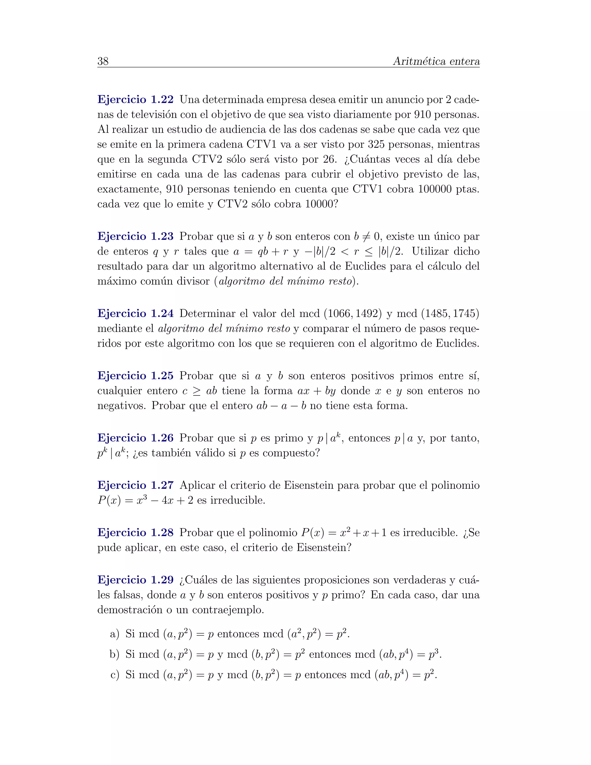 38                                                                Aritm´tica entera
                                                                       e


Ejercicio 1.22 Una determinada empresa desea emitir un anuncio por 2 cade-
nas de televisi´n con el objetivo de que sea visto diariamente por 910 personas.
               o
Al realizar un estudio de audiencia de las dos cadenas se sabe que cada vez que
se emite en la primera cadena CTV1 va a ser visto por 325 personas, mientras
que en la segunda CTV2 s´lo ser´ visto por 26. ¿Cu´ntas veces al d´ debe
                             o      a                    a               ıa
emitirse en cada una de las cadenas para cubrir el objetivo previsto de las,
exactamente, 910 personas teniendo en cuenta que CTV1 cobra 100000 ptas.
cada vez que lo emite y CTV2 s´lo cobra 10000?
                                  o

Ejercicio 1.23 Probar que si a y b son enteros con b = 0, existe un unico par
                                                                    ´
de enteros q y r tales que a = qb + r y −|b|/2 < r ≤ |b|/2. Utilizar dicho
resultado para dar un algoritmo alternativo al de Euclides para el c´lculo del
                                                                    a
m´ximo com´n divisor (algoritmo del m´
  a         u                          ınimo resto).

Ejercicio 1.24 Determinar el valor del mcd (1066, 1492) y mcd (1485, 1745)
mediante el algoritmo del m´ınimo resto y comparar el n´mero de pasos reque-
                                                         u
ridos por este algoritmo con los que se requieren con el algoritmo de Euclides.

Ejercicio 1.25 Probar que si a y b son enteros positivos primos entre s´ı,
cualquier entero c ≥ ab tiene la forma ax + by donde x e y son enteros no
negativos. Probar que el entero ab − a − b no tiene esta forma.

Ejercicio 1.26 Probar que si p es primo y p | ak , entonces p | a y, por tanto,
pk | ak ; ¿es tambi´n v´lido si p es compuesto?
                   e a

Ejercicio 1.27 Aplicar el criterio de Eisenstein para probar que el polinomio
P (x) = x3 − 4x + 2 es irreducible.

Ejercicio 1.28 Probar que el polinomio P (x) = x2 + x + 1 es irreducible. ¿Se
pude aplicar, en este caso, el criterio de Eisenstein?

Ejercicio 1.29 ¿Cu´les de las siguientes proposiciones son verdaderas y cu´-
                      a                                                     a
les falsas, donde a y b son enteros positivos y p primo? En cada caso, dar una
demostraci´n o un contraejemplo.
             o

     a) Si mcd (a, p2 ) = p entonces mcd (a2 , p2 ) = p2 .
     b) Si mcd (a, p2 ) = p y mcd (b, p2 ) = p2 entonces mcd (ab, p4 ) = p3 .
     c) Si mcd (a, p2 ) = p y mcd (b, p2 ) = p entonces mcd (ab, p4 ) = p2 .
 