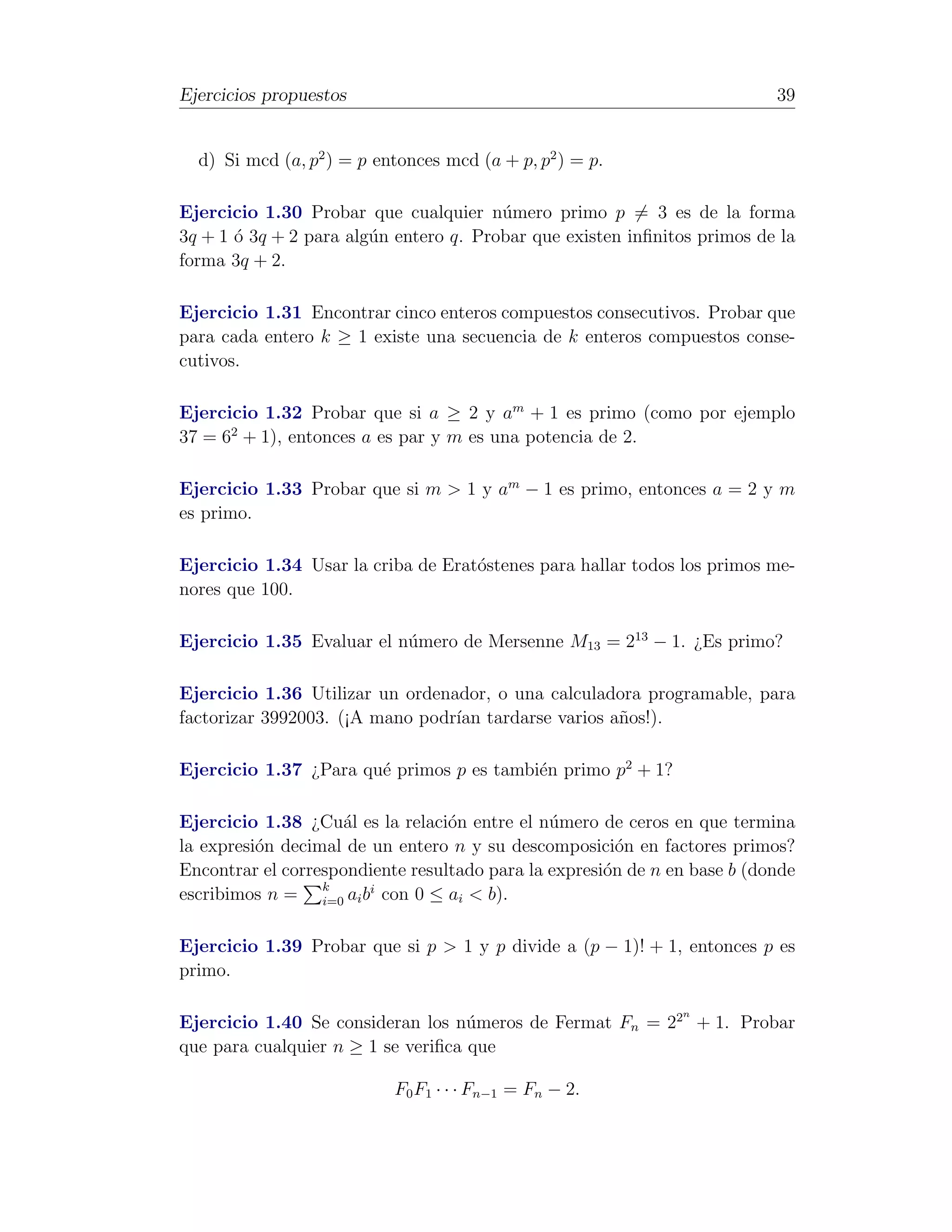Ejercicios propuestos                                                      39


  d) Si mcd (a, p2 ) = p entonces mcd (a + p, p2 ) = p.

Ejercicio 1.30 Probar que cualquier n´mero primo p = 3 es de la forma
                                        u
3q + 1 ´ 3q + 2 para alg´n entero q. Probar que existen inﬁnitos primos de la
       o                u
forma 3q + 2.

Ejercicio 1.31 Encontrar cinco enteros compuestos consecutivos. Probar que
para cada entero k ≥ 1 existe una secuencia de k enteros compuestos conse-
cutivos.

Ejercicio 1.32 Probar que si a ≥ 2 y am + 1 es primo (como por ejemplo
37 = 62 + 1), entonces a es par y m es una potencia de 2.

Ejercicio 1.33 Probar que si m > 1 y am − 1 es primo, entonces a = 2 y m
es primo.

Ejercicio 1.34 Usar la criba de Erat´stenes para hallar todos los primos me-
                                    o
nores que 100.

Ejercicio 1.35 Evaluar el n´mero de Mersenne M13 = 213 − 1. ¿Es primo?
                           u

Ejercicio 1.36 Utilizar un ordenador, o una calculadora programable, para
factorizar 3992003. (¡A mano podr´ tardarse varios a˜os!).
                                 ıan                n

Ejercicio 1.37 ¿Para qu´ primos p es tambi´n primo p2 + 1?
                       e                  e

Ejercicio 1.38 ¿Cu´l es la relaci´n entre el n´mero de ceros en que termina
                    a             o            u
la expresi´n decimal de un entero n y su descomposici´n en factores primos?
          o                                             o
Encontrar el correspondiente resultado para la expresi´n de n en base b (donde
                                                      o
                  k     i
escribimos n = i=0 ai b con 0 ≤ ai < b).

Ejercicio 1.39 Probar que si p > 1 y p divide a (p − 1)! + 1, entonces p es
primo.

                                                               n
Ejercicio 1.40 Se consideran los n´meros de Fermat Fn = 22 + 1. Probar
                                    u
que para cualquier n ≥ 1 se veriﬁca que

                           F0 F1 · · · Fn−1 = Fn − 2.
 