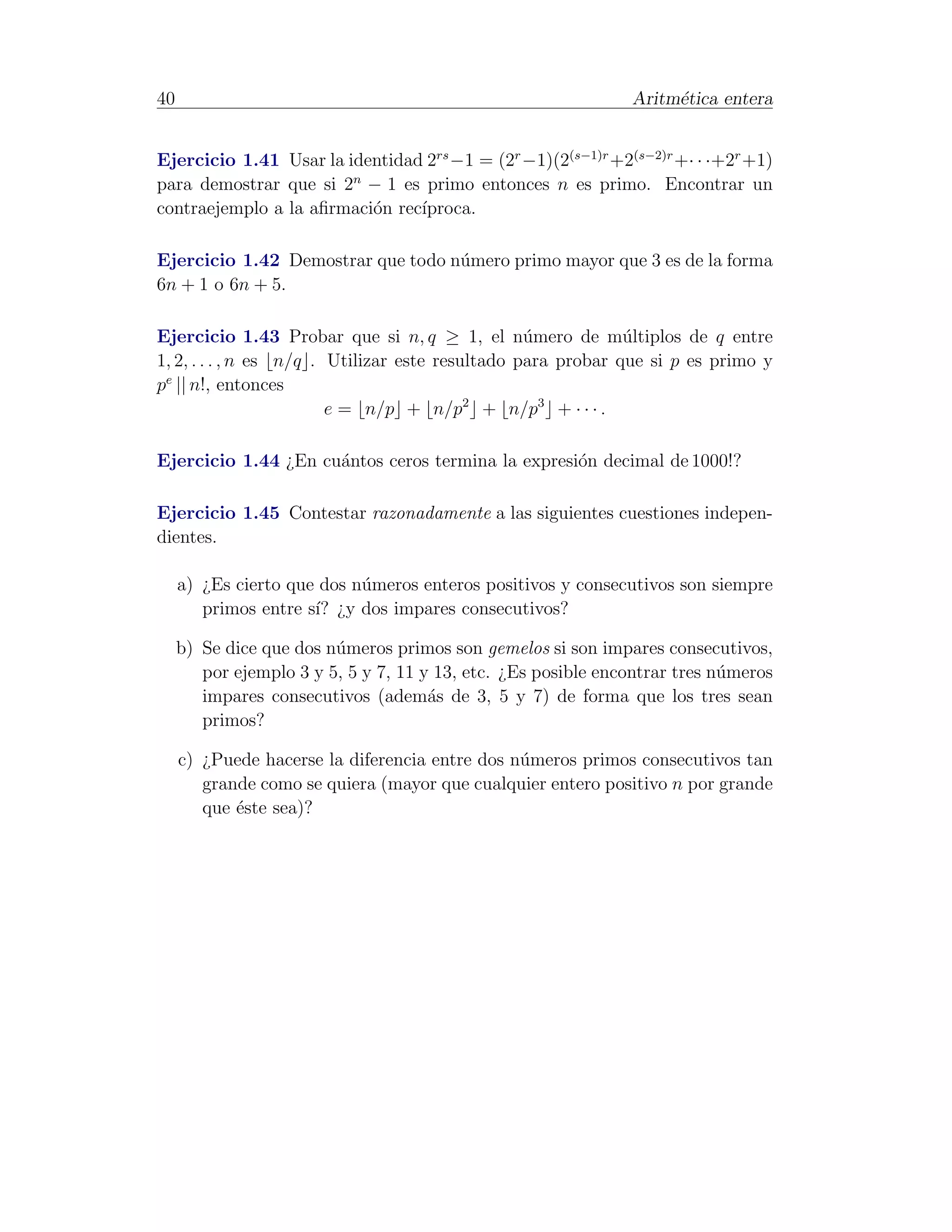 40                                                             Aritm´tica entera
                                                                    e


Ejercicio 1.41 Usar la identidad 2rs −1 = (2r −1)(2(s−1)r +2(s−2)r +· · ·+2r +1)
para demostrar que si 2n − 1 es primo entonces n es primo. Encontrar un
contraejemplo a la aﬁrmaci´n rec´
                          o     ıproca.

Ejercicio 1.42 Demostrar que todo n´mero primo mayor que 3 es de la forma
                                   u
6n + 1 o 6n + 5.

Ejercicio 1.43 Probar que si n, q ≥ 1, el n´mero de m´ltiplos de q entre
                                                  u           u
1, 2, . . . , n es n/q . Utilizar este resultado para probar que si p es primo y
pe || n!, entonces
                         e = n/p + n/p2 + n/p3 + · · · .

Ejercicio 1.44 ¿En cu´ntos ceros termina la expresi´n decimal de 1000!?
                     a                             o

Ejercicio 1.45 Contestar razonadamente a las siguientes cuestiones indepen-
dientes.

     a) ¿Es cierto que dos n´meros enteros positivos y consecutivos son siempre
                            u
        primos entre s´ ¿y dos impares consecutivos?
                      ı?

     b) Se dice que dos n´meros primos son gemelos si son impares consecutivos,
                         u
        por ejemplo 3 y 5, 5 y 7, 11 y 13, etc. ¿Es posible encontrar tres n´meros
                                                                            u
        impares consecutivos (adem´s de 3, 5 y 7) de forma que los tres sean
                                      a
        primos?

     c) ¿Puede hacerse la diferencia entre dos n´meros primos consecutivos tan
                                                u
        grande como se quiera (mayor que cualquier entero positivo n por grande
        que ´ste sea)?
            e
 