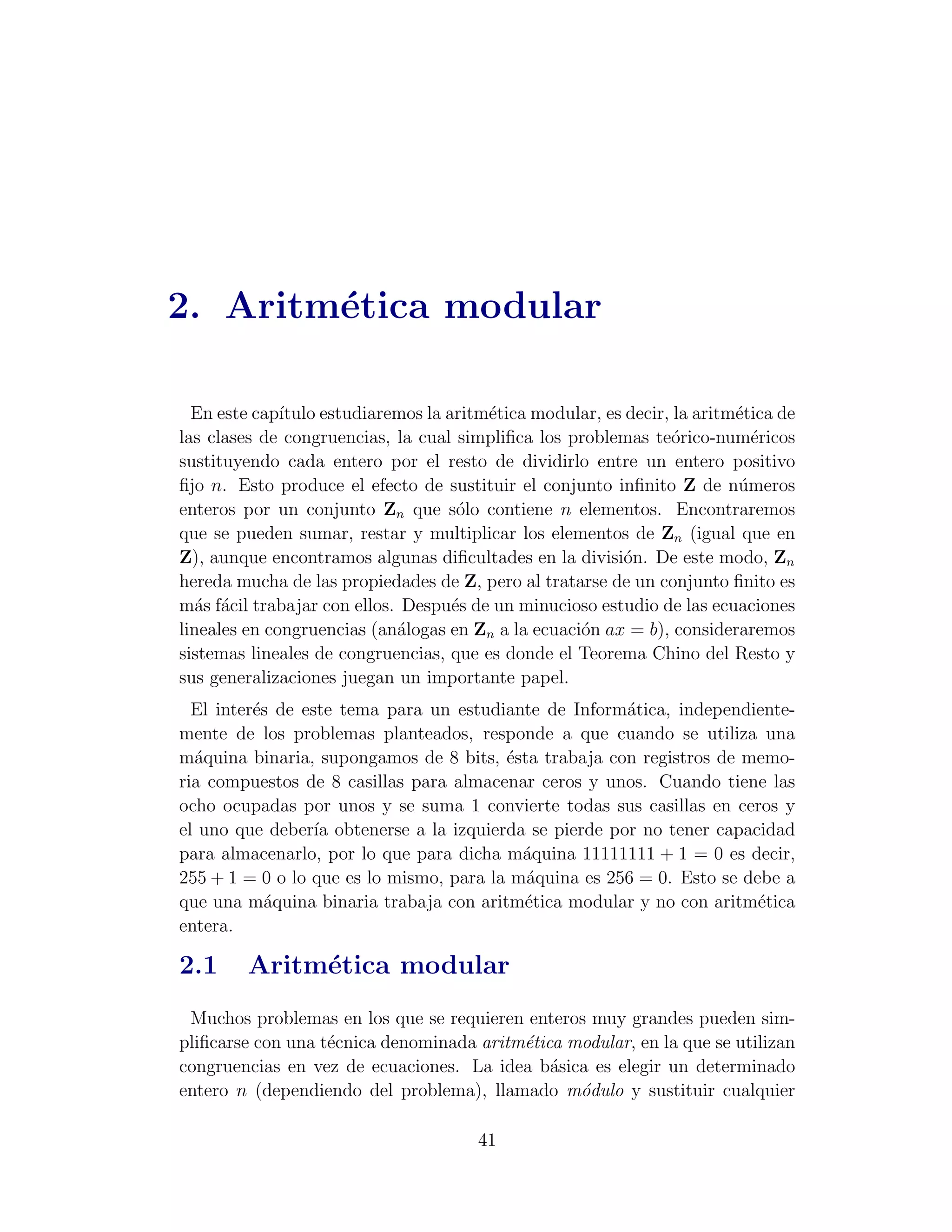 2. Aritm´tica modular
        e

  En este cap´ıtulo estudiaremos la aritm´tica modular, es decir, la aritm´tica de
                                         e                                e
las clases de congruencias, la cual simpliﬁca los problemas te´rico-num´ricos
                                                                 o          e
sustituyendo cada entero por el resto de dividirlo entre un entero positivo
ﬁjo n. Esto produce el efecto de sustituir el conjunto inﬁnito Z de n´meros
                                                                          u
enteros por un conjunto Zn que s´lo contiene n elementos. Encontraremos
                                      o
que se pueden sumar, restar y multiplicar los elementos de Zn (igual que en
Z), aunque encontramos algunas diﬁcultades en la divisi´n. De este modo, Zn
                                                           o
hereda mucha de las propiedades de Z, pero al tratarse de un conjunto ﬁnito es
m´s f´cil trabajar con ellos. Despu´s de un minucioso estudio de las ecuaciones
  a a                                e
lineales en congruencias (an´logas en Zn a la ecuaci´n ax = b), consideraremos
                             a                      o
sistemas lineales de congruencias, que es donde el Teorema Chino del Resto y
sus generalizaciones juegan un importante papel.
  El inter´s de este tema para un estudiante de Inform´tica, independiente-
          e                                            a
mente de los problemas planteados, responde a que cuando se utiliza una
m´quina binaria, supongamos de 8 bits, ´sta trabaja con registros de memo-
  a                                      e
ria compuestos de 8 casillas para almacenar ceros y unos. Cuando tiene las
ocho ocupadas por unos y se suma 1 convierte todas sus casillas en ceros y
el uno que deber´ obtenerse a la izquierda se pierde por no tener capacidad
                  ıa
para almacenarlo, por lo que para dicha m´quina 11111111 + 1 = 0 es decir,
                                           a
255 + 1 = 0 o lo que es lo mismo, para la m´quina es 256 = 0. Esto se debe a
                                           a
que una m´quina binaria trabaja con aritm´tica modular y no con aritm´tica
            a                              e                            e
entera.

2.1      Aritm´tica modular
              e
 Muchos problemas en los que se requieren enteros muy grandes pueden sim-
pliﬁcarse con una t´cnica denominada aritm´tica modular, en la que se utilizan
                   e                      e
congruencias en vez de ecuaciones. La idea b´sica es elegir un determinado
                                              a
entero n (dependiendo del problema), llamado m´dulo y sustituir cualquier
                                                 o

                                       41
 