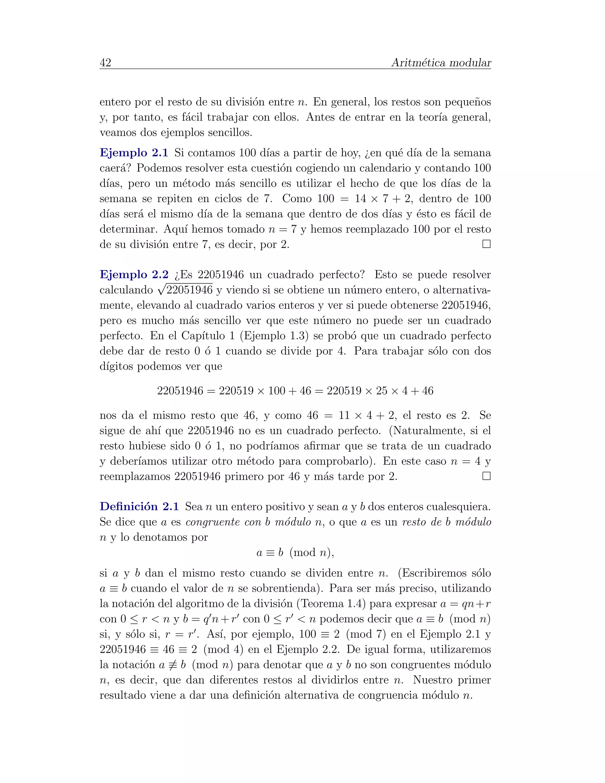 42                                                        Aritm´tica modular
                                                               e


entero por el resto de su divisi´n entre n. En general, los restos son peque˜os
                                o                                           n
y, por tanto, es f´cil trabajar con ellos. Antes de entrar en la teor´ general,
                  a                                                   ıa
veamos dos ejemplos sencillos.
Ejemplo 2.1 Si contamos 100 d´ a partir de hoy, ¿en qu´ d´ de la semana
                                   ıas                    e ıa
caer´? Podemos resolver esta cuesti´n cogiendo un calendario y contando 100
     a                                 o
d´ pero un m´todo m´s sencillo es utilizar el hecho de que los d´ de la
 ıas,            e        a                                        ıas
semana se repiten en ciclos de 7. Como 100 = 14 × 7 + 2, dentro de 100
d´ ser´ el mismo d´ de la semana que dentro de dos d´ y ´sto es f´cil de
 ıas    a            ıa                                 ıas e        a
determinar. Aqu´ hemos tomado n = 7 y hemos reemplazado 100 por el resto
                 ı
de su divisi´n entre 7, es decir, por 2.
            o

Ejemplo 2.2 ¿Es 22051946 un cuadrado perfecto? Esto se puede resolver
           √
calculando 22051946 y viendo si se obtiene un n´mero entero, o alternativa-
                                                  u
mente, elevando al cuadrado varios enteros y ver si puede obtenerse 22051946,
pero es mucho m´s sencillo ver que este n´mero no puede ser un cuadrado
                 a                         u
perfecto. En el Cap´ıtulo 1 (Ejemplo 1.3) se prob´ que un cuadrado perfecto
                                                  o
debe dar de resto 0 ´ 1 cuando se divide por 4. Para trabajar s´lo con dos
                     o                                            o
d´
 ıgitos podemos ver que

           22051946 = 220519 × 100 + 46 = 220519 × 25 × 4 + 46

nos da el mismo resto que 46, y como 46 = 11 × 4 + 2, el resto es 2. Se
sigue de ah´ que 22051946 no es un cuadrado perfecto. (Naturalmente, si el
           ı
resto hubiese sido 0 ´ 1, no podr´
                      o          ıamos aﬁrmar que se trata de un cuadrado
y deber´ıamos utilizar otro m´todo para comprobarlo). En este caso n = 4 y
                             e
reemplazamos 22051946 primero por 46 y m´s tarde por 2.
                                           a

Deﬁnici´n 2.1 Sea n un entero positivo y sean a y b dos enteros cualesquiera.
         o
Se dice que a es congruente con b m´dulo n, o que a es un resto de b m´dulo
                                   o                                   o
n y lo denotamos por
                              a ≡ b (mod n),
si a y b dan el mismo resto cuando se dividen entre n. (Escribiremos s´lo  o
a ≡ b cuando el valor de n se sobrentienda). Para ser m´s preciso, utilizando
                                                          a
la notaci´n del algoritmo de la divisi´n (Teorema 1.4) para expresar a = qn+r
          o                           o
con 0 ≤ r < n y b = q n + r con 0 ≤ r < n podemos decir que a ≡ b (mod n)
si, y s´lo si, r = r . As´ por ejemplo, 100 ≡ 2 (mod 7) en el Ejemplo 2.1 y
       o                 ı,
22051946 ≡ 46 ≡ 2 (mod 4) en el Ejemplo 2.2. De igual forma, utilizaremos
la notaci´n a ≡ b (mod n) para denotar que a y b no son congruentes m´dulo
          o                                                              o
n, es decir, que dan diferentes restos al dividirlos entre n. Nuestro primer
resultado viene a dar una deﬁnici´n alternativa de congruencia m´dulo n.
                                   o                               o
 
