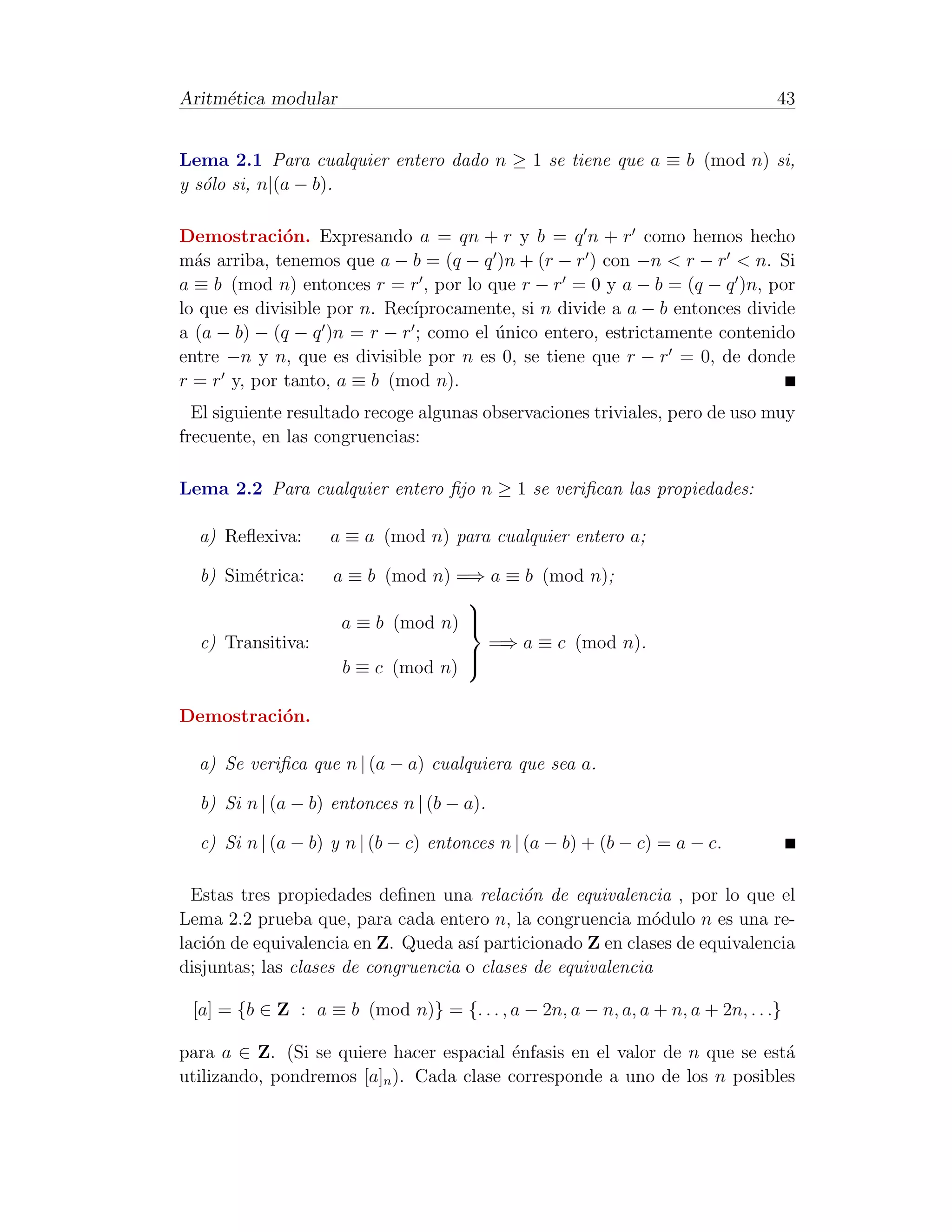 Aritm´tica modular
     e                                                                          43


Lema 2.1 Para cualquier entero dado n ≥ 1 se tiene que a ≡ b (mod n) si,
y s´lo si, n|(a − b).
   o

Demostraci´n. Expresando a = qn + r y b = q n + r como hemos hecho
              o
m´s arriba, tenemos que a − b = (q − q )n + (r − r ) con −n < r − r < n. Si
  a
a ≡ b (mod n) entonces r = r , por lo que r − r = 0 y a − b = (q − q )n, por
                              ıprocamente, si n divide a a − b entonces divide
lo que es divisible por n. Rec´
a (a − b) − (q − q )n = r − r ; como el unico entero, estrictamente contenido
                                        ´
entre −n y n, que es divisible por n es 0, se tiene que r − r = 0, de donde
r = r y, por tanto, a ≡ b (mod n).
  El siguiente resultado recoge algunas observaciones triviales, pero de uso muy
frecuente, en las congruencias:

Lema 2.2 Para cualquier entero ﬁjo n ≥ 1 se veriﬁcan las propiedades:

  a) Reﬂexiva:     a ≡ a (mod n) para cualquier entero a;

  b) Sim´trica:
        e           a ≡ b (mod n) =⇒ a ≡ b (mod n);
                                   
                     a ≡ b (mod n) 
                                   
  c) Transitiva:                     =⇒ a ≡ c (mod n).
                     b ≡ c (mod n)
                                   
                                   


Demostraci´n.
          o

  a) Se veriﬁca que n | (a − a) cualquiera que sea a.

  b) Si n | (a − b) entonces n | (b − a).

  c) Si n | (a − b) y n | (b − c) entonces n | (a − b) + (b − c) = a − c.

  Estas tres propiedades deﬁnen una relaci´n de equivalencia , por lo que el
                                             o
Lema 2.2 prueba que, para cada entero n, la congruencia m´dulo n es una re-
                                                             o
laci´n de equivalencia en Z. Queda as´ particionado Z en clases de equivalencia
    o                                 ı
disjuntas; las clases de congruencia o clases de equivalencia

 [a] = {b ∈ Z : a ≡ b (mod n)} = {. . . , a − 2n, a − n, a, a + n, a + 2n, . . .}

para a ∈ Z. (Si se quiere hacer espacial ´nfasis en el valor de n que se est´
                                          e                                 a
utilizando, pondremos [a]n ). Cada clase corresponde a uno de los n posibles
 