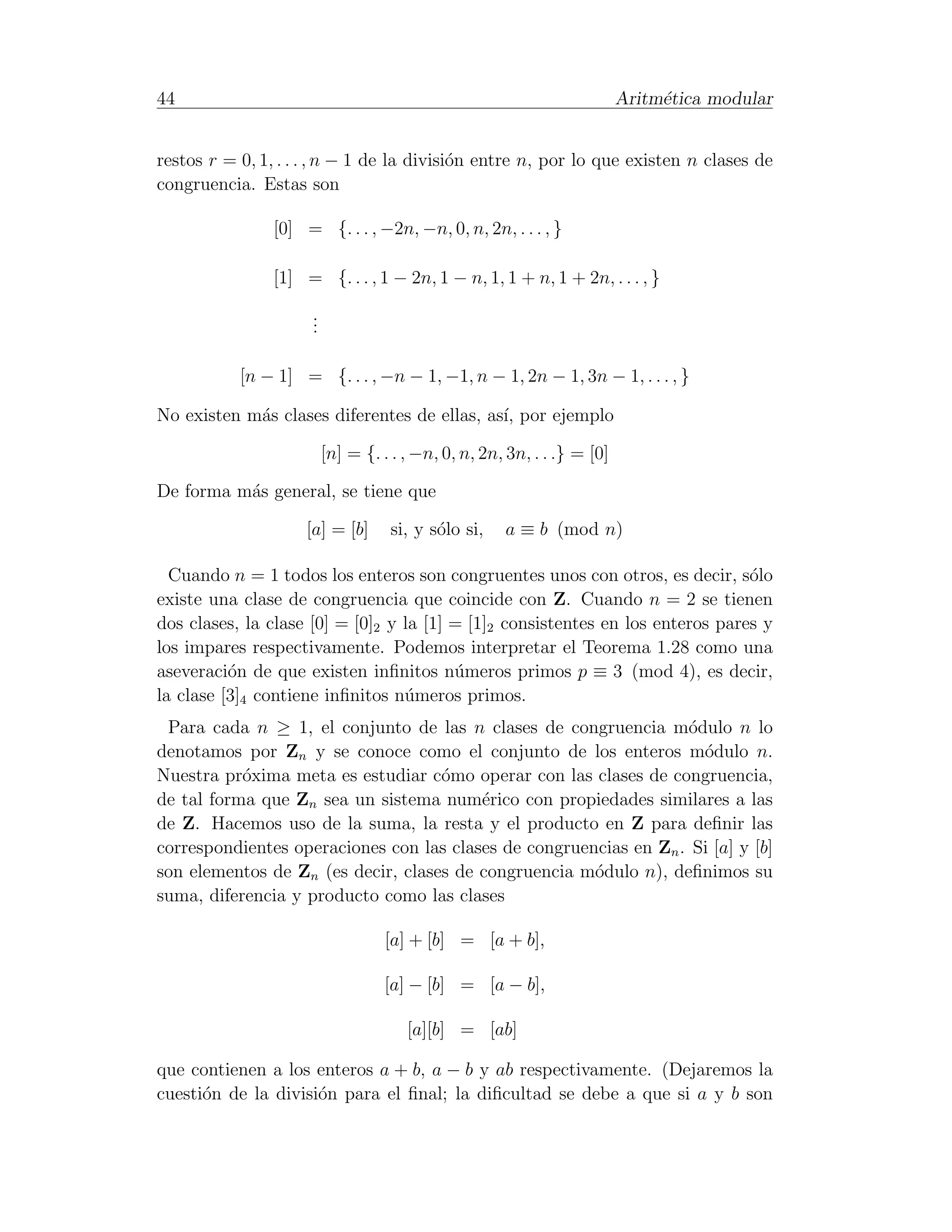 44                                                                       Aritm´tica modular
                                                                              e


restos r = 0, 1, . . . , n − 1 de la divisi´n entre n, por lo que existen n clases de
                                           o
congruencia. Estas son

                [0] = {. . . , −2n, −n, 0, n, 2n, . . . , }

                [1] = {. . . , 1 − 2n, 1 − n, 1, 1 + n, 1 + 2n, . . . , }
                     .
                     .
                     .

           [n − 1] = {. . . , −n − 1, −1, n − 1, 2n − 1, 3n − 1, . . . , }

No existen m´s clases diferentes de ellas, as´ por ejemplo
            a                                ı,

                         [n] = {. . . , −n, 0, n, 2n, 3n, . . .} = [0]

De forma m´s general, se tiene que
          a

                    [a] = [b]      si, y s´lo si,
                                          o          a ≡ b (mod n)

  Cuando n = 1 todos los enteros son congruentes unos con otros, es decir, s´lo o
existe una clase de congruencia que coincide con Z. Cuando n = 2 se tienen
dos clases, la clase [0] = [0]2 y la [1] = [1]2 consistentes en los enteros pares y
los impares respectivamente. Podemos interpretar el Teorema 1.28 como una
aseveraci´n de que existen inﬁnitos n´meros primos p ≡ 3 (mod 4), es decir,
          o                              u
la clase [3]4 contiene inﬁnitos n´meros primos.
                                  u
 Para cada n ≥ 1, el conjunto de las n clases de congruencia m´dulo n lo
                                                                   o
denotamos por Zn y se conoce como el conjunto de los enteros m´dulo n.
                                                                     o
Nuestra pr´xima meta es estudiar c´mo operar con las clases de congruencia,
           o                        o
de tal forma que Zn sea un sistema num´rico con propiedades similares a las
                                         e
de Z. Hacemos uso de la suma, la resta y el producto en Z para deﬁnir las
correspondientes operaciones con las clases de congruencias en Zn . Si [a] y [b]
son elementos de Zn (es decir, clases de congruencia m´dulo n), deﬁnimos su
                                                       o
suma, diferencia y producto como las clases

                                  [a] + [b] = [a + b],

                                  [a] − [b] = [a − b],

                                      [a][b] = [ab]

que contienen a los enteros a + b, a − b y ab respectivamente. (Dejaremos la
cuesti´n de la divisi´n para el ﬁnal; la diﬁcultad se debe a que si a y b son
      o              o
 