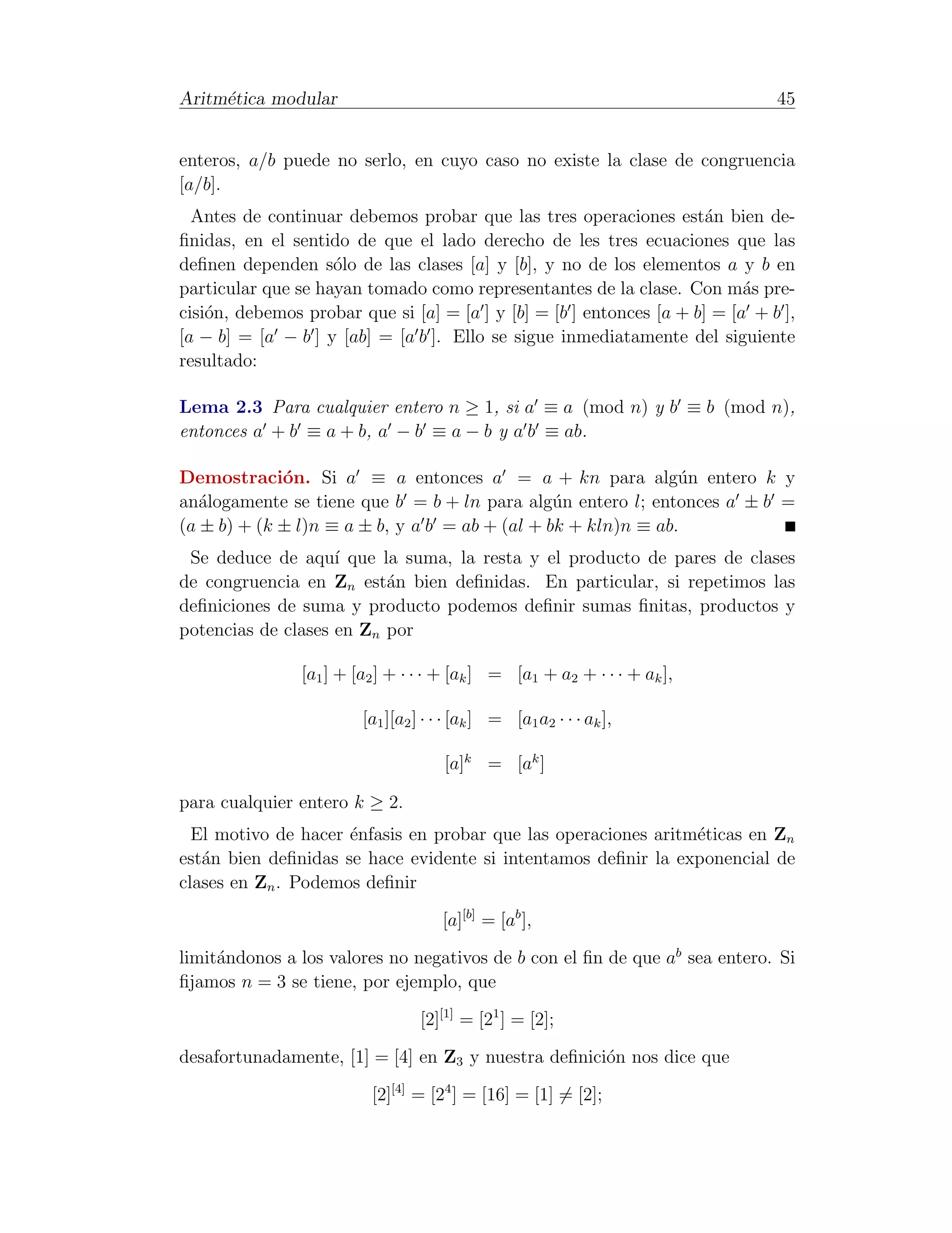 Aritm´tica modular
     e                                                                         45


enteros, a/b puede no serlo, en cuyo caso no existe la clase de congruencia
[a/b].
  Antes de continuar debemos probar que las tres operaciones est´n bien de-
                                                                      a
ﬁnidas, en el sentido de que el lado derecho de les tres ecuaciones que las
deﬁnen dependen s´lo de las clases [a] y [b], y no de los elementos a y b en
                    o
particular que se hayan tomado como representantes de la clase. Con m´s pre-
                                                                           a
cisi´n, debemos probar que si [a] = [a ] y [b] = [b ] entonces [a + b] = [a + b ],
    o
[a − b] = [a − b ] y [ab] = [a b ]. Ello se sigue inmediatamente del siguiente
resultado:

Lema 2.3 Para cualquier entero n ≥ 1, si a ≡ a (mod n) y b ≡ b (mod n),
entonces a + b ≡ a + b, a − b ≡ a − b y a b ≡ ab.

Demostraci´n. Si a ≡ a entonces a = a + kn para alg´n entero k y
             o                                                 u
an´logamente se tiene que b = b + ln para alg´n entero l; entonces a ± b =
   a                                            u
(a ± b) + (k ± l)n ≡ a ± b, y a b = ab + (al + bk + kln)n ≡ ab.
 Se deduce de aqu´ que la suma, la resta y el producto de pares de clases
                    ı
de congruencia en Zn est´n bien deﬁnidas. En particular, si repetimos las
                          a
deﬁniciones de suma y producto podemos deﬁnir sumas ﬁnitas, productos y
potencias de clases en Zn por

                [a1 ] + [a2 ] + · · · + [ak ] = [a1 + a2 + · · · + ak ],

                         [a1 ][a2 ] · · · [ak ] = [a1 a2 · · · ak ],

                                       [a]k = [ak ]

para cualquier entero k ≥ 2.
  El motivo de hacer ´nfasis en probar que las operaciones aritm´ticas en Zn
                     e                                          e
est´n bien deﬁnidas se hace evidente si intentamos deﬁnir la exponencial de
   a
clases en Zn . Podemos deﬁnir

                                      [a][b] = [ab ],

limit´ndonos a los valores no negativos de b con el ﬁn de que ab sea entero. Si
     a
ﬁjamos n = 3 se tiene, por ejemplo, que

                                  [2][1] = [21 ] = [2];

desafortunadamente, [1] = [4] en Z3 y nuestra deﬁnici´n nos dice que
                                                     o

                          [2][4] = [24 ] = [16] = [1] = [2];
 