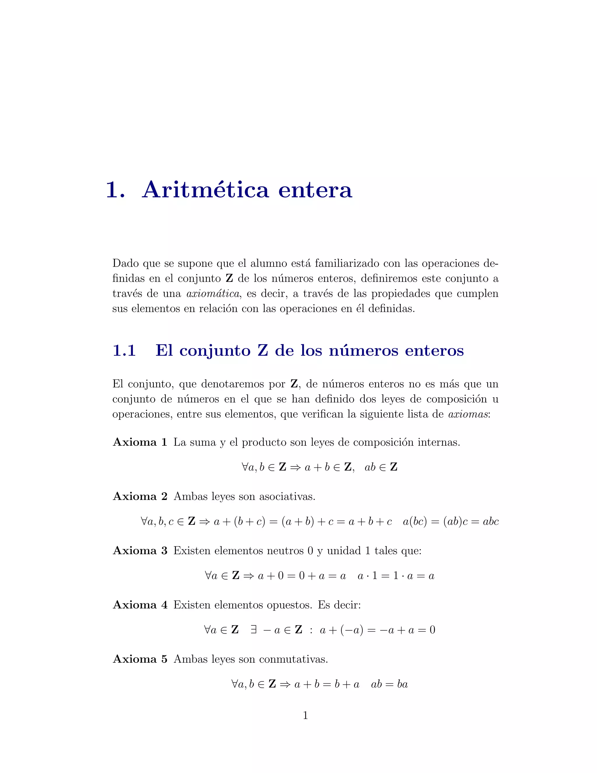 1. Aritm´tica entera
        e

Dado que se supone que el alumno est´ familiarizado con las operaciones de-
                                       a
ﬁnidas en el conjunto Z de los n´meros enteros, deﬁniremos este conjunto a
                                 u
trav´s de una axiom´tica, es decir, a trav´s de las propiedades que cumplen
    e                a                    e
sus elementos en relaci´n con las operaciones en ´l deﬁnidas.
                       o                         e


1.1     El conjunto Z de los n´ meros enteros
                              u
El conjunto, que denotaremos por Z, de n´meros enteros no es m´s que un
                                           u                         a
conjunto de n´meros en el que se han deﬁnido dos leyes de composici´n u
              u                                                           o
operaciones, entre sus elementos, que veriﬁcan la siguiente lista de axiomas:

Axioma 1 La suma y el producto son leyes de composici´n internas.
                                                     o

                          ∀a, b ∈ Z ⇒ a + b ∈ Z, ab ∈ Z

Axioma 2 Ambas leyes son asociativas.

      ∀a, b, c ∈ Z ⇒ a + (b + c) = (a + b) + c = a + b + c a(bc) = (ab)c = abc

Axioma 3 Existen elementos neutros 0 y unidad 1 tales que:

                  ∀a ∈ Z ⇒ a + 0 = 0 + a = a a · 1 = 1 · a = a

Axioma 4 Existen elementos opuestos. Es decir:

                  ∀a ∈ Z ∃ − a ∈ Z : a + (−a) = −a + a = 0

Axioma 5 Ambas leyes son conmutativas.

                        ∀a, b ∈ Z ⇒ a + b = b + a ab = ba

                                      1
 