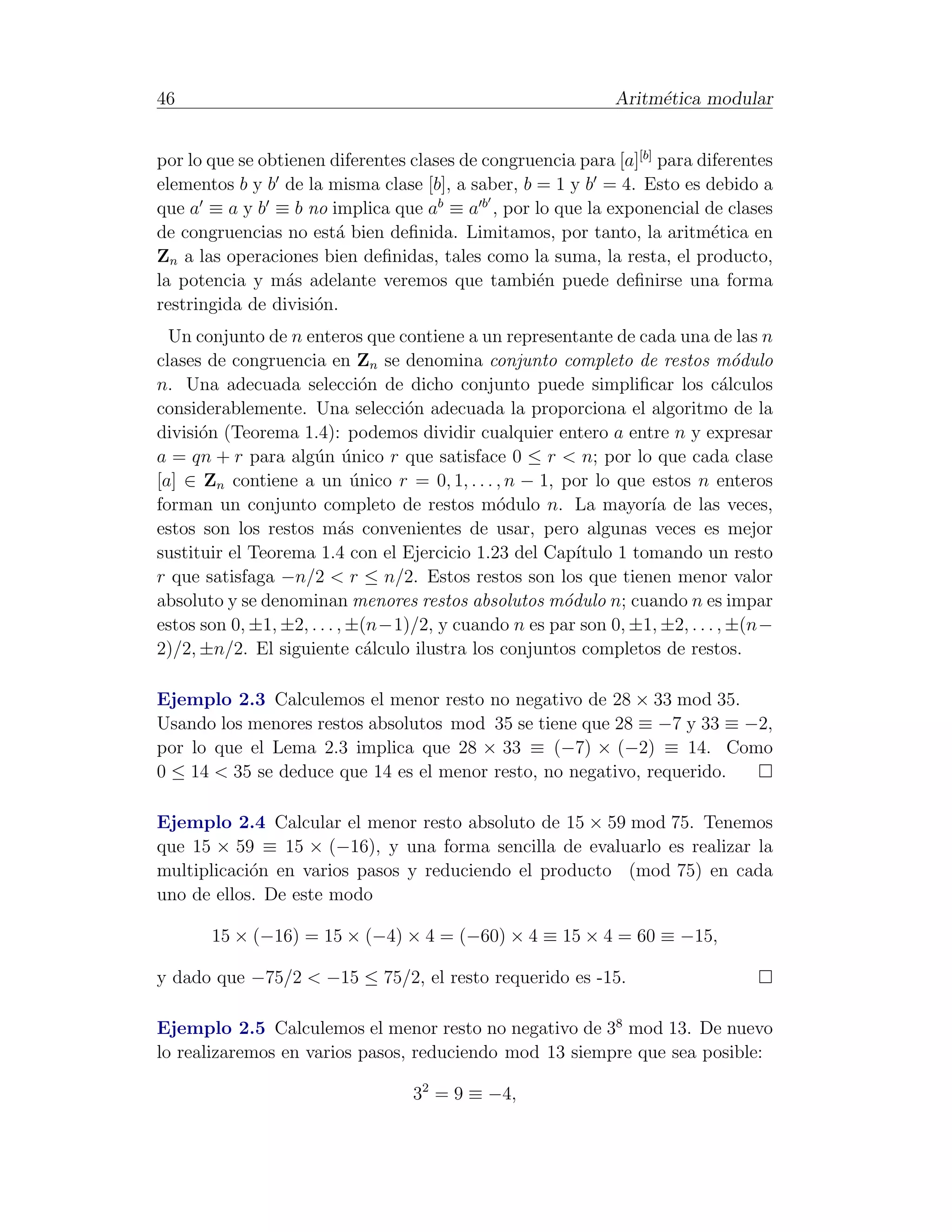 46                                                            Aritm´tica modular
                                                                   e


por lo que se obtienen diferentes clases de congruencia para [a][b] para diferentes
elementos b y b de la misma clase [b], a saber, b = 1 y b = 4. Esto es debido a
que a ≡ a y b ≡ b no implica que ab ≡ a b , por lo que la exponencial de clases
de congruencias no est´ bien deﬁnida. Limitamos, por tanto, la aritm´tica en
                        a                                                  e
Zn a las operaciones bien deﬁnidas, tales como la suma, la resta, el producto,
la potencia y m´s adelante veremos que tambi´n puede deﬁnirse una forma
                 a                                e
restringida de divisi´n.
                     o
  Un conjunto de n enteros que contiene a un representante de cada una de las n
clases de congruencia en Zn se denomina conjunto completo de restos m´dulo       o
n. Una adecuada selecci´n de dicho conjunto puede simpliﬁcar los c´lculos
                              o                                                a
considerablemente. Una selecci´n adecuada la proporciona el algoritmo de la
                                  o
divisi´n (Teorema 1.4): podemos dividir cualquier entero a entre n y expresar
      o
a = qn + r para alg´n unico r que satisface 0 ≤ r < n; por lo que cada clase
                      u ´
[a] ∈ Zn contiene a un unico r = 0, 1, . . . , n − 1, por lo que estos n enteros
                             ´
forman un conjunto completo de restos m´dulo n. La mayor´ de las veces,
                                              o                   ıa
estos son los restos m´s convenientes de usar, pero algunas veces es mejor
                           a
sustituir el Teorema 1.4 con el Ejercicio 1.23 del Cap´ ıtulo 1 tomando un resto
r que satisfaga −n/2 < r ≤ n/2. Estos restos son los que tienen menor valor
absoluto y se denominan menores restos absolutos m´dulo n; cuando n es impar
                                                      o
estos son 0, ±1, ±2, . . . , ±(n−1)/2, y cuando n es par son 0, ±1, ±2, . . . , ±(n−
2)/2, ±n/2. El siguiente c´lculo ilustra los conjuntos completos de restos.
                               a

Ejemplo 2.3 Calculemos el menor resto no negativo de 28 × 33 mod 35.
Usando los menores restos absolutos mod 35 se tiene que 28 ≡ −7 y 33 ≡ −2,
por lo que el Lema 2.3 implica que 28 × 33 ≡ (−7) × (−2) ≡ 14. Como
0 ≤ 14 < 35 se deduce que 14 es el menor resto, no negativo, requerido.

Ejemplo 2.4 Calcular el menor resto absoluto de 15 × 59 mod 75. Tenemos
que 15 × 59 ≡ 15 × (−16), y una forma sencilla de evaluarlo es realizar la
multiplicaci´n en varios pasos y reduciendo el producto (mod 75) en cada
            o
uno de ellos. De este modo

       15 × (−16) = 15 × (−4) × 4 = (−60) × 4 ≡ 15 × 4 = 60 ≡ −15,

y dado que −75/2 < −15 ≤ 75/2, el resto requerido es -15.

Ejemplo 2.5 Calculemos el menor resto no negativo de 38 mod 13. De nuevo
lo realizaremos en varios pasos, reduciendo mod 13 siempre que sea posible:

                                  32 = 9 ≡ −4,
 