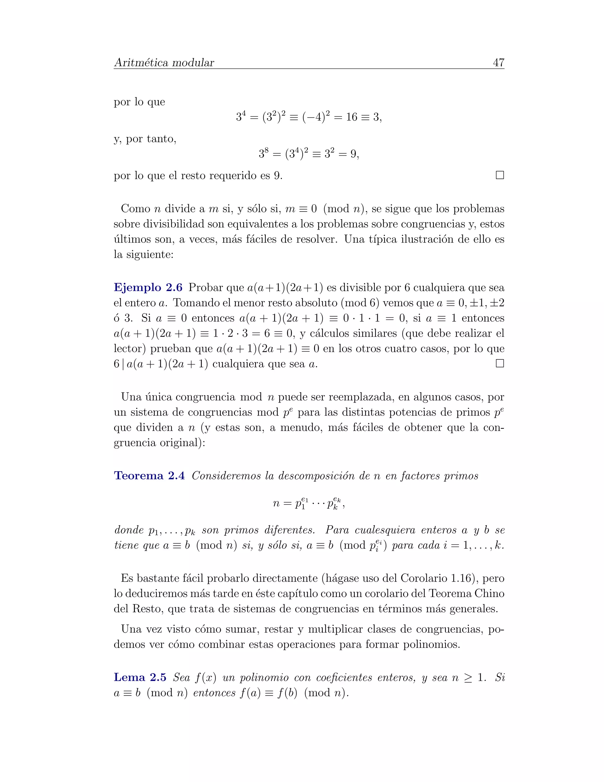 Aritm´tica modular
     e                                                                          47


por lo que
                         34 = (32 )2 ≡ (−4)2 = 16 ≡ 3,
y, por tanto,
                              38 = (34 )2 ≡ 32 = 9,
por lo que el resto requerido es 9.

  Como n divide a m si, y s´lo si, m ≡ 0 (mod n), se sigue que los problemas
                             o
sobre divisibilidad son equivalentes a los problemas sobre congruencias y, estos
ultimos son, a veces, m´s f´ciles de resolver. Una t´
´                        a a                         ıpica ilustraci´n de ello es
                                                                    o
la siguiente:

Ejemplo 2.6 Probar que a(a + 1)(2a + 1) es divisible por 6 cualquiera que sea
el entero a. Tomando el menor resto absoluto (mod 6) vemos que a ≡ 0, ±1, ±2
´ 3. Si a ≡ 0 entonces a(a + 1)(2a + 1) ≡ 0 · 1 · 1 = 0, si a ≡ 1 entonces
o
a(a + 1)(2a + 1) ≡ 1 · 2 · 3 = 6 ≡ 0, y c´lculos similares (que debe realizar el
                                         a
lector) prueban que a(a + 1)(2a + 1) ≡ 0 en los otros cuatro casos, por lo que
6 | a(a + 1)(2a + 1) cualquiera que sea a.

 Una unica congruencia mod n puede ser reemplazada, en algunos casos, por
       ´
un sistema de congruencias mod pe para las distintas potencias de primos pe
que dividen a n (y estas son, a menudo, m´s f´ciles de obtener que la con-
                                          a a
gruencia original):

Teorema 2.4 Consideremos la descomposici´n de n en factores primos
                                        o

                                 n = pe1 · · · pek ,
                                      1         k


donde p1 , . . . , pk son primos diferentes. Para cualesquiera enteros a y b se
tiene que a ≡ b (mod n) si, y s´lo si, a ≡ b (mod pei ) para cada i = 1, . . . , k.
                                   o                  i


  Es bastante f´cil probarlo directamente (h´gase uso del Corolario 1.16), pero
               a                             a
lo deduciremos m´s tarde en ´ste cap´
                  a          e       ıtulo como un corolario del Teorema Chino
del Resto, que trata de sistemas de congruencias en t´rminos m´s generales.
                                                      e           a
 Una vez visto c´mo sumar, restar y multiplicar clases de congruencias, po-
                o
demos ver c´mo combinar estas operaciones para formar polinomios.
           o

Lema 2.5 Sea f (x) un polinomio con coeﬁcientes enteros, y sea n ≥ 1. Si
a ≡ b (mod n) entonces f (a) ≡ f (b) (mod n).
 