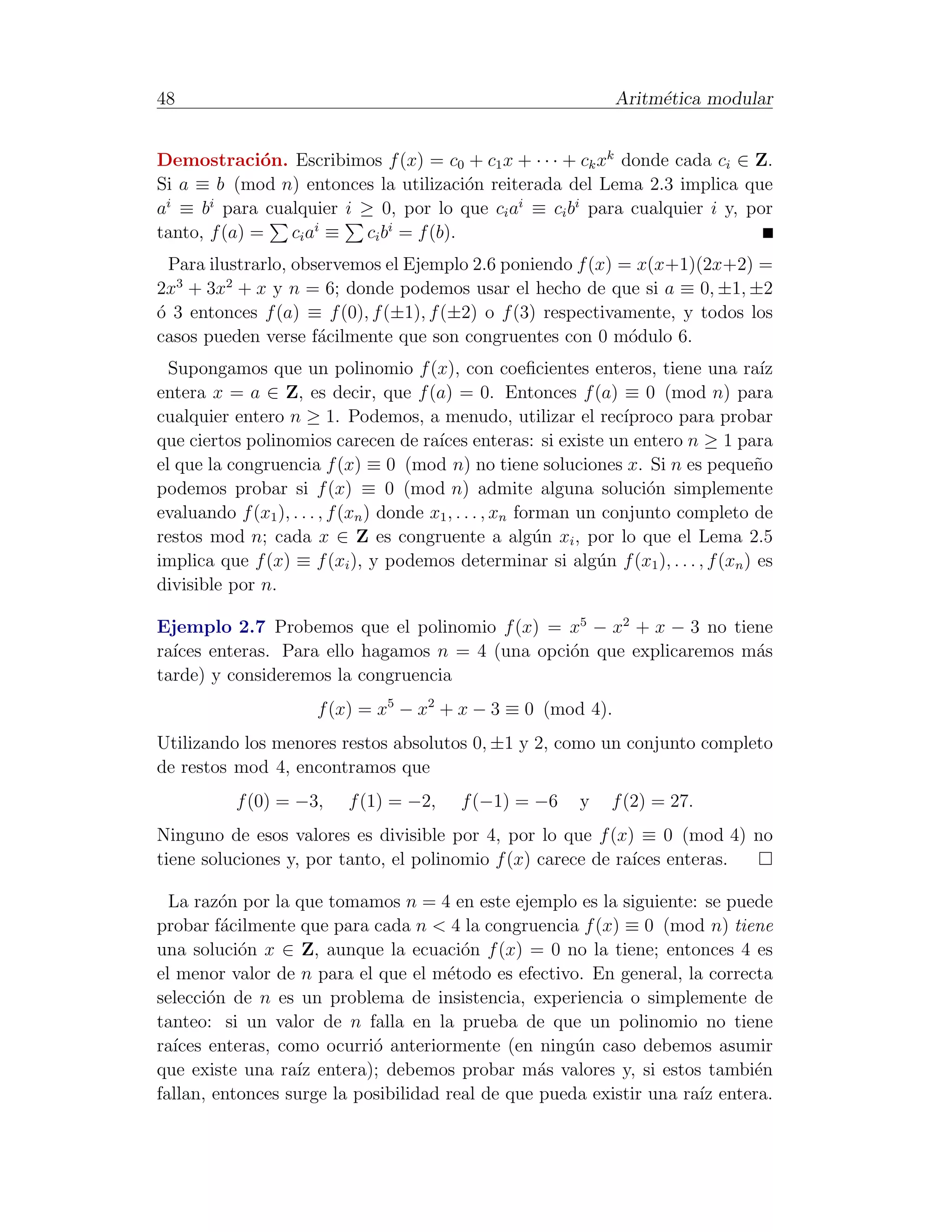 48                                                               Aritm´tica modular
                                                                      e


Demostraci´n. Escribimos f (x) = c0 + c1 x + · · · + ck xk donde cada ci ∈ Z.
              o
Si a ≡ b (mod n) entonces la utilizaci´n reiterada del Lema 2.3 implica que
                                      o
a ≡ b para cualquier i ≥ 0, por lo que ci ai ≡ ci bi para cualquier i y, por
 i     i

tanto, f (a) = ci ai ≡ ci bi = f (b).
  Para ilustrarlo, observemos el Ejemplo 2.6 poniendo f (x) = x(x+1)(2x+2) =
2x3 + 3x2 + x y n = 6; donde podemos usar el hecho de que si a ≡ 0, ±1, ±2
´ 3 entonces f (a) ≡ f (0), f (±1), f (±2) o f (3) respectivamente, y todos los
o
casos pueden verse f´cilmente que son congruentes con 0 m´dulo 6.
                      a                                      o
  Supongamos que un polinomio f (x), con coeﬁcientes enteros, tiene una ra´           ız
entera x = a ∈ Z, es decir, que f (a) = 0. Entonces f (a) ≡ 0 (mod n) para
cualquier entero n ≥ 1. Podemos, a menudo, utilizar el rec´          ıproco para probar
que ciertos polinomios carecen de ra´ enteras: si existe un entero n ≥ 1 para
                                          ıces
el que la congruencia f (x) ≡ 0 (mod n) no tiene soluciones x. Si n es peque˜o       n
podemos probar si f (x) ≡ 0 (mod n) admite alguna soluci´n simplemente  o
evaluando f (x1 ), . . . , f (xn ) donde x1 , . . . , xn forman un conjunto completo de
restos mod n; cada x ∈ Z es congruente a alg´n xi , por lo que el Lema 2.5
                                                            u
implica que f (x) ≡ f (xi ), y podemos determinar si alg´n f (x1 ), . . . , f (xn ) es
                                                                  u
divisible por n.

Ejemplo 2.7 Probemos que el polinomio f (x) = x5 − x2 + x − 3 no tiene
ra´
  ıces enteras. Para ello hagamos n = 4 (una opci´n que explicaremos m´s
                                                 o                    a
tarde) y consideremos la congruencia
                      f (x) = x5 − x2 + x − 3 ≡ 0 (mod 4).
Utilizando los menores restos absolutos 0, ±1 y 2, como un conjunto completo
de restos mod 4, encontramos que
           f (0) = −3,     f (1) = −2,     f (−1) = −6      y   f (2) = 27.
Ninguno de esos valores es divisible por 4, por lo que f (x) ≡ 0 (mod 4) no
tiene soluciones y, por tanto, el polinomio f (x) carece de ra´ enteras.
                                                              ıces

  La raz´n por la que tomamos n = 4 en este ejemplo es la siguiente: se puede
         o
probar f´cilmente que para cada n < 4 la congruencia f (x) ≡ 0 (mod n) tiene
         a
una soluci´n x ∈ Z, aunque la ecuaci´n f (x) = 0 no la tiene; entonces 4 es
           o                            o
el menor valor de n para el que el m´todo es efectivo. En general, la correcta
                                      e
selecci´n de n es un problema de insistencia, experiencia o simplemente de
       o
tanteo: si un valor de n falla en la prueba de que un polinomio no tiene
ra´
  ıces enteras, como ocurri´ anteriormente (en ning´n caso debemos asumir
                            o                         u
que existe una ra´ entera); debemos probar m´s valores y, si estos tambi´n
                  ız                              a                         e
fallan, entonces surge la posibilidad real de que pueda existir una ra´ entera.
                                                                      ız
 