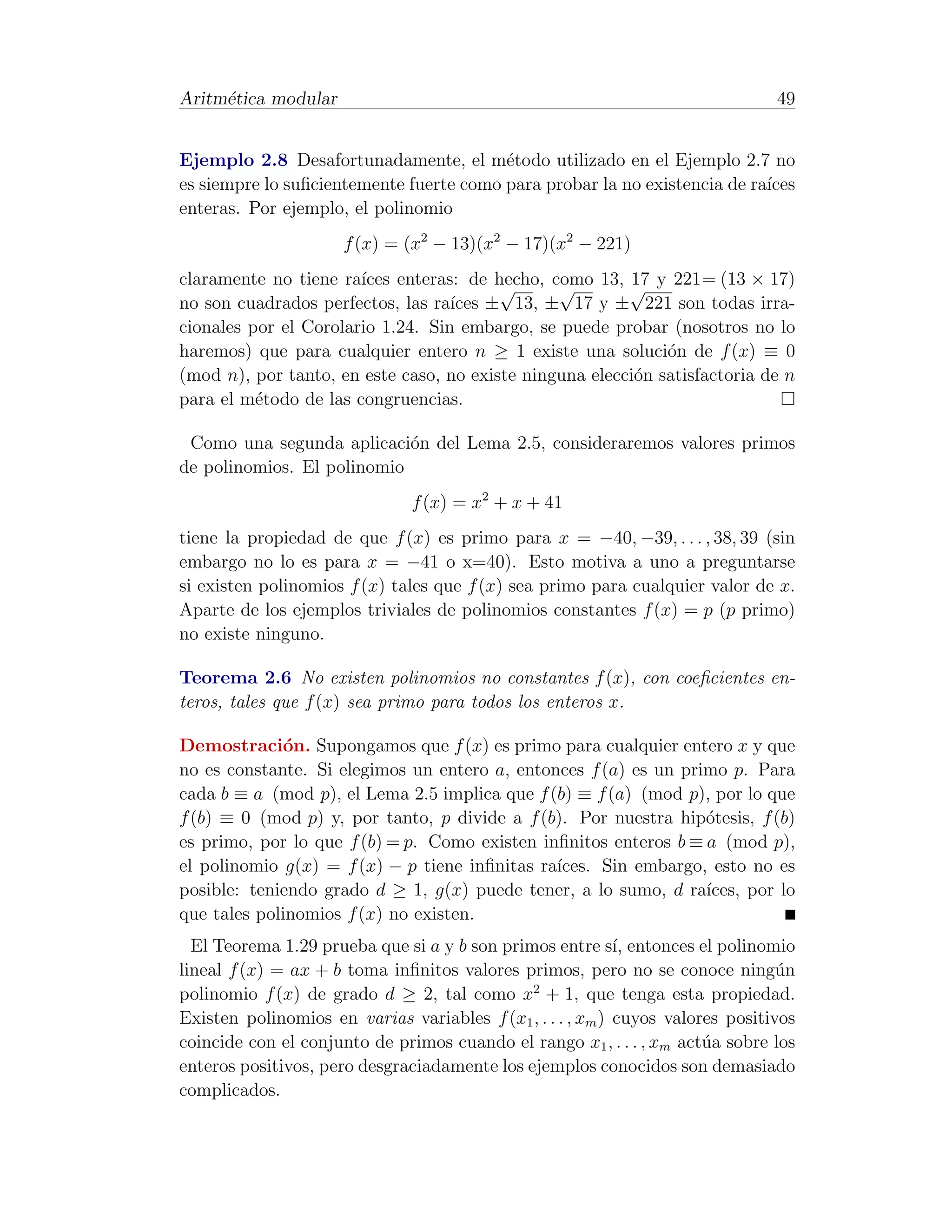 Aritm´tica modular
     e                                                                          49


Ejemplo 2.8 Desafortunadamente, el m´todo utilizado en el Ejemplo 2.7 no
                                         e
es siempre lo suﬁcientemente fuerte como para probar la no existencia de ra´
                                                                           ıces
enteras. Por ejemplo, el polinomio
                      f (x) = (x2 − 13)(x2 − 17)(x2 − 221)
claramente no tiene ra´ıces enteras: de hecho, como 13, √ y 221= (13 × 17)
                                         √      √        17
no son cuadrados perfectos, las ra´ ± 13, ± 17 y ± 221 son todas irra-
                                   ıces
cionales por el Corolario 1.24. Sin embargo, se puede probar (nosotros no lo
haremos) que para cualquier entero n ≥ 1 existe una soluci´n de f (x) ≡ 0
                                                              o
(mod n), por tanto, en este caso, no existe ninguna elecci´n satisfactoria de n
                                                          o
para el m´todo de las congruencias.
          e

 Como una segunda aplicaci´n del Lema 2.5, consideraremos valores primos
                            o
de polinomios. El polinomio
                               f (x) = x2 + x + 41
tiene la propiedad de que f (x) es primo para x = −40, −39, . . . , 38, 39 (sin
embargo no lo es para x = −41 o x=40). Esto motiva a uno a preguntarse
si existen polinomios f (x) tales que f (x) sea primo para cualquier valor de x.
Aparte de los ejemplos triviales de polinomios constantes f (x) = p (p primo)
no existe ninguno.

Teorema 2.6 No existen polinomios no constantes f (x), con coeﬁcientes en-
teros, tales que f (x) sea primo para todos los enteros x.

Demostraci´n. Supongamos que f (x) es primo para cualquier entero x y que
             o
no es constante. Si elegimos un entero a, entonces f (a) es un primo p. Para
cada b ≡ a (mod p), el Lema 2.5 implica que f (b) ≡ f (a) (mod p), por lo que
f (b) ≡ 0 (mod p) y, por tanto, p divide a f (b). Por nuestra hip´tesis, f (b)
                                                                  o
es primo, por lo que f (b) = p. Como existen inﬁnitos enteros b ≡ a (mod p),
el polinomio g(x) = f (x) − p tiene inﬁnitas ra´
                                               ıces. Sin embargo, esto no es
posible: teniendo grado d ≥ 1, g(x) puede tener, a lo sumo, d ra´ ıces, por lo
que tales polinomios f (x) no existen.
  El Teorema 1.29 prueba que si a y b son primos entre s´ entonces el polinomio
                                                            ı,
lineal f (x) = ax + b toma inﬁnitos valores primos, pero no se conoce ning´n     u
                                              2
polinomio f (x) de grado d ≥ 2, tal como x + 1, que tenga esta propiedad.
Existen polinomios en varias variables f (x1 , . . . , xm ) cuyos valores positivos
coincide con el conjunto de primos cuando el rango x1 , . . . , xm act´a sobre los
                                                                       u
enteros positivos, pero desgraciadamente los ejemplos conocidos son demasiado
complicados.
 