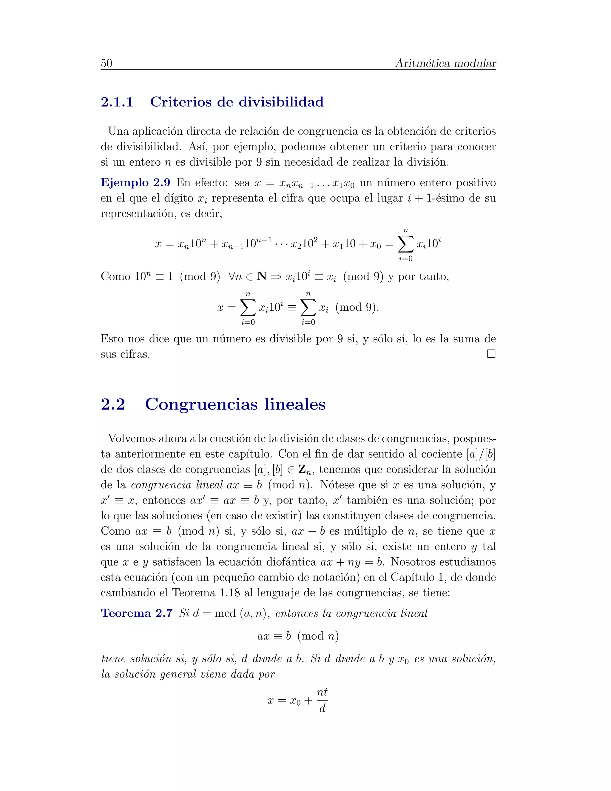 50                                                                Aritm´tica modular
                                                                       e


2.1.1     Criterios de divisibilidad
  Una aplicaci´n directa de relaci´n de congruencia es la obtenci´n de criterios
               o                  o                               o
de divisibilidad. As´ por ejemplo, podemos obtener un criterio para conocer
                    ı,
si un entero n es divisible por 9 sin necesidad de realizar la divisi´n.
                                                                     o
Ejemplo 2.9 En efecto: sea x = xn xn−1 . . . x1 x0 un n´mero entero positivo
                                                         u
en el que el d´
              ıgito xi representa el cifra que ocupa el lugar i + 1-´simo de su
                                                                    e
representaci´n, es decir,
            o
                                                                   n
           x = xn 10n + xn−1 10n−1 · · · x2 102 + x1 10 + x0 =          xi 10i
                                                                  i=0

Como 10n ≡ 1 (mod 9) ∀n ∈ N ⇒ xi 10i ≡ xi (mod 9) y por tanto,
                              n               n
                        x=         xi 10i ≡         xi (mod 9).
                             i=0              i=0

Esto nos dice que un n´mero es divisible por 9 si, y s´lo si, lo es la suma de
                      u                               o
sus cifras.



2.2      Congruencias lineales
  Volvemos ahora a la cuesti´n de la divisi´n de clases de congruencias, pospues-
                            o              o
ta anteriormente en este cap´ ıtulo. Con el ﬁn de dar sentido al cociente [a]/[b]
de dos clases de congruencias [a], [b] ∈ Zn , tenemos que considerar la soluci´n
                                                                               o
de la congruencia lineal ax ≡ b (mod n). N´tese que si x es una soluci´n, y
                                                o                            o
x ≡ x, entonces ax ≡ ax ≡ b y, por tanto, x tambi´n es una soluci´n; por
                                                         e                o
lo que las soluciones (en caso de existir) las constituyen clases de congruencia.
Como ax ≡ b (mod n) si, y s´lo si, ax − b es m´ltiplo de n, se tiene que x
                                 o                   u
es una soluci´n de la congruencia lineal si, y s´lo si, existe un entero y tal
              o                                    o
que x e y satisfacen la ecuaci´n diof´ntica ax + ny = b. Nosotros estudiamos
                               o       a
esta ecuaci´n (con un peque˜o cambio de notaci´n) en el Cap´
            o                n                     o            ıtulo 1, de donde
cambiando el Teorema 1.18 al lenguaje de las congruencias, se tiene:
Teorema 2.7 Si d = mcd (a, n), entonces la congruencia lineal
                                   ax ≡ b (mod n)
tiene soluci´n si, y s´lo si, d divide a b. Si d divide a b y x0 es una soluci´n,
            o         o                                                       o
la soluci´n general viene dada por
         o
                                             nt
                                   x = x0 +
                                              d
 