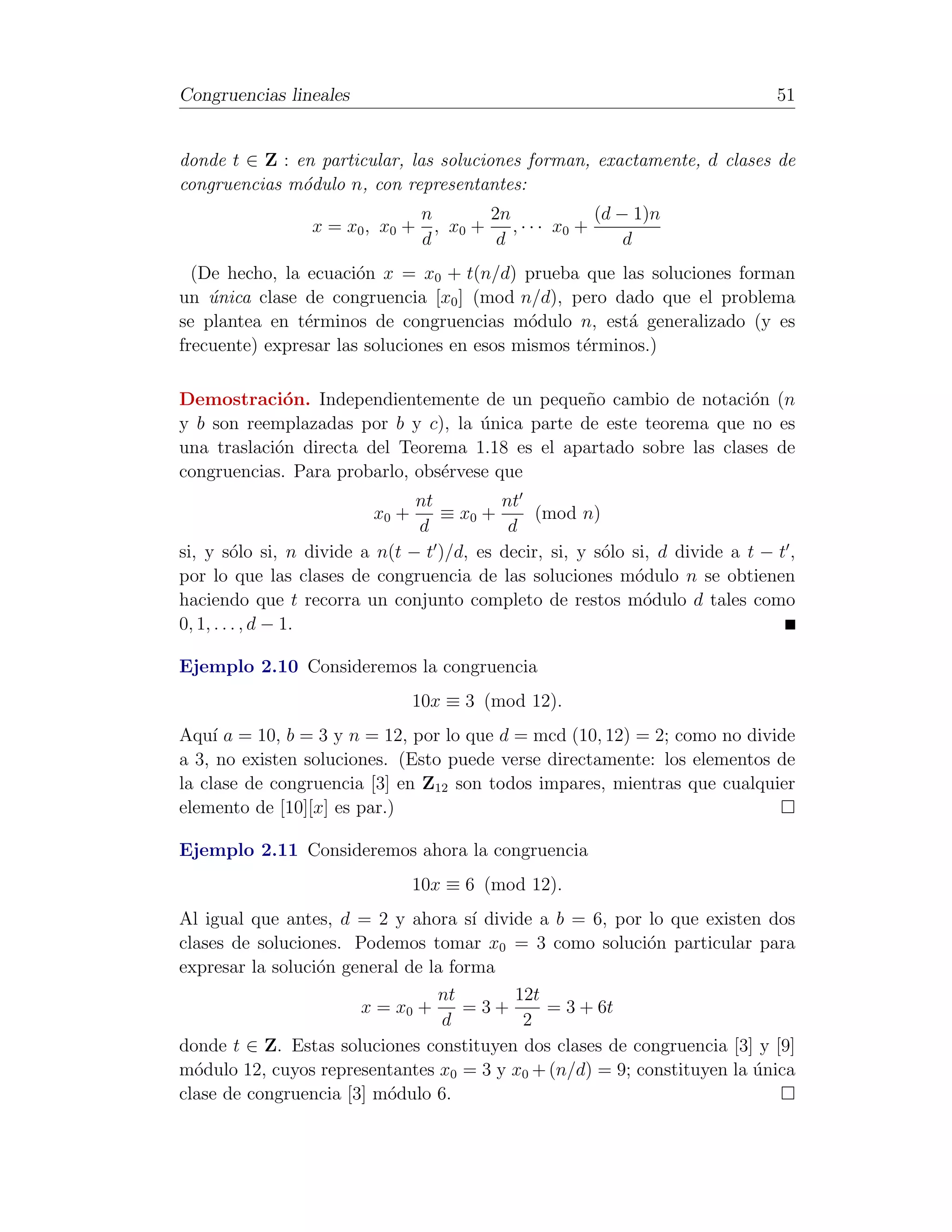 Congruencias lineales                                                          51


donde t ∈ Z : en particular, las soluciones forman, exactamente, d clases de
congruencias m´dulo n, con representantes:
               o
                                  n       2n             (d − 1)n
                 x = x 0 , x0 +     , x0 + , · · · x 0 +
                                  d        d                 d
  (De hecho, la ecuaci´n x = x0 + t(n/d) prueba que las soluciones forman
                       o
un unica clase de congruencia [x0 ] (mod n/d), pero dado que el problema
    ´
se plantea en t´rminos de congruencias m´dulo n, est´ generalizado (y es
                e                           o           a
frecuente) expresar las soluciones en esos mismos t´rminos.)
                                                   e

Demostraci´n. Independientemente de un peque˜o cambio de notaci´n (n
             o                                   n                   o
y b son reemplazadas por b y c), la unica parte de este teorema que no es
                                     ´
una traslaci´n directa del Teorema 1.18 es el apartado sobre las clases de
            o
congruencias. Para probarlo, obs´rvese que
                                e
                               nt         nt
                         x0 +     ≡ x0 +       (mod n)
                               d           d
si, y s´lo si, n divide a n(t − t )/d, es decir, si, y s´lo si, d divide a t − t ,
          o                                             o
por lo que las clases de congruencia de las soluciones m´dulo n se obtienen
                                                            o
haciendo que t recorra un conjunto completo de restos m´dulo d tales como
                                                              o
0, 1, . . . , d − 1.

Ejemplo 2.10 Consideremos la congruencia
                                10x ≡ 3 (mod 12).
Aqu´ a = 10, b = 3 y n = 12, por lo que d = mcd (10, 12) = 2; como no divide
     ı
a 3, no existen soluciones. (Esto puede verse directamente: los elementos de
la clase de congruencia [3] en Z12 son todos impares, mientras que cualquier
elemento de [10][x] es par.)

Ejemplo 2.11 Consideremos ahora la congruencia
                                10x ≡ 6 (mod 12).
Al igual que antes, d = 2 y ahora s´ divide a b = 6, por lo que existen dos
                                      ı
clases de soluciones. Podemos tomar x0 = 3 como soluci´n particular para
                                                          o
expresar la soluci´n general de la forma
                  o
                                 nt      12t
                       x = x0 +      =3+     = 3 + 6t
                                  d       2
donde t ∈ Z. Estas soluciones constituyen dos clases de congruencia [3] y [9]
m´dulo 12, cuyos representantes x0 = 3 y x0 + (n/d) = 9; constituyen la unica
  o                                                                     ´
clase de congruencia [3] m´dulo 6.
                          o
 