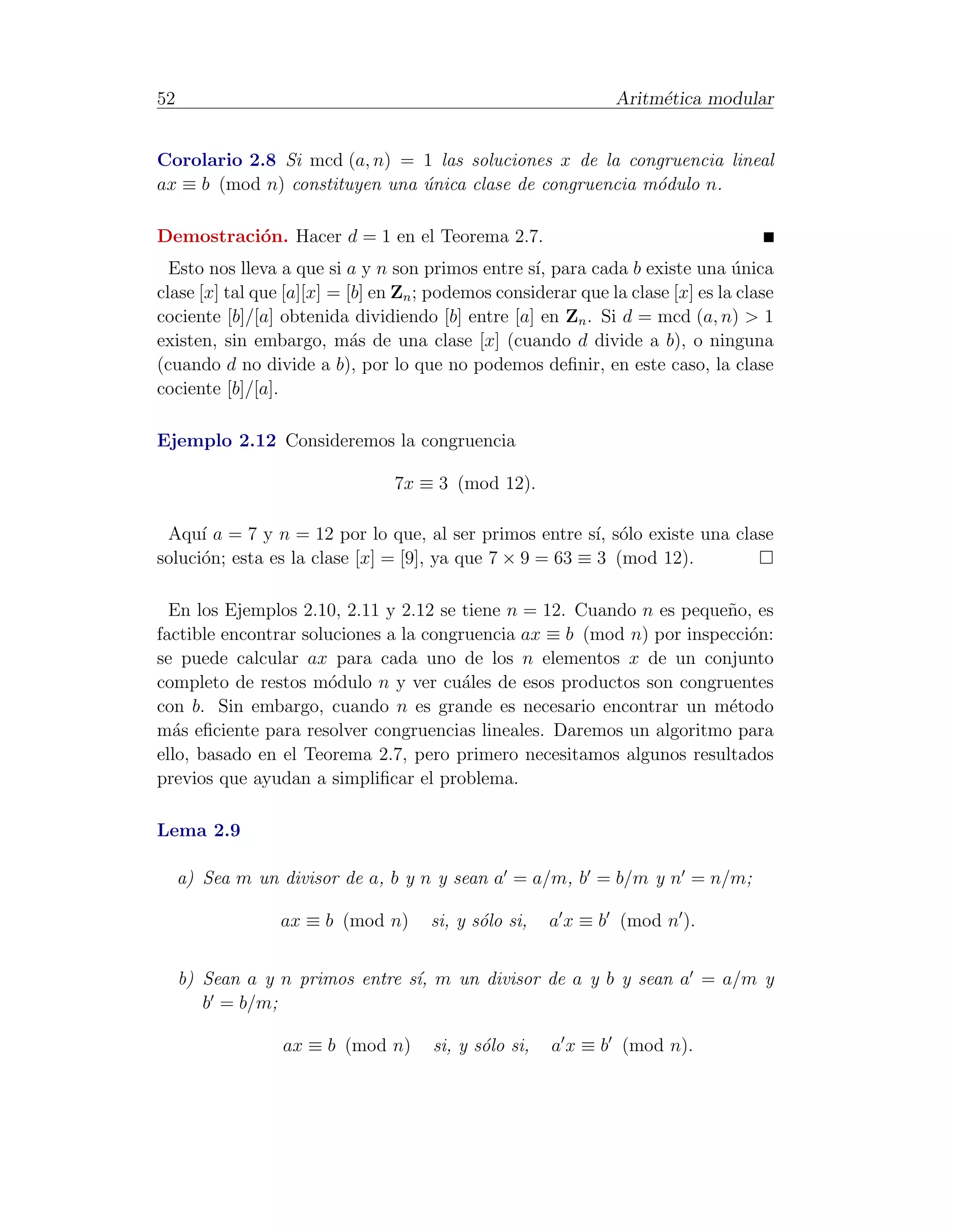 52                                                             Aritm´tica modular
                                                                    e


Corolario 2.8 Si mcd (a, n) = 1 las soluciones x de la congruencia lineal
ax ≡ b (mod n) constituyen una unica clase de congruencia m´dulo n.
                               ´                           o

Demostraci´n. Hacer d = 1 en el Teorema 2.7.
          o
  Esto nos lleva a que si a y n son primos entre s´ para cada b existe una unica
                                                    ı,                          ´
clase [x] tal que [a][x] = [b] en Zn ; podemos considerar que la clase [x] es la clase
cociente [b]/[a] obtenida dividiendo [b] entre [a] en Zn . Si d = mcd (a, n) > 1
existen, sin embargo, m´s de una clase [x] (cuando d divide a b), o ninguna
                            a
(cuando d no divide a b), por lo que no podemos deﬁnir, en este caso, la clase
cociente [b]/[a].

Ejemplo 2.12 Consideremos la congruencia

                                 7x ≡ 3 (mod 12).

 Aqu´ a = 7 y n = 12 por lo que, al ser primos entre s´ s´lo existe una clase
      ı                                                   ı, o
soluci´n; esta es la clase [x] = [9], ya que 7 × 9 = 63 ≡ 3 (mod 12).
      o

  En los Ejemplos 2.10, 2.11 y 2.12 se tiene n = 12. Cuando n es peque˜o, es
                                                                       n
factible encontrar soluciones a la congruencia ax ≡ b (mod n) por inspecci´n:
                                                                          o
se puede calcular ax para cada uno de los n elementos x de un conjunto
completo de restos m´dulo n y ver cu´les de esos productos son congruentes
                      o                 a
con b. Sin embargo, cuando n es grande es necesario encontrar un m´todoe
m´s eﬁciente para resolver congruencias lineales. Daremos un algoritmo para
  a
ello, basado en el Teorema 2.7, pero primero necesitamos algunos resultados
previos que ayudan a simpliﬁcar el problema.

Lema 2.9

     a) Sea m un divisor de a, b y n y sean a = a/m, b = b/m y n = n/m;

                 ax ≡ b (mod n)       si, y s´lo si,
                                             o         a x ≡ b (mod n ).


     b) Sean a y n primos entre s´ m un divisor de a y b y sean a = a/m y
                                 ı,
        b = b/m;

                 ax ≡ b (mod n)       si, y s´lo si,
                                             o         a x ≡ b (mod n).
 