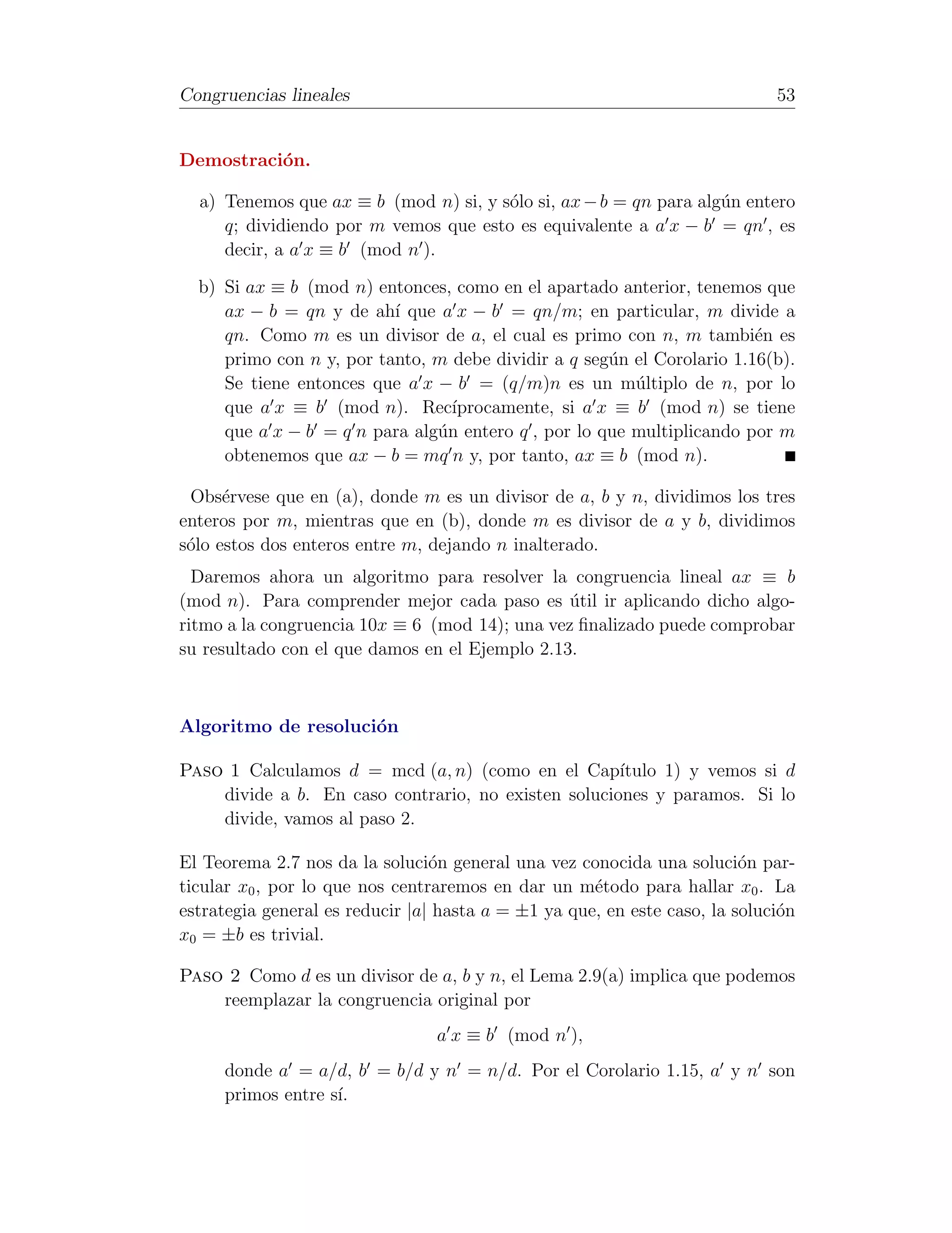 Congruencias lineales                                                        53


Demostraci´n.
          o

  a) Tenemos que ax ≡ b (mod n) si, y s´lo si, ax − b = qn para alg´n entero
                                       o                           u
     q; dividiendo por m vemos que esto es equivalente a a x − b = qn , es
     decir, a a x ≡ b (mod n ).

  b) Si ax ≡ b (mod n) entonces, como en el apartado anterior, tenemos que
     ax − b = qn y de ah´ que a x − b = qn/m; en particular, m divide a
                          ı
     qn. Como m es un divisor de a, el cual es primo con n, m tambi´n ese
     primo con n y, por tanto, m debe dividir a q seg´n el Corolario 1.16(b).
                                                     u
     Se tiene entonces que a x − b = (q/m)n es un m´ltiplo de n, por lo
                                                        u
     que a x ≡ b (mod n). Rec´   ıprocamente, si a x ≡ b (mod n) se tiene
     que a x − b = q n para alg´n entero q , por lo que multiplicando por m
                               u
     obtenemos que ax − b = mq n y, por tanto, ax ≡ b (mod n).

 Obs´rvese que en (a), donde m es un divisor de a, b y n, dividimos los tres
      e
enteros por m, mientras que en (b), donde m es divisor de a y b, dividimos
s´lo estos dos enteros entre m, dejando n inalterado.
 o
  Daremos ahora un algoritmo para resolver la congruencia lineal ax ≡ b
(mod n). Para comprender mejor cada paso es util ir aplicando dicho algo-
                                                ´
ritmo a la congruencia 10x ≡ 6 (mod 14); una vez ﬁnalizado puede comprobar
su resultado con el que damos en el Ejemplo 2.13.



Algoritmo de resoluci´n
                     o

Paso 1 Calculamos d = mcd (a, n) (como en el Cap´    ıtulo 1) y vemos si d
    divide a b. En caso contrario, no existen soluciones y paramos. Si lo
    divide, vamos al paso 2.

El Teorema 2.7 nos da la soluci´n general una vez conocida una soluci´n par-
                                 o                                       o
ticular x0 , por lo que nos centraremos en dar un m´todo para hallar x0 . La
                                                     e
estrategia general es reducir |a| hasta a = ±1 ya que, en este caso, la soluci´n
                                                                              o
x0 = ±b es trivial.

Paso 2 Como d es un divisor de a, b y n, el Lema 2.9(a) implica que podemos
    reemplazar la congruencia original por
                                 a x ≡ b (mod n ),
     donde a = a/d, b = b/d y n = n/d. Por el Corolario 1.15, a y n son
     primos entre s´
                   ı.
 
