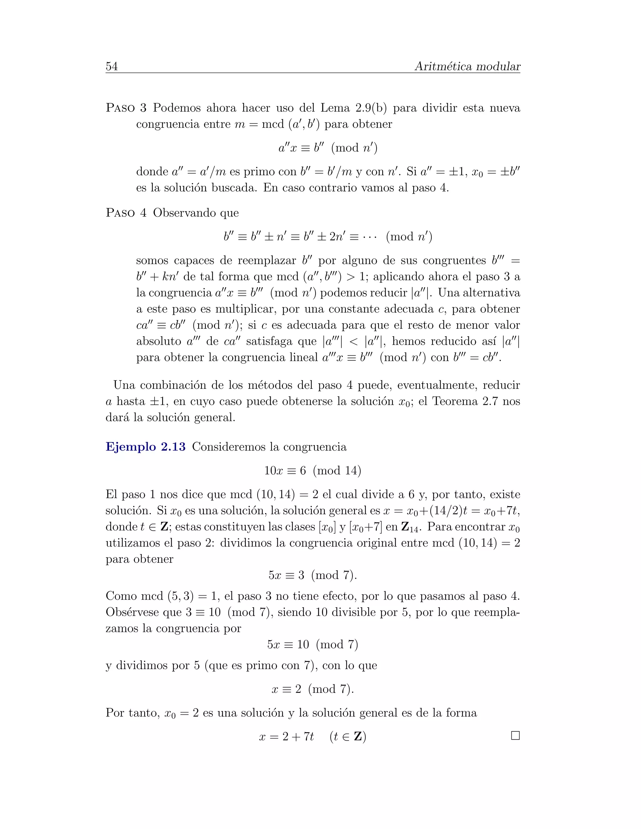 54                                                            Aritm´tica modular
                                                                   e


Paso 3 Podemos ahora hacer uso del Lema 2.9(b) para dividir esta nueva
    congruencia entre m = mcd (a , b ) para obtener
                                   a x ≡ b (mod n )
      donde a = a /m es primo con b = b /m y con n . Si a = ±1, x0 = ±b
      es la soluci´n buscada. En caso contrario vamos al paso 4.
                  o

Paso 4 Observando que
                       b ≡ b ± n ≡ b ± 2n ≡ · · · (mod n )
      somos capaces de reemplazar b por alguno de sus congruentes b =
      b + kn de tal forma que mcd (a , b ) > 1; aplicando ahora el paso 3 a
      la congruencia a x ≡ b (mod n ) podemos reducir |a |. Una alternativa
      a este paso es multiplicar, por una constante adecuada c, para obtener
      ca ≡ cb (mod n ); si c es adecuada para que el resto de menor valor
      absoluto a de ca satisfaga que |a | < |a |, hemos reducido as´ |a |
                                                                       ı
      para obtener la congruencia lineal a x ≡ b (mod n ) con b = cb .

 Una combinaci´n de los m´todos del paso 4 puede, eventualmente, reducir
                 o         e
a hasta ±1, en cuyo caso puede obtenerse la soluci´n x0 ; el Teorema 2.7 nos
                                                  o
dar´ la soluci´n general.
   a          o

Ejemplo 2.13 Consideremos la congruencia
                                10x ≡ 6 (mod 14)
El paso 1 nos dice que mcd (10, 14) = 2 el cual divide a 6 y, por tanto, existe
soluci´n. Si x0 es una soluci´n, la soluci´n general es x = x0 +(14/2)t = x0 +7t,
      o                      o            o
donde t ∈ Z; estas constituyen las clases [x0 ] y [x0 +7] en Z14 . Para encontrar x0
utilizamos el paso 2: dividimos la congruencia original entre mcd (10, 14) = 2
para obtener
                                5x ≡ 3 (mod 7).
Como mcd (5, 3) = 1, el paso 3 no tiene efecto, por lo que pasamos al paso 4.
Obs´rvese que 3 ≡ 10 (mod 7), siendo 10 divisible por 5, por lo que reempla-
   e
zamos la congruencia por
                             5x ≡ 10 (mod 7)
y dividimos por 5 (que es primo con 7), con lo que
                                 x ≡ 2 (mod 7).
Por tanto, x0 = 2 es una soluci´n y la soluci´n general es de la forma
                               o             o
                               x = 2 + 7t    (t ∈ Z)
 