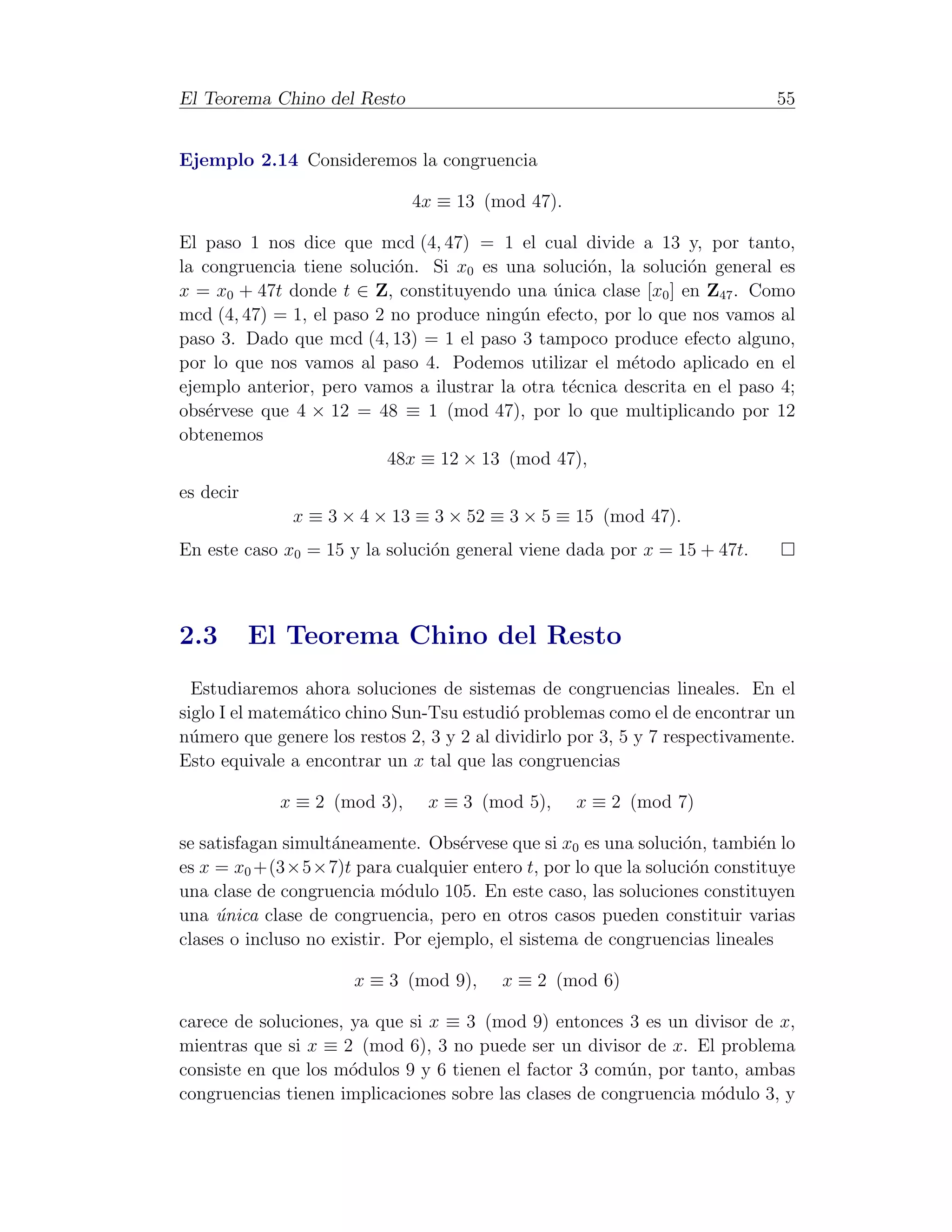 El Teorema Chino del Resto                                                   55


Ejemplo 2.14 Consideremos la congruencia

                              4x ≡ 13 (mod 47).

El paso 1 nos dice que mcd (4, 47) = 1 el cual divide a 13 y, por tanto,
la congruencia tiene soluci´n. Si x0 es una soluci´n, la soluci´n general es
                           o                       o            o
x = x0 + 47t donde t ∈ Z, constituyendo una unica clase [x0 ] en Z47 . Como
                                               ´
mcd (4, 47) = 1, el paso 2 no produce ning´n efecto, por lo que nos vamos al
                                           u
paso 3. Dado que mcd (4, 13) = 1 el paso 3 tampoco produce efecto alguno,
por lo que nos vamos al paso 4. Podemos utilizar el m´todo aplicado en el
                                                         e
ejemplo anterior, pero vamos a ilustrar la otra t´cnica descrita en el paso 4;
                                                 e
obs´rvese que 4 × 12 = 48 ≡ 1 (mod 47), por lo que multiplicando por 12
    e
obtenemos
                          48x ≡ 12 × 13 (mod 47),
es decir
              x ≡ 3 × 4 × 13 ≡ 3 × 52 ≡ 3 × 5 ≡ 15 (mod 47).
En este caso x0 = 15 y la soluci´n general viene dada por x = 15 + 47t.
                                o



2.3        El Teorema Chino del Resto
  Estudiaremos ahora soluciones de sistemas de congruencias lineales. En el
siglo I el matem´tico chino Sun-Tsu estudi´ problemas como el de encontrar un
                a                          o
n´mero que genere los restos 2, 3 y 2 al dividirlo por 3, 5 y 7 respectivamente.
  u
Esto equivale a encontrar un x tal que las congruencias

             x ≡ 2 (mod 3),     x ≡ 3 (mod 5),     x ≡ 2 (mod 7)

se satisfagan simult´neamente. Obs´rvese que si x0 es una soluci´n, tambi´n lo
                    a                e                          o          e
es x = x0 +(3×5×7)t para cualquier entero t, por lo que la soluci´n constituye
                                                                 o
una clase de congruencia m´dulo 105. En este caso, las soluciones constituyen
                             o
una unica clase de congruencia, pero en otros casos pueden constituir varias
     ´
clases o incluso no existir. Por ejemplo, el sistema de congruencias lineales

                      x ≡ 3 (mod 9),     x ≡ 2 (mod 6)

carece de soluciones, ya que si x ≡ 3 (mod 9) entonces 3 es un divisor de x,
mientras que si x ≡ 2 (mod 6), 3 no puede ser un divisor de x. El problema
consiste en que los m´dulos 9 y 6 tienen el factor 3 com´n, por tanto, ambas
                      o                                  u
congruencias tienen implicaciones sobre las clases de congruencia m´dulo 3, y
                                                                   o
 