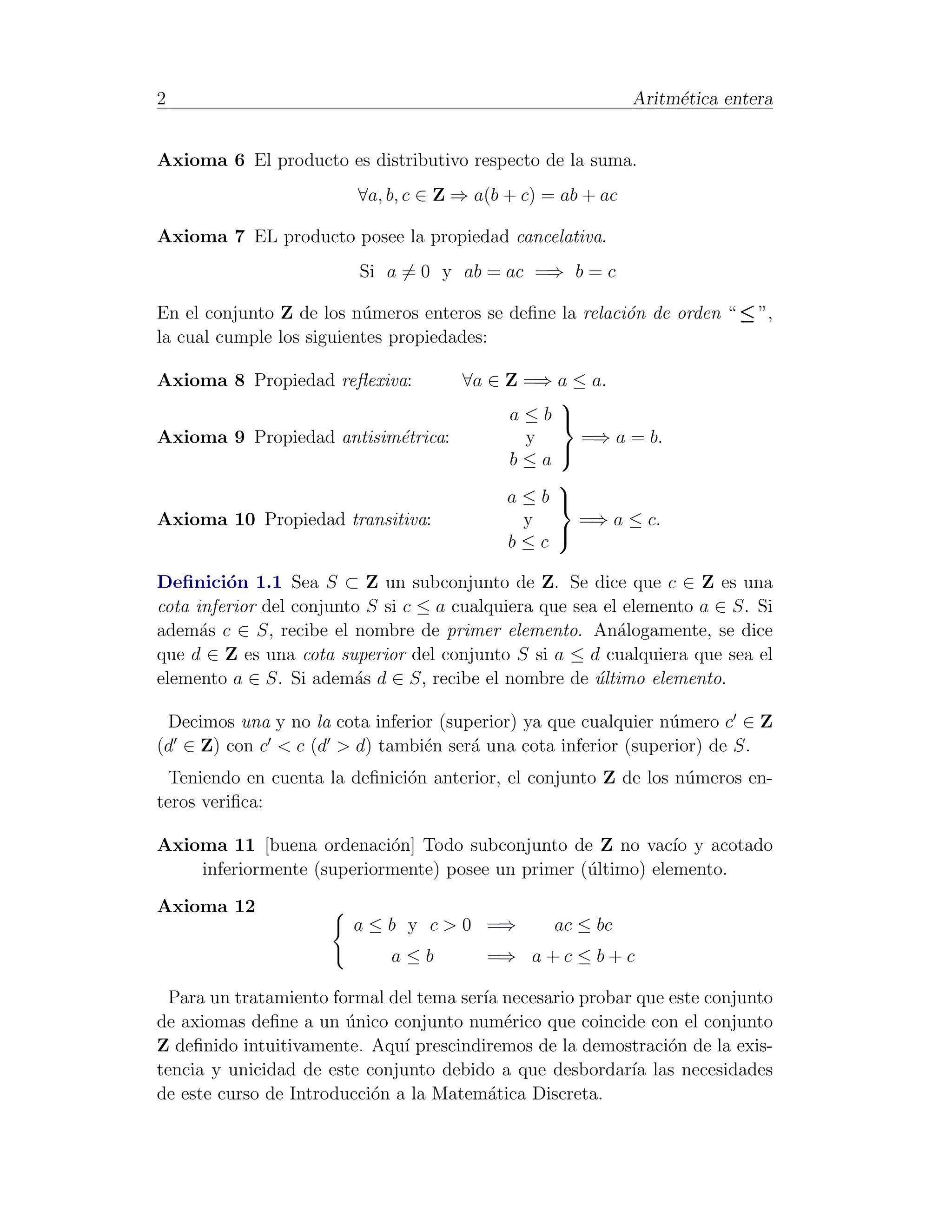 2                                                            Aritm´tica entera
                                                                  e


Axioma 6 El producto es distributivo respecto de la suma.
                         ∀a, b, c ∈ Z ⇒ a(b + c) = ab + ac

Axioma 7 EL producto posee la propiedad cancelativa.
                         Si a = 0 y ab = ac =⇒ b = c

En el conjunto Z de los n´meros enteros se deﬁne la relaci´n de orden “ ≤ ”,
                          u                               o
la cual cumple los siguientes propiedades:

Axioma 8 Propiedad reﬂexiva:      ∀a ∈ Z =⇒ a ≤ a.
                                            
                                       a≤b 
Axioma 9 Propiedad antisim´trica:
                           e             y     =⇒ a = b.
                                       b≤a
                                            
                                            
                                       a≤b 
Axioma 10 Propiedad transitiva:          y    =⇒ a ≤ c.
                                       b≤c
                                            

Deﬁnici´n 1.1 Sea S ⊂ Z un subconjunto de Z. Se dice que c ∈ Z es una
         o
cota inferior del conjunto S si c ≤ a cualquiera que sea el elemento a ∈ S. Si
adem´s c ∈ S, recibe el nombre de primer elemento. An´logamente, se dice
      a                                                    a
que d ∈ Z es una cota superior del conjunto S si a ≤ d cualquiera que sea el
elemento a ∈ S. Si adem´s d ∈ S, recibe el nombre de ultimo elemento.
                         a                              ´

 Decimos una y no la cota inferior (superior) ya que cualquier n´mero c ∈ Z
                                                                u
(d ∈ Z) con c < c (d > d) tambi´n ser´ una cota inferior (superior) de S.
                                 e     a
  Teniendo en cuenta la deﬁnici´n anterior, el conjunto Z de los n´meros en-
                               o                                  u
teros veriﬁca:

Axioma 11 [buena ordenaci´n] Todo subconjunto de Z no vac´ y acotado
                           o                                  ıo
    inferiormente (superiormente) posee un primer (´ltimo) elemento.
                                                   u

Axioma 12
                        a ≤ b y c > 0 =⇒          ac ≤ bc
                             a≤b         =⇒ a + c ≤ b + c

  Para un tratamiento formal del tema ser´ necesario probar que este conjunto
                                         ıa
de axiomas deﬁne a un unico conjunto num´rico que coincide con el conjunto
                        ´                   e
Z deﬁnido intuitivamente. Aqu´ prescindiremos de la demostraci´n de la exis-
                               ı                                o
tencia y unicidad de este conjunto debido a que desbordar´ las necesidades
                                                           ıa
de este curso de Introducci´n a la Matem´tica Discreta.
                           o              a
 