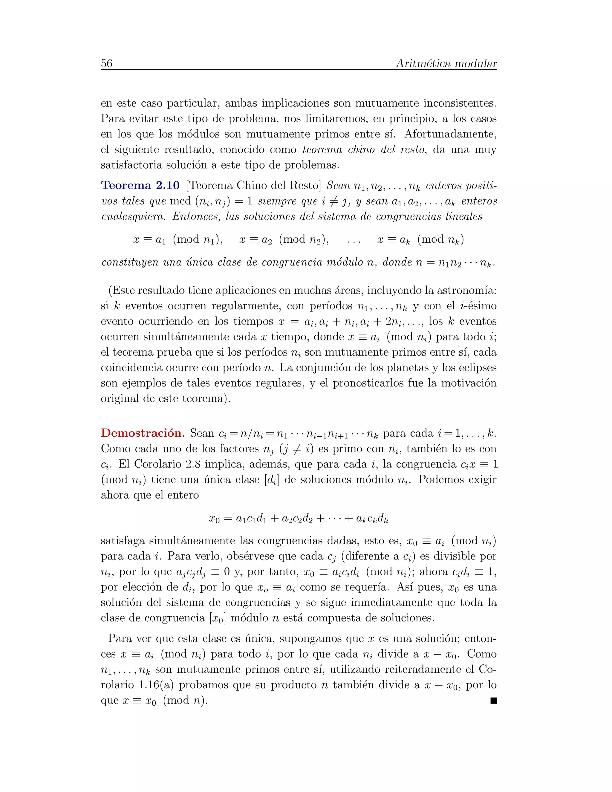 56                                                                   Aritm´tica modular
                                                                          e


en este caso particular, ambas implicaciones son mutuamente inconsistentes.
Para evitar este tipo de problema, nos limitaremos, en principio, a los casos
en los que los m´dulos son mutuamente primos entre s´ Afortunadamente,
                  o                                    ı.
el siguiente resultado, conocido como teorema chino del resto, da una muy
satisfactoria soluci´n a este tipo de problemas.
                    o
Teorema 2.10 [Teorema Chino del Resto] Sean n1 , n2 , . . . , nk enteros positi-
vos tales que mcd (ni , nj ) = 1 siempre que i = j, y sean a1 , a2 , . . . , ak enteros
cualesquiera. Entonces, las soluciones del sistema de congruencias lineales
       x ≡ a1 (mod n1 ),      x ≡ a2 (mod n2 ),         ...    x ≡ ak (mod nk )
constituyen una unica clase de congruencia m´dulo n, donde n = n1 n2 · · · nk .
                ´                           o

  (Este resultado tiene aplicaciones en muchas ´reas, incluyendo la astronom´
                                                a                                 ıa:
si k eventos ocurren regularmente, con per´   ıodos n1 , . . . , nk y con el i-´simo
                                                                               e
evento ocurriendo en los tiempos x = ai , ai + ni , ai + 2ni , . . ., los k eventos
ocurren simult´neamente cada x tiempo, donde x ≡ ai (mod ni ) para todo i;
               a
el teorema prueba que si los per´ıodos ni son mutuamente primos entre s´ cada ı,
coincidencia ocurre con per´ ıodo n. La conjunci´n de los planetas y los eclipses
                                                 o
son ejemplos de tales eventos regulares, y el pronosticarlos fue la motivaci´n    o
original de este teorema).

Demostraci´n. Sean ci = n/ni = n1 · · · ni−1 ni+1 · · · nk para cada i = 1, . . . , k.
              o
Como cada uno de los factores nj (j = i) es primo con ni , tambi´n lo es con
                                                                     e
ci . El Corolario 2.8 implica, adem´s, que para cada i, la congruencia ci x ≡ 1
                                    a
(mod ni ) tiene una unica clase [di ] de soluciones m´dulo ni . Podemos exigir
                      ´                                o
ahora que el entero
                       x0 = a1 c1 d1 + a2 c2 d2 + · · · + ak ck dk
satisfaga simult´neamente las congruencias dadas, esto es, x0 ≡ ai (mod ni )
                 a
para cada i. Para verlo, obs´rvese que cada cj (diferente a ci ) es divisible por
                               e
ni , por lo que aj cj dj ≡ 0 y, por tanto, x0 ≡ ai ci di (mod ni ); ahora ci di ≡ 1,
por elecci´n de di , por lo que xo ≡ ai como se requer´ As´ pues, x0 es una
           o                                               ıa.    ı
soluci´n del sistema de congruencias y se sigue inmediatamente que toda la
       o
clase de congruencia [x0 ] m´dulo n est´ compuesta de soluciones.
                              o           a
 Para ver que esta clase es unica, supongamos que x es una soluci´n; enton-
                               ´                                     o
ces x ≡ ai (mod ni ) para todo i, por lo que cada ni divide a x − x0 . Como
n1 , . . . , nk son mutuamente primos entre s´ utilizando reiteradamente el Co-
                                             ı,
rolario 1.16(a) probamos que su producto n tambi´n divide a x − x0 , por lo
                                                      e
que x ≡ x0 (mod n).
 