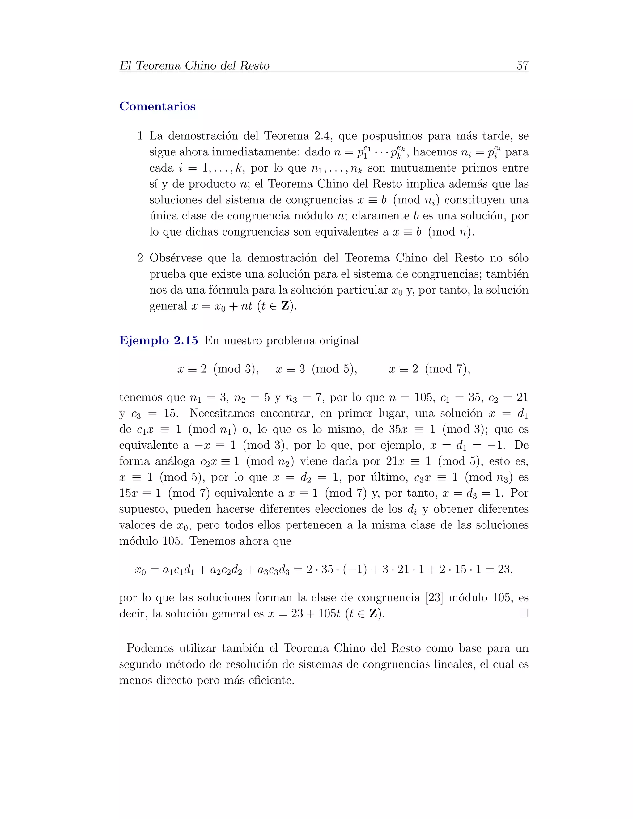 El Teorema Chino del Resto                                                              57


Comentarios

   1 La demostraci´n del Teorema 2.4, que pospusimos para m´s tarde, se
                     o                                                 a
                                                            ek
     sigue ahora inmediatamente: dado n = p1 · · · pk , hacemos ni = pei para
                                                      e1
                                                                            i
     cada i = 1, . . . , k, por lo que n1 , . . . , nk son mutuamente primos entre
     s´ y de producto n; el Teorema Chino del Resto implica adem´s que las
      ı                                                                  a
     soluciones del sistema de congruencias x ≡ b (mod ni ) constituyen una
     unica clase de congruencia m´dulo n; claramente b es una soluci´n, por
     ´                                o                                    o
     lo que dichas congruencias son equivalentes a x ≡ b (mod n).

   2 Obs´rvese que la demostraci´n del Teorema Chino del Resto no s´lo
         e                          o                                        o
     prueba que existe una soluci´n para el sistema de congruencias; tambi´n
                                  o                                           e
     nos da una f´rmula para la soluci´n particular x0 y, por tanto, la soluci´n
                 o                    o                                       o
     general x = x0 + nt (t ∈ Z).

Ejemplo 2.15 En nuestro problema original

           x ≡ 2 (mod 3),       x ≡ 3 (mod 5),           x ≡ 2 (mod 7),

tenemos que n1 = 3, n2 = 5 y n3 = 7, por lo que n = 105, c1 = 35, c2 = 21
y c3 = 15. Necesitamos encontrar, en primer lugar, una soluci´n x = d1
                                                                   o
de c1 x ≡ 1 (mod n1 ) o, lo que es lo mismo, de 35x ≡ 1 (mod 3); que es
equivalente a −x ≡ 1 (mod 3), por lo que, por ejemplo, x = d1 = −1. De
forma an´loga c2 x ≡ 1 (mod n2 ) viene dada por 21x ≡ 1 (mod 5), esto es,
         a
x ≡ 1 (mod 5), por lo que x = d2 = 1, por ultimo, c3 x ≡ 1 (mod n3 ) es
                                                 ´
15x ≡ 1 (mod 7) equivalente a x ≡ 1 (mod 7) y, por tanto, x = d3 = 1. Por
supuesto, pueden hacerse diferentes elecciones de los di y obtener diferentes
valores de x0 , pero todos ellos pertenecen a la misma clase de las soluciones
m´dulo 105. Tenemos ahora que
  o

  x0 = a1 c1 d1 + a2 c2 d2 + a3 c3 d3 = 2 · 35 · (−1) + 3 · 21 · 1 + 2 · 15 · 1 = 23,

por lo que las soluciones forman la clase de congruencia [23] m´dulo 105, es
                                                               o
decir, la soluci´n general es x = 23 + 105t (t ∈ Z).
                o

 Podemos utilizar tambi´n el Teorema Chino del Resto como base para un
                        e
segundo m´todo de resoluci´n de sistemas de congruencias lineales, el cual es
          e               o
menos directo pero m´s eﬁciente.
                    a
 
