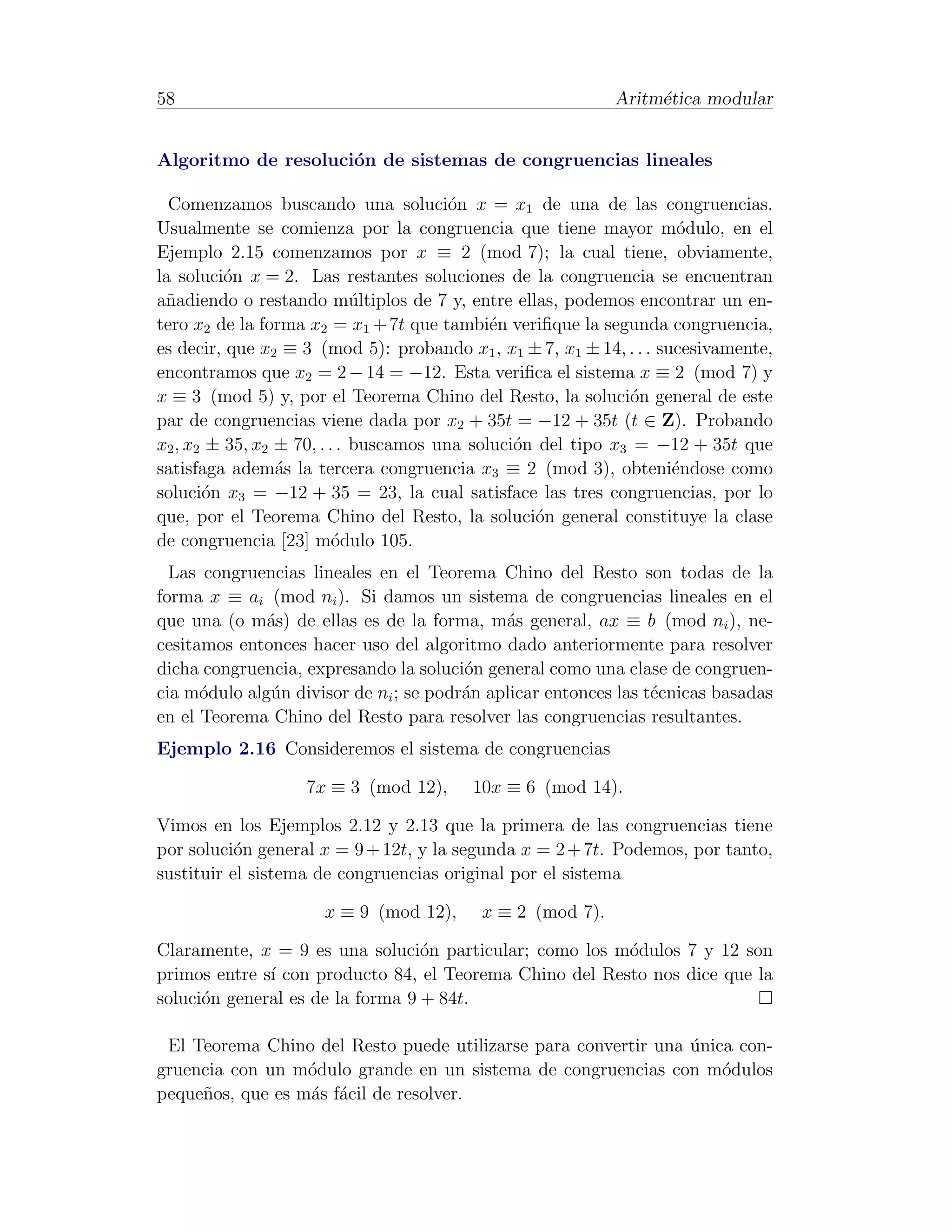 58                                                          Aritm´tica modular
                                                                 e


Algoritmo de resoluci´n de sistemas de congruencias lineales
                     o

  Comenzamos buscando una soluci´n x = x1 de una de las congruencias.
                                        o
Usualmente se comienza por la congruencia que tiene mayor m´dulo, en el
                                                                      o
Ejemplo 2.15 comenzamos por x ≡ 2 (mod 7); la cual tiene, obviamente,
la soluci´n x = 2. Las restantes soluciones de la congruencia se encuentran
          o
a˜adiendo o restando m´ltiplos de 7 y, entre ellas, podemos encontrar un en-
 n                           u
tero x2 de la forma x2 = x1 + 7t que tambi´n veriﬁque la segunda congruencia,
                                             e
es decir, que x2 ≡ 3 (mod 5): probando x1 , x1 ± 7, x1 ± 14, . . . sucesivamente,
encontramos que x2 = 2 − 14 = −12. Esta veriﬁca el sistema x ≡ 2 (mod 7) y
x ≡ 3 (mod 5) y, por el Teorema Chino del Resto, la soluci´n general de este
                                                              o
par de congruencias viene dada por x2 + 35t = −12 + 35t (t ∈ Z). Probando
x2 , x2 ± 35, x2 ± 70, . . . buscamos una soluci´n del tipo x3 = −12 + 35t que
                                                o
satisfaga adem´s la tercera congruencia x3 ≡ 2 (mod 3), obteni´ndose como
                 a                                                   e
soluci´n x3 = −12 + 35 = 23, la cual satisface las tres congruencias, por lo
       o
que, por el Teorema Chino del Resto, la soluci´n general constituye la clase
                                                  o
de congruencia [23] m´dulo 105.
                          o
  Las congruencias lineales en el Teorema Chino del Resto son todas de la
forma x ≡ ai (mod ni ). Si damos un sistema de congruencias lineales en el
que una (o m´s) de ellas es de la forma, m´s general, ax ≡ b (mod ni ), ne-
              a                              a
cesitamos entonces hacer uso del algoritmo dado anteriormente para resolver
dicha congruencia, expresando la soluci´n general como una clase de congruen-
                                        o
cia m´dulo alg´n divisor de ni ; se podr´n aplicar entonces las t´cnicas basadas
      o       u                         a                        e
en el Teorema Chino del Resto para resolver las congruencias resultantes.
Ejemplo 2.16 Consideremos el sistema de congruencias

                   7x ≡ 3 (mod 12),      10x ≡ 6 (mod 14).

Vimos en los Ejemplos 2.12 y 2.13 que la primera de las congruencias tiene
por soluci´n general x = 9 + 12t, y la segunda x = 2 + 7t. Podemos, por tanto,
           o
sustituir el sistema de congruencias original por el sistema

                      x ≡ 9 (mod 12),     x ≡ 2 (mod 7).

Claramente, x = 9 es una soluci´n particular; como los m´dulos 7 y 12 son
                                  o                      o
primos entre s´ con producto 84, el Teorema Chino del Resto nos dice que la
              ı
soluci´n general es de la forma 9 + 84t.
      o

 El Teorema Chino del Resto puede utilizarse para convertir una unica con-
                                                                ´
gruencia con un m´dulo grande en un sistema de congruencias con m´dulos
                  o                                                 o
peque˜os, que es m´s f´cil de resolver.
     n            a a
 