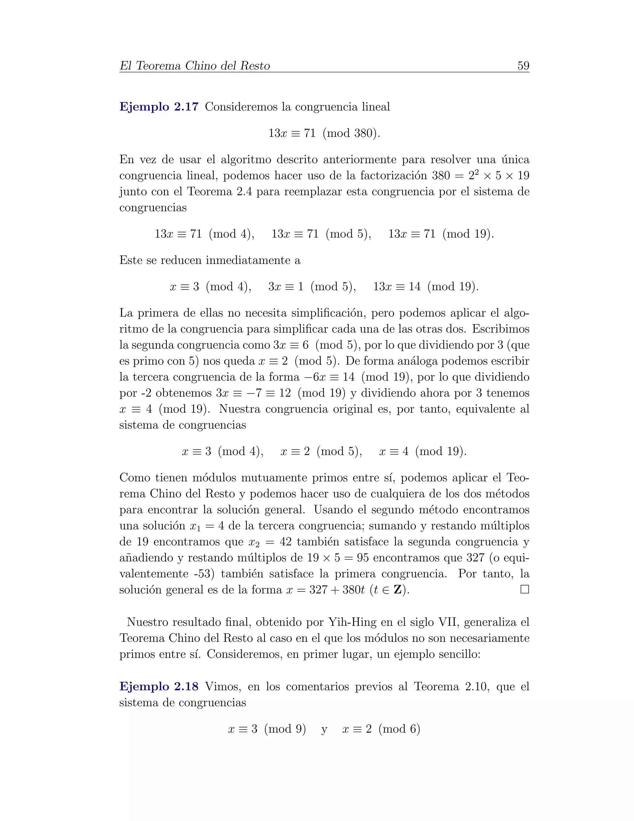 El Teorema Chino del Resto                                                59


Ejemplo 2.17 Consideremos la congruencia lineal

                            13x ≡ 71 (mod 380).

En vez de usar el algoritmo descrito anteriormente para resolver una unica
                                                                      ´
                                                                 2
congruencia lineal, podemos hacer uso de la factorizaci´n 380 = 2 × 5 × 19
                                                       o
junto con el Teorema 2.4 para reemplazar esta congruencia por el sistema de
congruencias

      13x ≡ 71 (mod 4),      13x ≡ 71 (mod 5),     13x ≡ 71 (mod 19).

Este se reducen inmediatamente a

         x ≡ 3 (mod 4),     3x ≡ 1 (mod 5),      13x ≡ 14 (mod 19).

La primera de ellas no necesita simpliﬁcaci´n, pero podemos aplicar el algo-
                                           o
ritmo de la congruencia para simpliﬁcar cada una de las otras dos. Escribimos
la segunda congruencia como 3x ≡ 6 (mod 5), por lo que dividiendo por 3 (que
es primo con 5) nos queda x ≡ 2 (mod 5). De forma an´loga podemos escribir
                                                       a
la tercera congruencia de la forma −6x ≡ 14 (mod 19), por lo que dividiendo
por -2 obtenemos 3x ≡ −7 ≡ 12 (mod 19) y dividiendo ahora por 3 tenemos
x ≡ 4 (mod 19). Nuestra congruencia original es, por tanto, equivalente al
sistema de congruencias

           x ≡ 3 (mod 4),     x ≡ 2 (mod 5),      x ≡ 4 (mod 19).

Como tienen m´dulos mutuamente primos entre s´ podemos aplicar el Teo-
                o                                  ı,
rema Chino del Resto y podemos hacer uso de cualquiera de los dos m´todos
                                                                    e
para encontrar la soluci´n general. Usando el segundo m´todo encontramos
                         o                               e
una soluci´n x1 = 4 de la tercera congruencia; sumando y restando m´ltiplos
          o                                                        u
de 19 encontramos que x2 = 42 tambi´n satisface la segunda congruencia y
                                       e
a˜adiendo y restando m´ltiplos de 19 × 5 = 95 encontramos que 327 (o equi-
 n                       u
valentemente -53) tambi´n satisface la primera congruencia. Por tanto, la
                          e
soluci´n general es de la forma x = 327 + 380t (t ∈ Z).
      o

 Nuestro resultado ﬁnal, obtenido por Yih-Hing en el siglo VII, generaliza el
Teorema Chino del Resto al caso en el que los m´dulos no son necesariamente
                                               o
primos entre s´ Consideremos, en primer lugar, un ejemplo sencillo:
              ı.

Ejemplo 2.18 Vimos, en los comentarios previos al Teorema 2.10, que el
sistema de congruencias

                    x ≡ 3 (mod 9)    y   x ≡ 2 (mod 6)
 