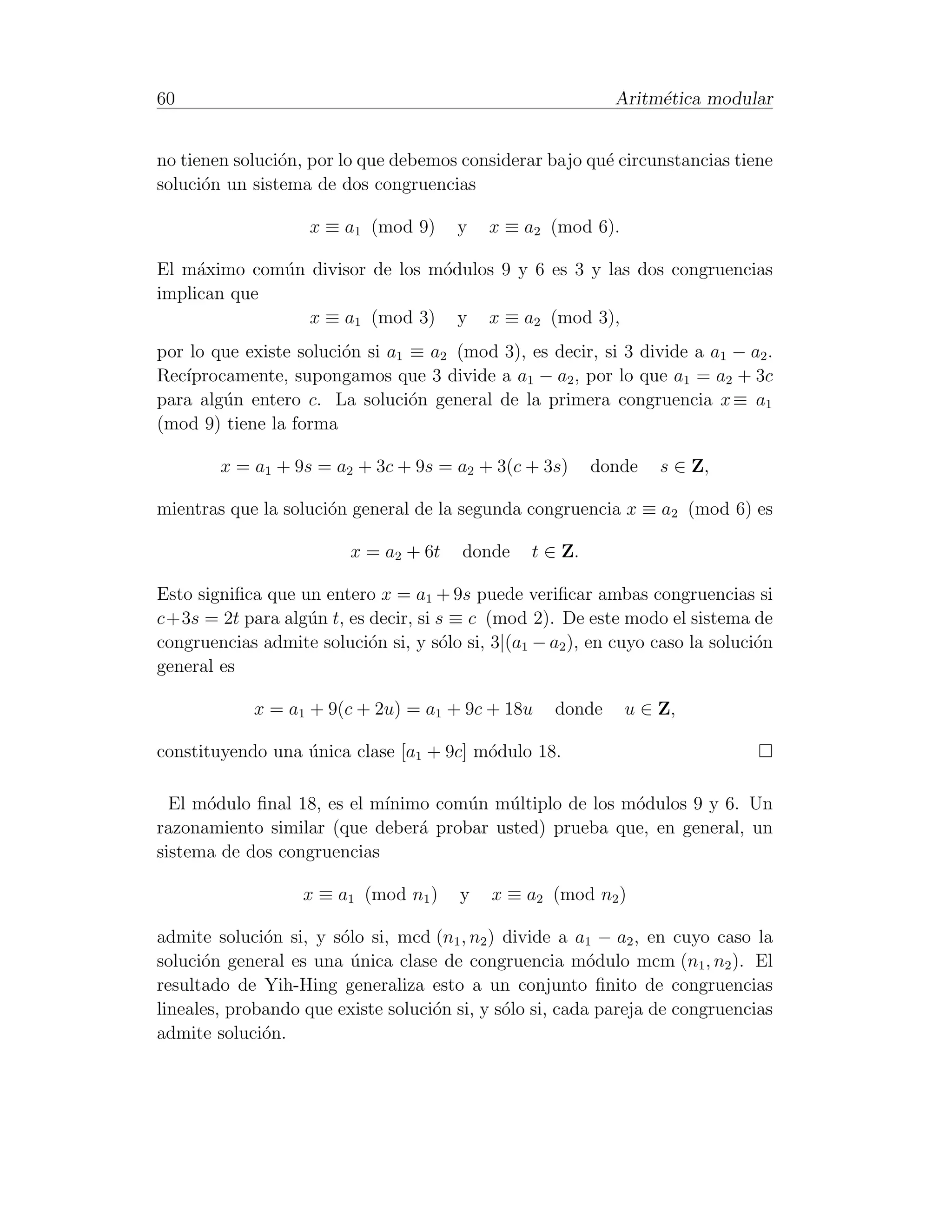 60                                                           Aritm´tica modular
                                                                  e


no tienen soluci´n, por lo que debemos considerar bajo qu´ circunstancias tiene
                o                                        e
soluci´n un sistema de dos congruencias
      o

                    x ≡ a1 (mod 9)      y   x ≡ a2 (mod 6).

El m´ximo com´n divisor de los m´dulos 9 y 6 es 3 y las dos congruencias
     a       u                  o
implican que
                x ≡ a1 (mod 3) y x ≡ a2 (mod 3),
por lo que existe soluci´n si a1 ≡ a2 (mod 3), es decir, si 3 divide a a1 − a2 .
                        o
   ıprocamente, supongamos que 3 divide a a1 − a2 , por lo que a1 = a2 + 3c
Rec´
para alg´n entero c. La soluci´n general de la primera congruencia x ≡ a1
        u                        o
(mod 9) tiene la forma

        x = a1 + 9s = a2 + 3c + 9s = a2 + 3(c + 3s)       donde   s ∈ Z,

mientras que la soluci´n general de la segunda congruencia x ≡ a2 (mod 6) es
                      o

                         x = a2 + 6t    donde    t ∈ Z.

Esto signiﬁca que un entero x = a1 + 9s puede veriﬁcar ambas congruencias si
c+3s = 2t para alg´n t, es decir, si s ≡ c (mod 2). De este modo el sistema de
                   u
congruencias admite soluci´n si, y s´lo si, 3|(a1 − a2 ), en cuyo caso la soluci´n
                           o         o                                          o
general es

            x = a1 + 9(c + 2u) = a1 + 9c + 18u       donde    u ∈ Z,

constituyendo una unica clase [a1 + 9c] m´dulo 18.
                  ´                      o

  El m´dulo ﬁnal 18, es el m´
      o                     ınimo com´n m´ltiplo de los m´dulos 9 y 6. Un
                                     u    u              o
razonamiento similar (que deber´ probar usted) prueba que, en general, un
                                a
sistema de dos congruencias

                   x ≡ a1 (mod n1 )     y   x ≡ a2 (mod n2 )

admite soluci´n si, y s´lo si, mcd (n1 , n2 ) divide a a1 − a2 , en cuyo caso la
              o        o
soluci´n general es una unica clase de congruencia m´dulo mcm (n1 , n2 ). El
      o                  ´                                o
resultado de Yih-Hing generaliza esto a un conjunto ﬁnito de congruencias
lineales, probando que existe soluci´n si, y s´lo si, cada pareja de congruencias
                                    o         o
admite soluci´n.
              o
 