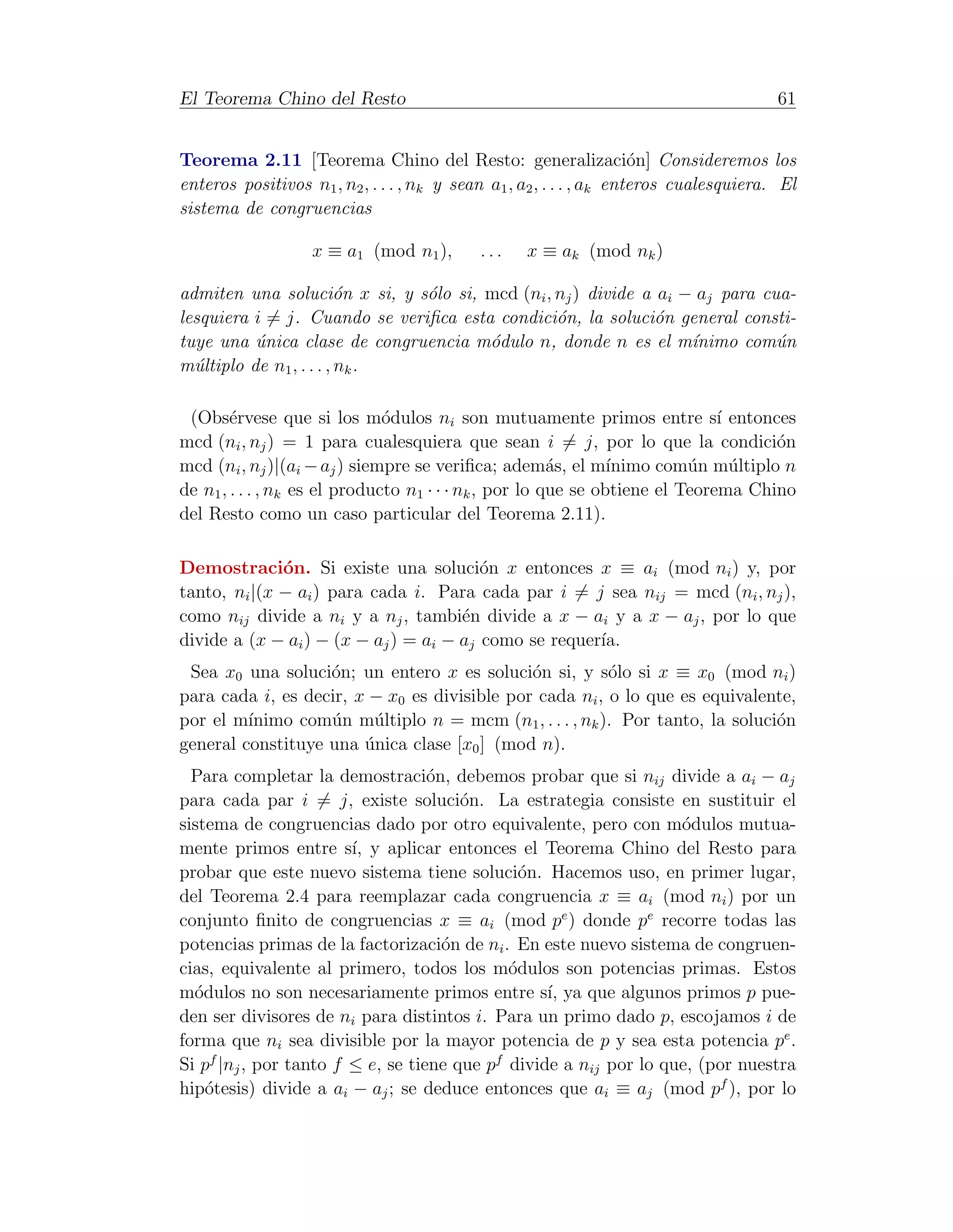 El Teorema Chino del Resto                                                              61


Teorema 2.11 [Teorema Chino del Resto: generalizaci´n] Consideremos los
                                                                      o
enteros positivos n1 , n2 , . . . , nk y sean a1 , a2 , . . . , ak enteros cualesquiera. El
sistema de congruencias

                   x ≡ a1 (mod n1 ),        ...    x ≡ ak (mod nk )

admiten una soluci´n x si, y s´lo si, mcd (ni , nj ) divide a ai − aj para cua-
                         o     o
lesquiera i = j. Cuando se veriﬁca esta condici´n, la soluci´n general consti-
                                                o             o
tuye una unica clase de congruencia m´dulo n, donde n es el m´nimo com´n
          ´                            o                          ı          u
m´ltiplo de n1 , . . . , nk .
  u

 (Obs´rvese que si los m´dulos ni son mutuamente primos entre s´ entonces
        e                      o                                              ı
mcd (ni , nj ) = 1 para cualesquiera que sean i = j, por lo que la condici´n        o
mcd (ni , nj )|(ai − aj ) siempre se veriﬁca; adem´s, el m´
                                                        a       ınimo com´n m´ltiplo n
                                                                          u     u
de n1 , . . . , nk es el producto n1 · · · nk , por lo que se obtiene el Teorema Chino
del Resto como un caso particular del Teorema 2.11).

Demostraci´n. Si existe una soluci´n x entonces x ≡ ai (mod ni ) y, por
              o                          o
tanto, ni |(x − ai ) para cada i. Para cada par i = j sea nij = mcd (ni , nj ),
como nij divide a ni y a nj , tambi´n divide a x − ai y a x − aj , por lo que
                                      e
divide a (x − ai ) − (x − aj ) = ai − aj como se requer´
                                                       ıa.
 Sea x0 una soluci´n; un entero x es soluci´n si, y s´lo si x ≡ x0 (mod ni )
                   o                          o          o
para cada i, es decir, x − x0 es divisible por cada ni , o lo que es equivalente,
por el m´ınimo com´n m´ltiplo n = mcm (n1 , . . . , nk ). Por tanto, la soluci´n
                   u     u                                                    o
general constituye una unica clase [x0 ] (mod n).
                        ´
  Para completar la demostraci´n, debemos probar que si nij divide a ai − aj
                                   o
para cada par i = j, existe soluci´n. La estrategia consiste en sustituir el
                                       o
sistema de congruencias dado por otro equivalente, pero con m´dulos mutua-
                                                                   o
mente primos entre s´ y aplicar entonces el Teorema Chino del Resto para
                        ı,
probar que este nuevo sistema tiene soluci´n. Hacemos uso, en primer lugar,
                                               o
del Teorema 2.4 para reemplazar cada congruencia x ≡ ai (mod ni ) por un
conjunto ﬁnito de congruencias x ≡ ai (mod pe ) donde pe recorre todas las
potencias primas de la factorizaci´n de ni . En este nuevo sistema de congruen-
                                     o
cias, equivalente al primero, todos los m´dulos son potencias primas. Estos
                                             o
m´dulos no son necesariamente primos entre s´ ya que algunos primos p pue-
  o                                               ı,
den ser divisores de ni para distintos i. Para un primo dado p, escojamos i de
forma que ni sea divisible por la mayor potencia de p y sea esta potencia pe .
Si pf |nj , por tanto f ≤ e, se tiene que pf divide a nij por lo que, (por nuestra
hip´tesis) divide a ai − aj ; se deduce entonces que ai ≡ aj (mod pf ), por lo
    o
 