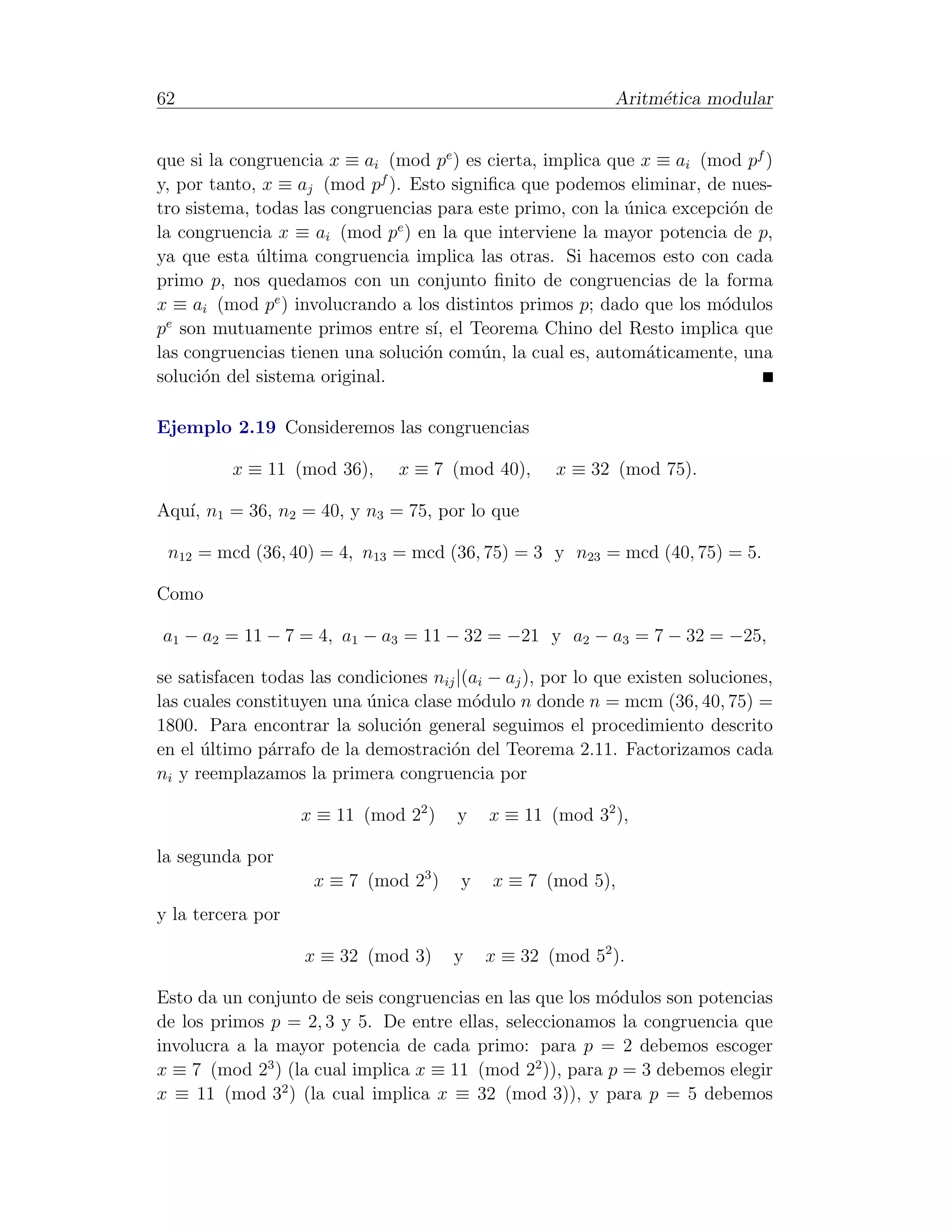 62                                                           Aritm´tica modular
                                                                  e


que si la congruencia x ≡ ai (mod pe ) es cierta, implica que x ≡ ai (mod pf )
y, por tanto, x ≡ aj (mod pf ). Esto signiﬁca que podemos eliminar, de nues-
tro sistema, todas las congruencias para este primo, con la unica excepci´n de
                                                            ´            o
                               e
la congruencia x ≡ ai (mod p ) en la que interviene la mayor potencia de p,
ya que esta ultima congruencia implica las otras. Si hacemos esto con cada
             ´
primo p, nos quedamos con un conjunto ﬁnito de congruencias de la forma
x ≡ ai (mod pe ) involucrando a los distintos primos p; dado que los m´dulos
                                                                        o
 e
p son mutuamente primos entre s´ el Teorema Chino del Resto implica que
                                   ı,
las congruencias tienen una soluci´n com´n, la cual es, autom´ticamente, una
                                  o      u                     a
soluci´n del sistema original.
      o

Ejemplo 2.19 Consideremos las congruencias

          x ≡ 11 (mod 36),      x ≡ 7 (mod 40),      x ≡ 32 (mod 75).

Aqu´ n1 = 36, n2 = 40, y n3 = 75, por lo que
   ı,

 n12 = mcd (36, 40) = 4, n13 = mcd (36, 75) = 3 y n23 = mcd (40, 75) = 5.

Como

a1 − a2 = 11 − 7 = 4, a1 − a3 = 11 − 32 = −21 y a2 − a3 = 7 − 32 = −25,

se satisfacen todas las condiciones nij |(ai − aj ), por lo que existen soluciones,
las cuales constituyen una unica clase m´dulo n donde n = mcm (36, 40, 75) =
                           ´              o
1800. Para encontrar la soluci´n general seguimos el procedimiento descrito
                                o
en el ultimo p´rrafo de la demostraci´n del Teorema 2.11. Factorizamos cada
      ´        a                      o
ni y reemplazamos la primera congruencia por

                   x ≡ 11 (mod 22 )     y    x ≡ 11 (mod 32 ),

la segunda por
                     x ≡ 7 (mod 23 )     y   x ≡ 7 (mod 5),
y la tercera por

                   x ≡ 32 (mod 3)       y    x ≡ 32 (mod 52 ).

Esto da un conjunto de seis congruencias en las que los m´dulos son potencias
                                                         o
de los primos p = 2, 3 y 5. De entre ellas, seleccionamos la congruencia que
involucra a la mayor potencia de cada primo: para p = 2 debemos escoger
x ≡ 7 (mod 23 ) (la cual implica x ≡ 11 (mod 22 )), para p = 3 debemos elegir
x ≡ 11 (mod 32 ) (la cual implica x ≡ 32 (mod 3)), y para p = 5 debemos
 