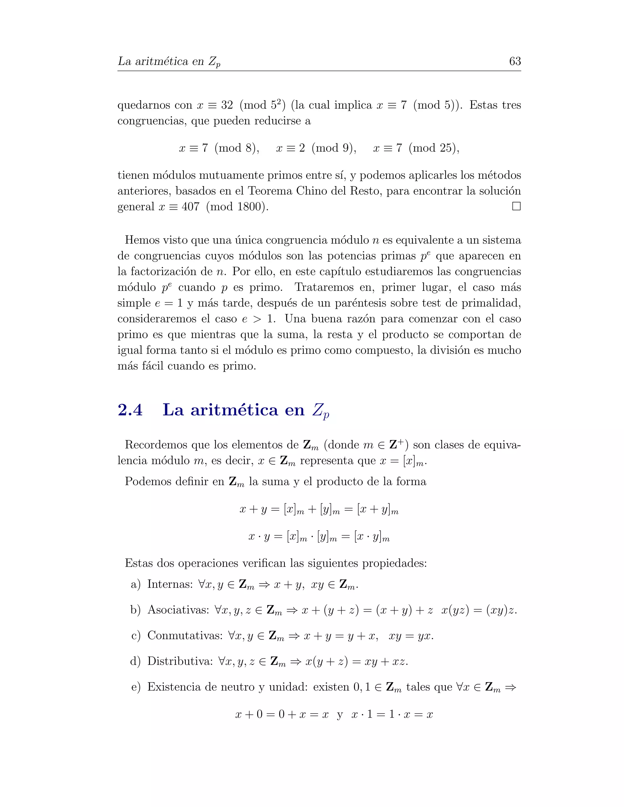 La aritm´tica en Zp
        e                                                                   63


quedarnos con x ≡ 32 (mod 52 ) (la cual implica x ≡ 7 (mod 5)). Estas tres
congruencias, que pueden reducirse a

            x ≡ 7 (mod 8),     x ≡ 2 (mod 9),      x ≡ 7 (mod 25),

tienen m´dulos mutuamente primos entre s´ y podemos aplicarles los m´todos
         o                               ı,                            e
anteriores, basados en el Teorema Chino del Resto, para encontrar la soluci´n
                                                                           o
general x ≡ 407 (mod 1800).

  Hemos visto que una unica congruencia m´dulo n es equivalente a un sistema
                        ´                    o
de congruencias cuyos m´dulos son las potencias primas pe que aparecen en
                           o
la factorizaci´n de n. Por ello, en este cap´
              o                             ıtulo estudiaremos las congruencias
           e
m´dulo p cuando p es primo. Trataremos en, primer lugar, el caso m´s
  o                                                                          a
simple e = 1 y m´s tarde, despu´s de un par´ntesis sobre test de primalidad,
                  a               e            e
consideraremos el caso e > 1. Una buena raz´n para comenzar con el caso
                                                 o
primo es que mientras que la suma, la resta y el producto se comportan de
igual forma tanto si el m´dulo es primo como compuesto, la divisi´n es mucho
                          o                                         o
m´s f´cil cuando es primo.
  a a


2.4     La aritm´tica en Zp
                e
  Recordemos que los elementos de Zm (donde m ∈ Z+ ) son clases de equiva-
lencia m´dulo m, es decir, x ∈ Zm representa que x = [x]m .
        o
 Podemos deﬁnir en Zm la suma y el producto de la forma

                       x + y = [x]m + [y]m = [x + y]m

                         x · y = [x]m · [y]m = [x · y]m

 Estas dos operaciones veriﬁcan las siguientes propiedades:
  a) Internas: ∀x, y ∈ Zm ⇒ x + y, xy ∈ Zm .

  b) Asociativas: ∀x, y, z ∈ Zm ⇒ x + (y + z) = (x + y) + z x(yz) = (xy)z.

  c) Conmutativas: ∀x, y ∈ Zm ⇒ x + y = y + x, xy = yx.

  d) Distributiva: ∀x, y, z ∈ Zm ⇒ x(y + z) = xy + xz.

  e) Existencia de neutro y unidad: existen 0, 1 ∈ Zm tales que ∀x ∈ Zm ⇒

                       x+0=0+x=x y x·1=1·x=x
 