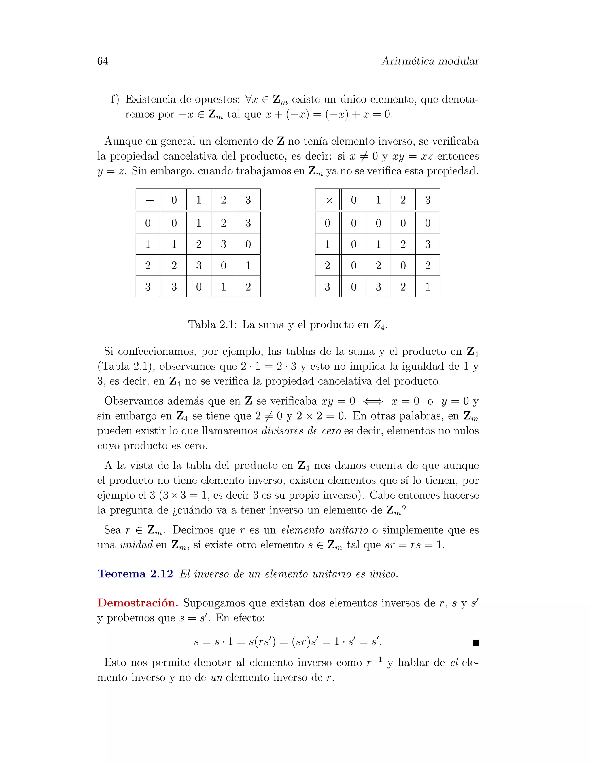 64                                                          Aritm´tica modular
                                                                 e


     f) Existencia de opuestos: ∀x ∈ Zm existe un unico elemento, que denota-
                                                  ´
        remos por −x ∈ Zm tal que x + (−x) = (−x) + x = 0.

  Aunque en general un elemento de Z no ten´ elemento inverso, se veriﬁcaba
                                             ıa
la propiedad cancelativa del producto, es decir: si x = 0 y xy = xz entonces
y = z. Sin embargo, cuando trabajamos en Zm ya no se veriﬁca esta propiedad.

           +    0    1    2    3                ×     0    1    2   3

           0    0    1    2    3                0     0    0    0   0
           1    1    2    3    0                1     0    1    2   3
           2    2    3    0    1                2     0    2    0   2
           3    3    0    1    2                3     0    3    2   1


                    Tabla 2.1: La suma y el producto en Z4 .

 Si confeccionamos, por ejemplo, las tablas de la suma y el producto en Z4
(Tabla 2.1), observamos que 2 · 1 = 2 · 3 y esto no implica la igualdad de 1 y
3, es decir, en Z4 no se veriﬁca la propiedad cancelativa del producto.
  Observamos adem´s que en Z se veriﬁcaba xy = 0 ⇐⇒ x = 0 o y = 0 y
                    a
sin embargo en Z4 se tiene que 2 = 0 y 2 × 2 = 0. En otras palabras, en Zm
pueden existir lo que llamaremos divisores de cero es decir, elementos no nulos
cuyo producto es cero.
  A la vista de la tabla del producto en Z4 nos damos cuenta de que aunque
el producto no tiene elemento inverso, existen elementos que s´ lo tienen, por
                                                                 ı
ejemplo el 3 (3 × 3 = 1, es decir 3 es su propio inverso). Cabe entonces hacerse
la pregunta de ¿cu´ndo va a tener inverso un elemento de Zm ?
                    a
 Sea r ∈ Zm . Decimos que r es un elemento unitario o simplemente que es
una unidad en Zm , si existe otro elemento s ∈ Zm tal que sr = rs = 1.

Teorema 2.12 El inverso de un elemento unitario es unico.
                                                   ´

Demostraci´n. Supongamos que existan dos elementos inversos de r, s y s
            o
y probemos que s = s . En efecto:

                     s = s · 1 = s(rs ) = (sr)s = 1 · s = s .
 Esto nos permite denotar al elemento inverso como r−1 y hablar de el ele-
mento inverso y no de un elemento inverso de r.
 