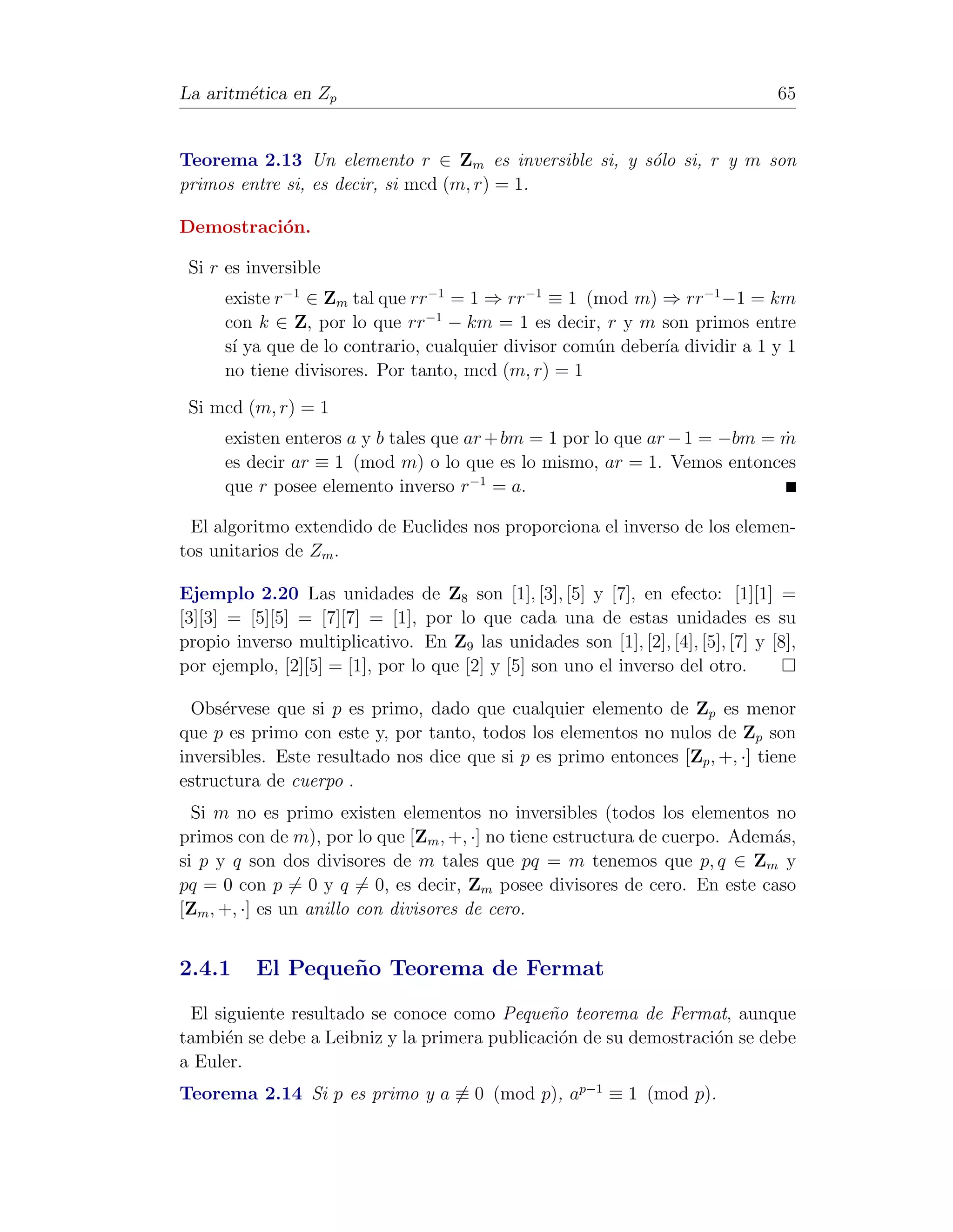 La aritm´tica en Zp
        e                                                                        65


Teorema 2.13 Un elemento r ∈ Zm es inversible si, y s´lo si, r y m son
                                                     o
primos entre si, es decir, si mcd (m, r) = 1.

Demostraci´n.
          o

 Si r es inversible
      existe r−1 ∈ Zm tal que rr−1 = 1 ⇒ rr−1 ≡ 1 (mod m) ⇒ rr−1 −1 = km
      con k ∈ Z, por lo que rr−1 − km = 1 es decir, r y m son primos entre
      s´ ya que de lo contrario, cualquier divisor com´n deber´ dividir a 1 y 1
       ı                                              u       ıa
      no tiene divisores. Por tanto, mcd (m, r) = 1

 Si mcd (m, r) = 1
      existen enteros a y b tales que ar + bm = 1 por lo que ar − 1 = −bm = m
                                                                            ˙
      es decir ar ≡ 1 (mod m) o lo que es lo mismo, ar = 1. Vemos entonces
      que r posee elemento inverso r−1 = a.

 El algoritmo extendido de Euclides nos proporciona el inverso de los elemen-
tos unitarios de Zm .

Ejemplo 2.20 Las unidades de Z8 son [1], [3], [5] y [7], en efecto: [1][1] =
[3][3] = [5][5] = [7][7] = [1], por lo que cada una de estas unidades es su
propio inverso multiplicativo. En Z9 las unidades son [1], [2], [4], [5], [7] y [8],
por ejemplo, [2][5] = [1], por lo que [2] y [5] son uno el inverso del otro.

  Obs´rvese que si p es primo, dado que cualquier elemento de Zp es menor
      e
que p es primo con este y, por tanto, todos los elementos no nulos de Zp son
inversibles. Este resultado nos dice que si p es primo entonces [Zp , +, ·] tiene
estructura de cuerpo .
  Si m no es primo existen elementos no inversibles (todos los elementos no
primos con de m), por lo que [Zm , +, ·] no tiene estructura de cuerpo. Adem´s,
                                                                            a
si p y q son dos divisores de m tales que pq = m tenemos que p, q ∈ Zm y
pq = 0 con p = 0 y q = 0, es decir, Zm posee divisores de cero. En este caso
[Zm , +, ·] es un anillo con divisores de cero.


2.4.1     El Peque˜ o Teorema de Fermat
                  n
 El siguiente resultado se conoce como Peque˜o teorema de Fermat, aunque
                                              n
tambi´n se debe a Leibniz y la primera publicaci´n de su demostraci´n se debe
      e                                         o                  o
a Euler.
Teorema 2.14 Si p es primo y a ≡ 0 (mod p), ap−1 ≡ 1 (mod p).
 