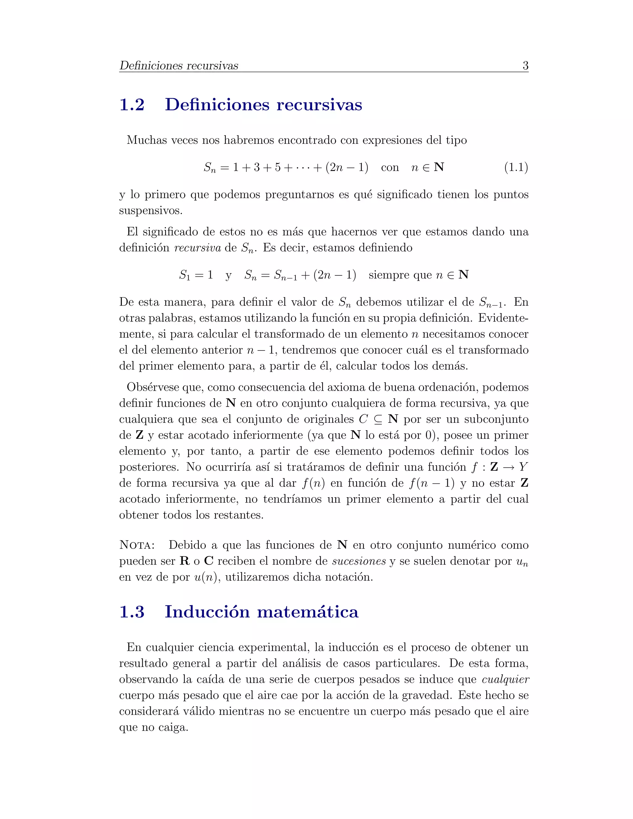 Deﬁniciones recursivas                                                       3


1.2     Deﬁniciones recursivas
 Muchas veces nos habremos encontrado con expresiones del tipo

                Sn = 1 + 3 + 5 + · · · + (2n − 1) con n ∈ N               (1.1)

y lo primero que podemos preguntarnos es qu´ signiﬁcado tienen los puntos
                                           e
suspensivos.
 El signiﬁcado de estos no es m´s que hacernos ver que estamos dando una
                                 a
deﬁnici´n recursiva de Sn . Es decir, estamos deﬁniendo
       o

           S1 = 1 y Sn = Sn−1 + (2n − 1) siempre que n ∈ N

De esta manera, para deﬁnir el valor de Sn debemos utilizar el de Sn−1 . En
otras palabras, estamos utilizando la funci´n en su propia deﬁnici´n. Evidente-
                                           o                      o
mente, si para calcular el transformado de un elemento n necesitamos conocer
el del elemento anterior n − 1, tendremos que conocer cu´l es el transformado
                                                           a
del primer elemento para, a partir de ´l, calcular todos los dem´s.
                                        e                        a
  Obs´rvese que, como consecuencia del axioma de buena ordenaci´n, podemos
     e                                                          o
deﬁnir funciones de N en otro conjunto cualquiera de forma recursiva, ya que
cualquiera que sea el conjunto de originales C ⊆ N por ser un subconjunto
de Z y estar acotado inferiormente (ya que N lo est´ por 0), posee un primer
                                                   a
elemento y, por tanto, a partir de ese elemento podemos deﬁnir todos los
posteriores. No ocurrir´ as´ si trat´ramos de deﬁnir una funci´n f : Z → Y
                       ıa ı         a                         o
de forma recursiva ya que al dar f (n) en funci´n de f (n − 1) y no estar Z
                                               o
acotado inferiormente, no tendr´ ıamos un primer elemento a partir del cual
obtener todos los restantes.

Nota: Debido a que las funciones de N en otro conjunto num´rico como
                                                                e
pueden ser R o C reciben el nombre de sucesiones y se suelen denotar por un
en vez de por u(n), utilizaremos dicha notaci´n.
                                             o

1.3     Inducci´n matem´tica
               o       a
  En cualquier ciencia experimental, la inducci´n es el proceso de obtener un
                                               o
resultado general a partir del an´lisis de casos particulares. De esta forma,
                                 a
observando la ca´ de una serie de cuerpos pesados se induce que cualquier
                 ıda
cuerpo m´s pesado que el aire cae por la acci´n de la gravedad. Este hecho se
         a                                   o
considerar´ v´lido mientras no se encuentre un cuerpo m´s pesado que el aire
          a a                                             a
que no caiga.
 