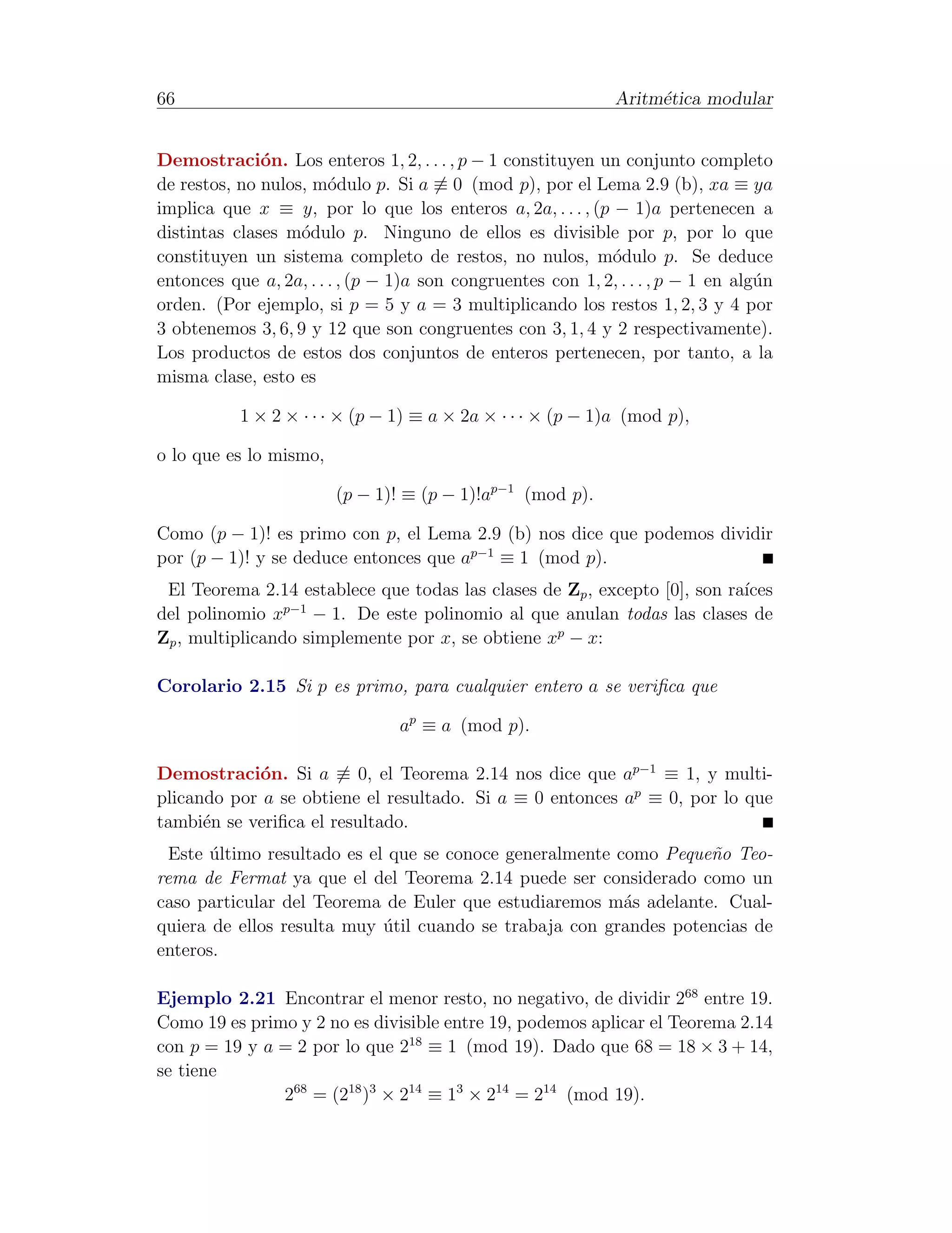 66                                                             Aritm´tica modular
                                                                    e


Demostraci´n. Los enteros 1, 2, . . . , p − 1 constituyen un conjunto completo
              o
de restos, no nulos, m´dulo p. Si a ≡ 0 (mod p), por el Lema 2.9 (b), xa ≡ ya
                        o
implica que x ≡ y, por lo que los enteros a, 2a, . . . , (p − 1)a pertenecen a
distintas clases m´dulo p. Ninguno de ellos es divisible por p, por lo que
                   o
constituyen un sistema completo de restos, no nulos, m´dulo p. Se deduce
                                                             o
entonces que a, 2a, . . . , (p − 1)a son congruentes con 1, 2, . . . , p − 1 en alg´n
                                                                                   u
orden. (Por ejemplo, si p = 5 y a = 3 multiplicando los restos 1, 2, 3 y 4 por
3 obtenemos 3, 6, 9 y 12 que son congruentes con 3, 1, 4 y 2 respectivamente).
Los productos de estos dos conjuntos de enteros pertenecen, por tanto, a la
misma clase, esto es

           1 × 2 × · · · × (p − 1) ≡ a × 2a × · · · × (p − 1)a (mod p),

o lo que es lo mismo,

                        (p − 1)! ≡ (p − 1)!ap−1 (mod p).

Como (p − 1)! es primo con p, el Lema 2.9 (b) nos dice que podemos dividir
por (p − 1)! y se deduce entonces que ap−1 ≡ 1 (mod p).
 El Teorema 2.14 establece que todas las clases de Zp , excepto [0], son ra´
                                                                           ıces
                 p−1
del polinomio x      − 1. De este polinomio al que anulan todas las clases de
Zp , multiplicando simplemente por x, se obtiene xp − x:

Corolario 2.15 Si p es primo, para cualquier entero a se veriﬁca que

                                 ap ≡ a (mod p).

Demostraci´n. Si a ≡ 0, el Teorema 2.14 nos dice que ap−1 ≡ 1, y multi-
            o
plicando por a se obtiene el resultado. Si a ≡ 0 entonces ap ≡ 0, por lo que
tambi´n se veriﬁca el resultado.
      e
  Este ultimo resultado es el que se conoce generalmente como Peque˜o Teo-
       ´                                                           n
rema de Fermat ya que el del Teorema 2.14 puede ser considerado como un
caso particular del Teorema de Euler que estudiaremos m´s adelante. Cual-
                                                          a
quiera de ellos resulta muy util cuando se trabaja con grandes potencias de
                             ´
enteros.

Ejemplo 2.21 Encontrar el menor resto, no negativo, de dividir 268 entre 19.
Como 19 es primo y 2 no es divisible entre 19, podemos aplicar el Teorema 2.14
con p = 19 y a = 2 por lo que 218 ≡ 1 (mod 19). Dado que 68 = 18 × 3 + 14,
se tiene
               268 = (218 )3 × 214 ≡ 13 × 214 = 214 (mod 19).
 