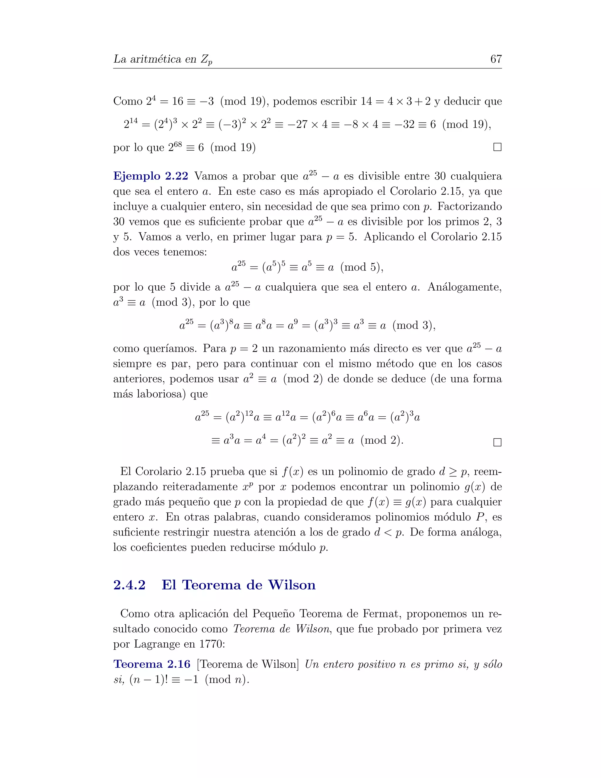 La aritm´tica en Zp
        e                                                                  67


Como 24 = 16 ≡ −3 (mod 19), podemos escribir 14 = 4 × 3 + 2 y deducir que
  214 = (24 )3 × 22 ≡ (−3)2 × 22 ≡ −27 × 4 ≡ −8 × 4 ≡ −32 ≡ 6 (mod 19),
por lo que 268 ≡ 6 (mod 19)

Ejemplo 2.22 Vamos a probar que a25 − a es divisible entre 30 cualquiera
que sea el entero a. En este caso es m´s apropiado el Corolario 2.15, ya que
                                        a
incluye a cualquier entero, sin necesidad de que sea primo con p. Factorizando
30 vemos que es suﬁciente probar que a25 − a es divisible por los primos 2, 3
y 5. Vamos a verlo, en primer lugar para p = 5. Aplicando el Corolario 2.15
dos veces tenemos:
                        a25 = (a5 )5 ≡ a5 ≡ a (mod 5),
por lo que 5 divide a a25 − a cualquiera que sea el entero a. An´logamente,
                                                                a
 3
a ≡ a (mod 3), por lo que
             a25 = (a3 )8 a ≡ a8 a = a9 = (a3 )3 ≡ a3 ≡ a (mod 3),
como quer´ ıamos. Para p = 2 un razonamiento m´s directo es ver que a25 − a
                                              a
siempre es par, pero para continuar con el mismo m´todo que en los casos
                                                    e
                          2
anteriores, podemos usar a ≡ a (mod 2) de donde se deduce (de una forma
m´s laboriosa) que
  a
                a25 = (a2 )12 a ≡ a12 a = (a2 )6 a ≡ a6 a = (a2 )3 a
                   ≡ a3 a = a4 = (a2 )2 ≡ a2 ≡ a (mod 2).

  El Corolario 2.15 prueba que si f (x) es un polinomio de grado d ≥ p, reem-
plazando reiteradamente xp por x podemos encontrar un polinomio g(x) de
grado m´s peque˜o que p con la propiedad de que f (x) ≡ g(x) para cualquier
        a         n
entero x. En otras palabras, cuando consideramos polinomios m´dulo P , es
                                                                  o
suﬁciente restringir nuestra atenci´n a los de grado d < p. De forma an´loga,
                                   o                                    a
los coeﬁcientes pueden reducirse m´dulo p.
                                    o


2.4.2    El Teorema de Wilson
 Como otra aplicaci´n del Peque˜o Teorema de Fermat, proponemos un re-
                   o           n
sultado conocido como Teorema de Wilson, que fue probado por primera vez
por Lagrange en 1770:
Teorema 2.16 [Teorema de Wilson] Un entero positivo n es primo si, y s´lo
                                                                      o
si, (n − 1)! ≡ −1 (mod n).
 