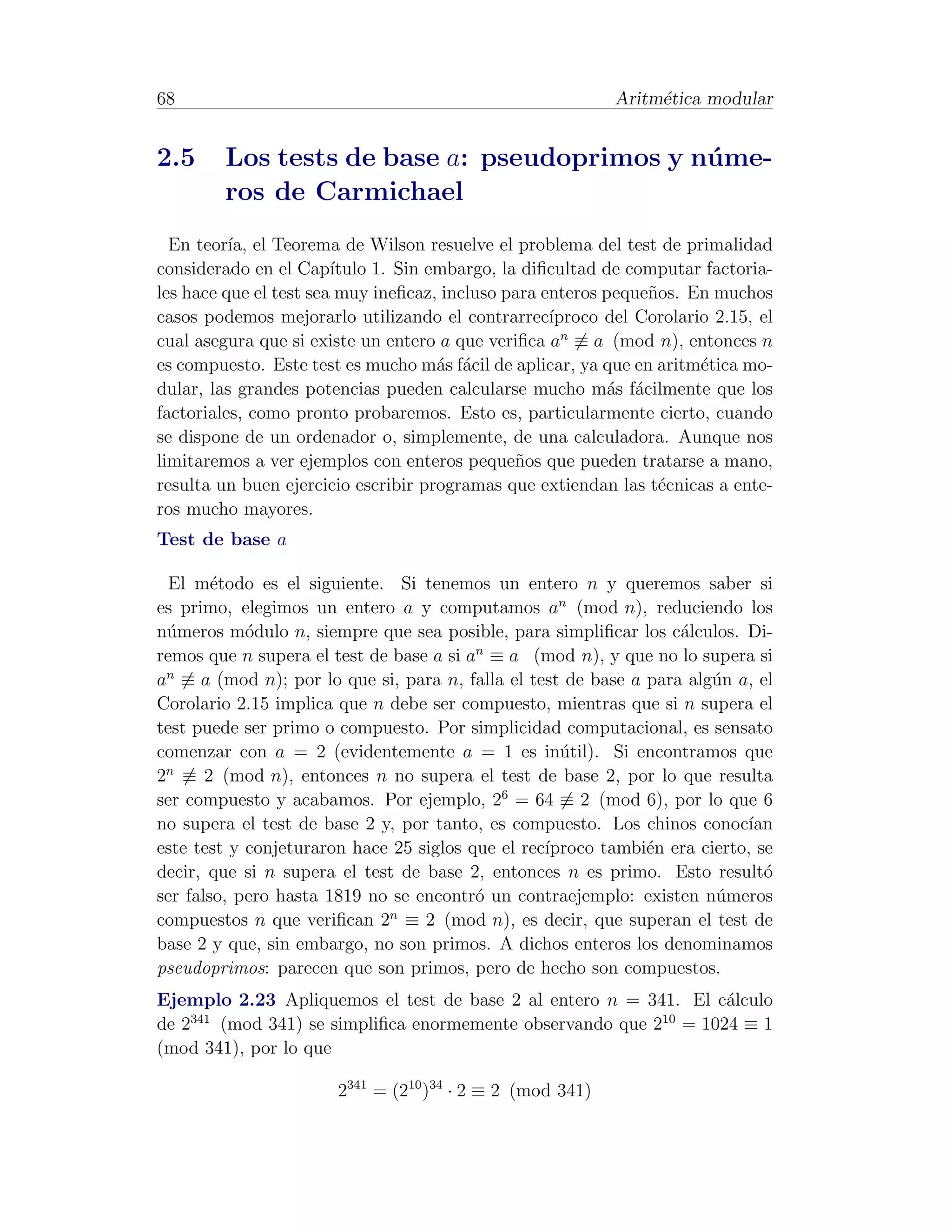 68                                                          Aritm´tica modular
                                                                 e


2.5      Los tests de base a: pseudoprimos y n´ me-
                                              u
         ros de Carmichael
  En teor´ el Teorema de Wilson resuelve el problema del test de primalidad
          ıa,
considerado en el Cap´  ıtulo 1. Sin embargo, la diﬁcultad de computar factoria-
les hace que el test sea muy ineﬁcaz, incluso para enteros peque˜os. En muchos
                                                                n
casos podemos mejorarlo utilizando el contrarrec´   ıproco del Corolario 2.15, el
cual asegura que si existe un entero a que veriﬁca an ≡ a (mod n), entonces n
es compuesto. Este test es mucho m´s f´cil de aplicar, ya que en aritm´tica mo-
                                      a a                              e
dular, las grandes potencias pueden calcularse mucho m´s f´cilmente que los
                                                           a a
factoriales, como pronto probaremos. Esto es, particularmente cierto, cuando
se dispone de un ordenador o, simplemente, de una calculadora. Aunque nos
limitaremos a ver ejemplos con enteros peque˜os que pueden tratarse a mano,
                                                n
resulta un buen ejercicio escribir programas que extiendan las t´cnicas a ente-
                                                                 e
ros mucho mayores.
Test de base a

  El m´todo es el siguiente. Si tenemos un entero n y queremos saber si
        e
es primo, elegimos un entero a y computamos an (mod n), reduciendo los
n´meros m´dulo n, siempre que sea posible, para simpliﬁcar los c´lculos. Di-
 u          o                                                      a
                                         n
remos que n supera el test de base a si a ≡ a (mod n), y que no lo supera si
an ≡ a (mod n); por lo que si, para n, falla el test de base a para alg´n a, el
                                                                       u
Corolario 2.15 implica que n debe ser compuesto, mientras que si n supera el
test puede ser primo o compuesto. Por simplicidad computacional, es sensato
comenzar con a = 2 (evidentemente a = 1 es in´til). Si encontramos que
                                                    u
 n
2 ≡ 2 (mod n), entonces n no supera el test de base 2, por lo que resulta
ser compuesto y acabamos. Por ejemplo, 26 = 64 ≡ 2 (mod 6), por lo que 6
no supera el test de base 2 y, por tanto, es compuesto. Los chinos conoc´  ıan
este test y conjeturaron hace 25 siglos que el rec´
                                                  ıproco tambi´n era cierto, se
                                                               e
decir, que si n supera el test de base 2, entonces n es primo. Esto result´   o
ser falso, pero hasta 1819 no se encontr´ un contraejemplo: existen n´meros
                                         o                             u
compuestos n que veriﬁcan 2n ≡ 2 (mod n), es decir, que superan el test de
base 2 y que, sin embargo, no son primos. A dichos enteros los denominamos
pseudoprimos: parecen que son primos, pero de hecho son compuestos.
Ejemplo 2.23 Apliquemos el test de base 2 al entero n = 341. El c´lculo
                                                                 a
    341                                                    10
de 2    (mod 341) se simpliﬁca enormemente observando que 2 = 1024 ≡ 1
(mod 341), por lo que

                       2341 = (210 )34 · 2 ≡ 2 (mod 341)
 