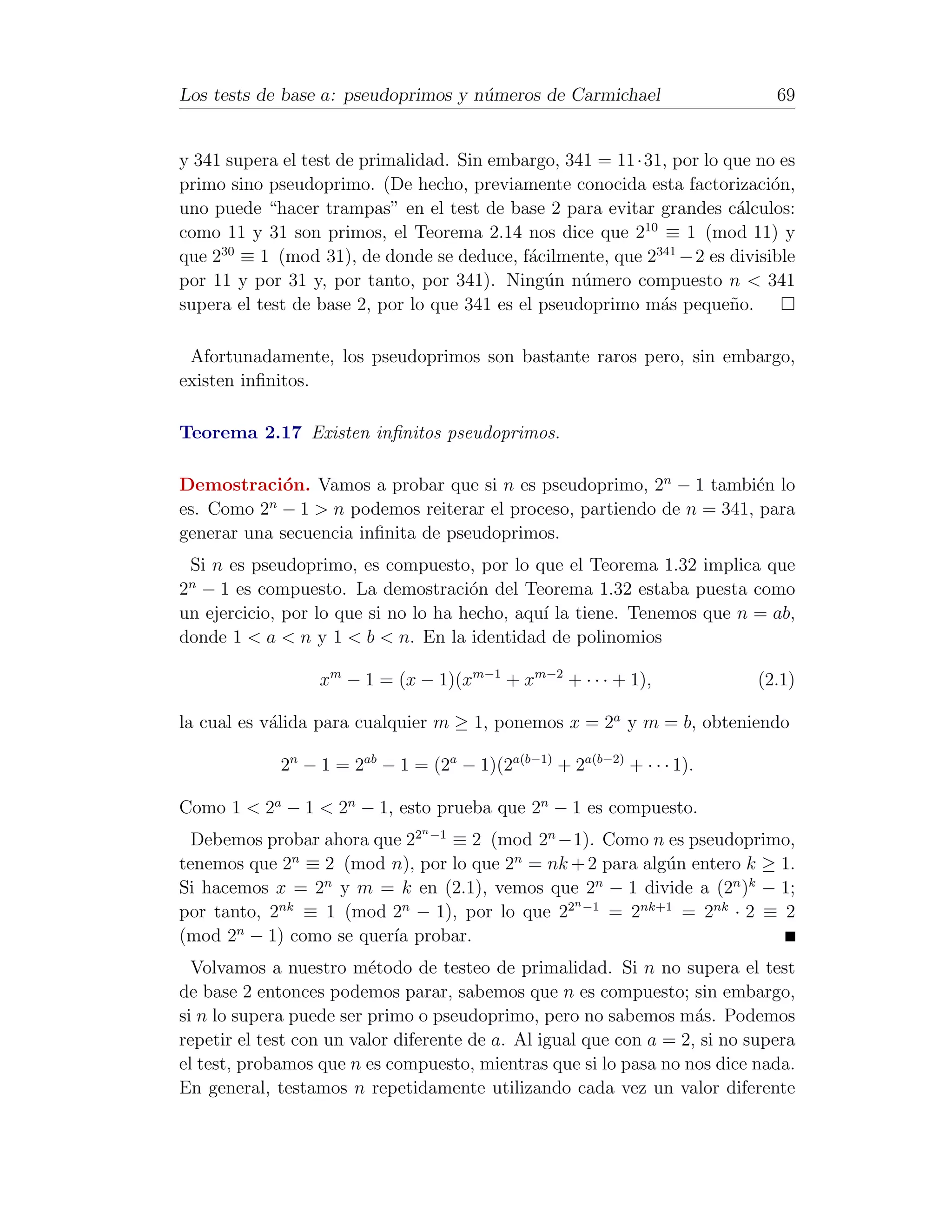 Los tests de base a: pseudoprimos y n´meros de Carmichael
                                     u                                        69


y 341 supera el test de primalidad. Sin embargo, 341 = 11·31, por lo que no es
primo sino pseudoprimo. (De hecho, previamente conocida esta factorizaci´n, o
uno puede “hacer trampas” en el test de base 2 para evitar grandes c´lculos:
                                                                       a
                                                           10
como 11 y 31 son primos, el Teorema 2.14 nos dice que 2 ≡ 1 (mod 11) y
que 230 ≡ 1 (mod 31), de donde se deduce, f´cilmente, que 2341 − 2 es divisible
                                             a
por 11 y por 31 y, por tanto, por 341). Ning´n n´mero compuesto n < 341
                                                u u
supera el test de base 2, por lo que 341 es el pseudoprimo m´s peque˜o.
                                                              a       n

 Afortunadamente, los pseudoprimos son bastante raros pero, sin embargo,
existen inﬁnitos.

Teorema 2.17 Existen inﬁnitos pseudoprimos.

Demostraci´n. Vamos a probar que si n es pseudoprimo, 2n − 1 tambi´n lo
             o                                                       e
           n
es. Como 2 − 1 > n podemos reiterar el proceso, partiendo de n = 341, para
generar una secuencia inﬁnita de pseudoprimos.
 Si n es pseudoprimo, es compuesto, por lo que el Teorema 1.32 implica que
 n
2 − 1 es compuesto. La demostraci´n del Teorema 1.32 estaba puesta como
                                      o
un ejercicio, por lo que si no lo ha hecho, aqu´ la tiene. Tenemos que n = ab,
                                               ı
donde 1 < a < n y 1 < b < n. En la identidad de polinomios

                  xm − 1 = (x − 1)(xm−1 + xm−2 + · · · + 1),                (2.1)

la cual es v´lida para cualquier m ≥ 1, ponemos x = 2a y m = b, obteniendo
            a

             2n − 1 = 2ab − 1 = (2a − 1)(2a(b−1) + 2a(b−2) + · · · 1).

Como 1 < 2a − 1 < 2n − 1, esto prueba que 2n − 1 es compuesto.
                                n
  Debemos probar ahora que 22 −1 ≡ 2 (mod 2n −1). Como n es pseudoprimo,
tenemos que 2n ≡ 2 (mod n), por lo que 2n = nk + 2 para alg´n entero k ≥ 1.
                                                           u
Si hacemos x = 2 y m = k en (2.1), vemos que 2 − 1 divide a (2n )k − 1;
                 n                                n
                                               n
por tanto, 2nk ≡ 1 (mod 2n − 1), por lo que 22 −1 = 2nk+1 = 2nk · 2 ≡ 2
(mod 2n − 1) como se quer´ probar.
                         ıa
  Volvamos a nuestro m´todo de testeo de primalidad. Si n no supera el test
                         e
de base 2 entonces podemos parar, sabemos que n es compuesto; sin embargo,
si n lo supera puede ser primo o pseudoprimo, pero no sabemos m´s. Podemos
                                                                    a
repetir el test con un valor diferente de a. Al igual que con a = 2, si no supera
el test, probamos que n es compuesto, mientras que si lo pasa no nos dice nada.
En general, testamos n repetidamente utilizando cada vez un valor diferente
 