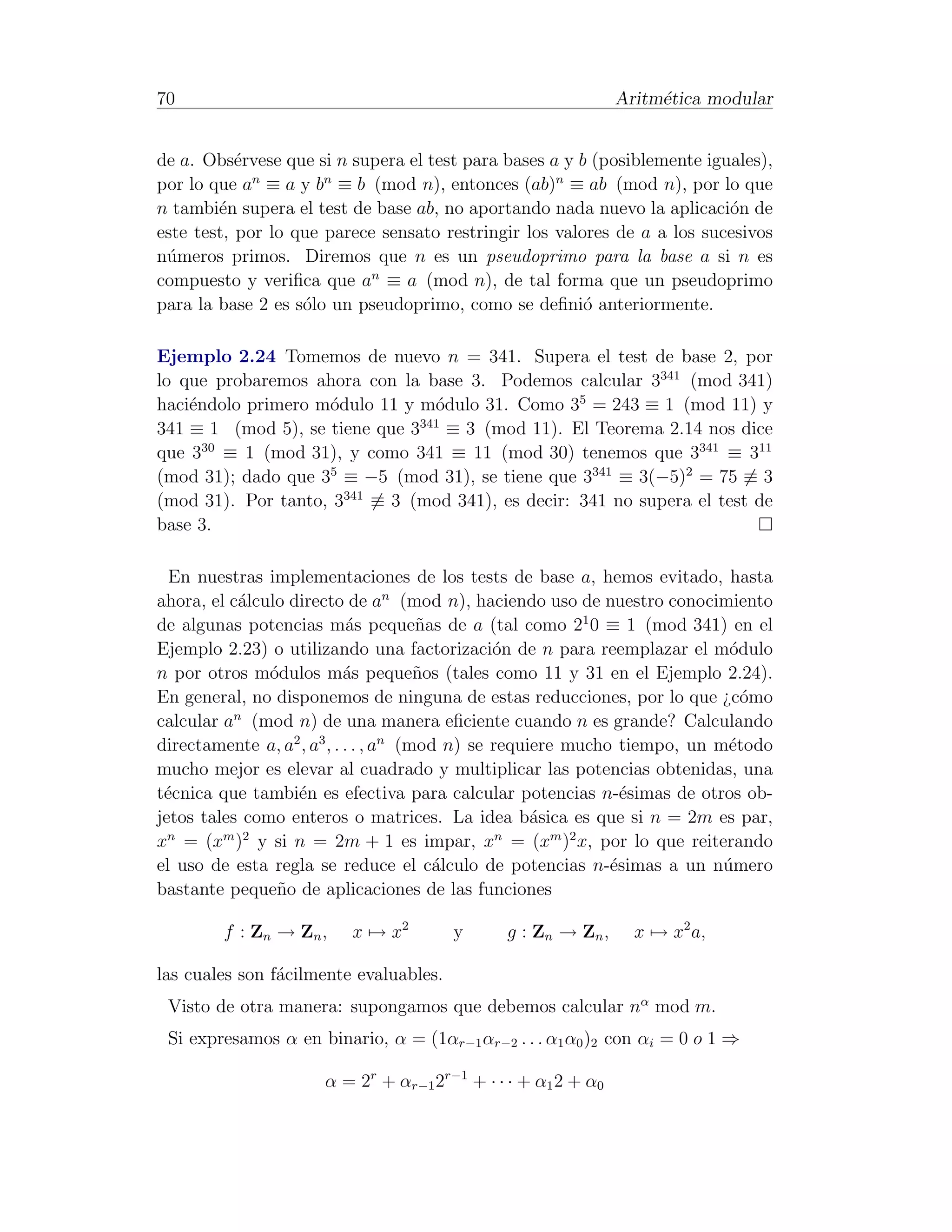 70                                                            Aritm´tica modular
                                                                   e


de a. Obs´rvese que si n supera el test para bases a y b (posiblemente iguales),
           e
por lo que an ≡ a y bn ≡ b (mod n), entonces (ab)n ≡ ab (mod n), por lo que
n tambi´n supera el test de base ab, no aportando nada nuevo la aplicaci´n de
        e                                                                 o
este test, por lo que parece sensato restringir los valores de a a los sucesivos
n´meros primos. Diremos que n es un pseudoprimo para la base a si n es
 u
compuesto y veriﬁca que an ≡ a (mod n), de tal forma que un pseudoprimo
para la base 2 es s´lo un pseudoprimo, como se deﬁni´ anteriormente.
                   o                                    o

Ejemplo 2.24 Tomemos de nuevo n = 341. Supera el test de base 2, por
lo que probaremos ahora con la base 3. Podemos calcular 3341 (mod 341)
haci´ndolo primero m´dulo 11 y m´dulo 31. Como 35 = 243 ≡ 1 (mod 11) y
    e               o            o
                               341
341 ≡ 1 (mod 5), se tiene que 3 ≡ 3 (mod 11). El Teorema 2.14 nos dice
que 330 ≡ 1 (mod 31), y como 341 ≡ 11 (mod 30) tenemos que 3341 ≡ 311
(mod 31); dado que 35 ≡ −5 (mod 31), se tiene que 3341 ≡ 3(−5)2 = 75 ≡ 3
(mod 31). Por tanto, 3341 ≡ 3 (mod 341), es decir: 341 no supera el test de
base 3.

  En nuestras implementaciones de los tests de base a, hemos evitado, hasta
ahora, el c´lculo directo de an (mod n), haciendo uso de nuestro conocimiento
           a
de algunas potencias m´s peque˜as de a (tal como 21 0 ≡ 1 (mod 341) en el
                             a         n
Ejemplo 2.23) o utilizando una factorizaci´n de n para reemplazar el m´dulo
                                                o                           o
n por otros m´dulos m´s peque˜os (tales como 11 y 31 en el Ejemplo 2.24).
               o            a          n
En general, no disponemos de ninguna de estas reducciones, por lo que ¿c´mo   o
          n
calcular a (mod n) de una manera eﬁciente cuando n es grande? Calculando
directamente a, a2 , a3 , . . . , an (mod n) se requiere mucho tiempo, un m´todo
                                                                            e
mucho mejor es elevar al cuadrado y multiplicar las potencias obtenidas, una
t´cnica que tambi´n es efectiva para calcular potencias n-´simas de otros ob-
 e                 e                                            e
jetos tales como enteros o matrices. La idea b´sica es que si n = 2m es par,
                                                     a
x = (x ) y si n = 2m + 1 es impar, x = (xm )2 x, por lo que reiterando
  n      m 2                                     n

el uso de esta regla se reduce el c´lculo de potencias n-´simas a un n´mero
                                         a                    e            u
bastante peque˜o de aplicaciones de las funciones
                n

        f : Zn → Zn ,    x → x2         y    g : Zn → Zn ,      x → x2 a,

las cuales son f´cilmente evaluables.
                a
 Visto de otra manera: supongamos que debemos calcular nα mod m.
 Si expresamos α en binario, α = (1αr−1 αr−2 . . . α1 α0 )2 con αi = 0 o 1 ⇒

                     α = 2r + αr−1 2r−1 + · · · + α1 2 + α0
 