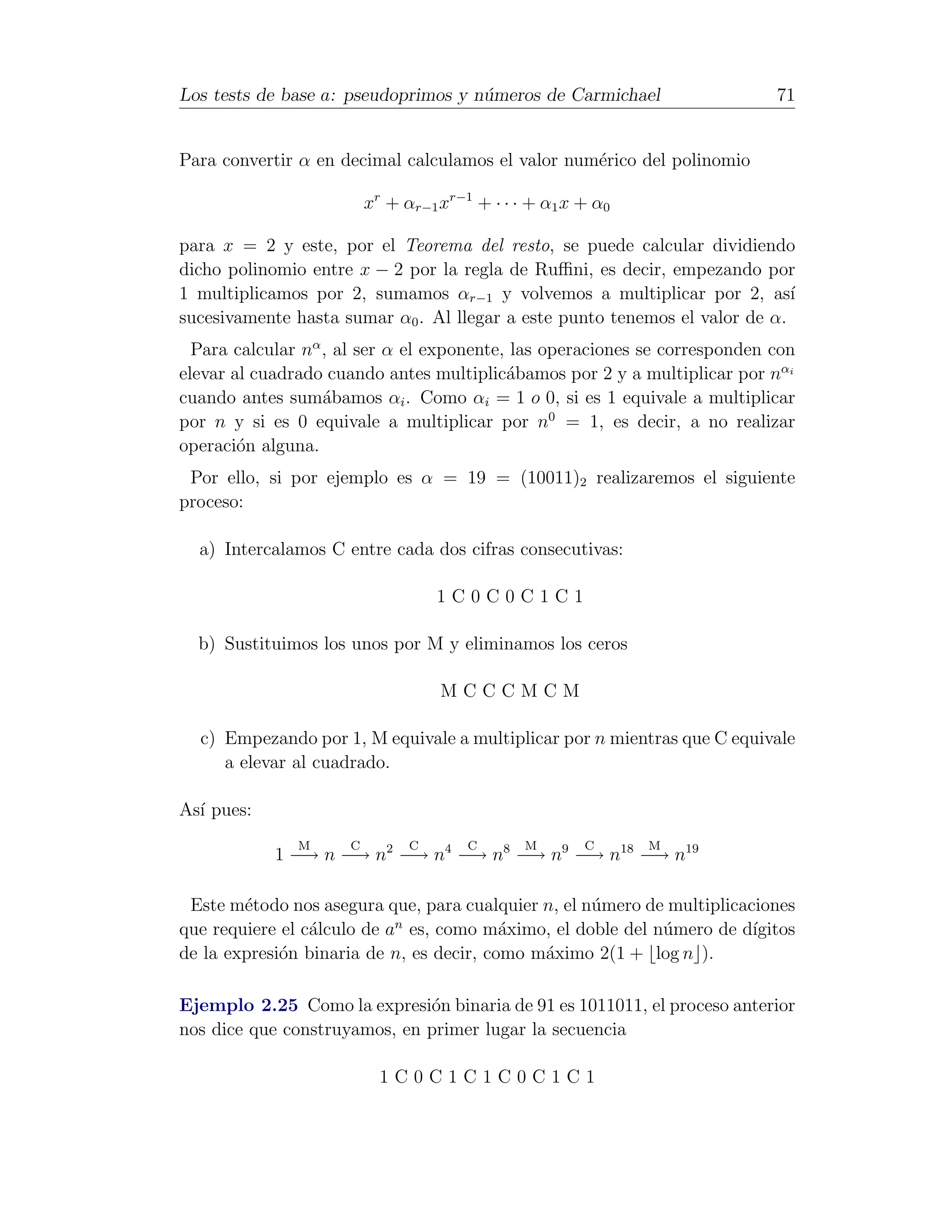 Los tests de base a: pseudoprimos y n´meros de Carmichael
                                     u                                      71


Para convertir α en decimal calculamos el valor num´rico del polinomio
                                                   e

                         xr + αr−1 xr−1 + · · · + α1 x + α0

para x = 2 y este, por el Teorema del resto, se puede calcular dividiendo
dicho polinomio entre x − 2 por la regla de Ruﬃni, es decir, empezando por
1 multiplicamos por 2, sumamos αr−1 y volvemos a multiplicar por 2, as´      ı
sucesivamente hasta sumar α0 . Al llegar a este punto tenemos el valor de α.
  Para calcular nα , al ser α el exponente, las operaciones se corresponden con
elevar al cuadrado cuando antes multiplic´bamos por 2 y a multiplicar por nαi
                                           a
cuando antes sum´bamos αi . Como αi = 1 o 0, si es 1 equivale a multiplicar
                   a
por n y si es 0 equivale a multiplicar por n0 = 1, es decir, a no realizar
operaci´n alguna.
        o
 Por ello, si por ejemplo es α = 19 = (10011)2 realizaremos el siguiente
proceso:

  a) Intercalamos C entre cada dos cifras consecutivas:

                                   1C0C0C1C1

  b) Sustituimos los unos por M y eliminamos los ceros

                                   MCCCMCM

  c) Empezando por 1, M equivale a multiplicar por n mientras que C equivale
     a elevar al cuadrado.

As´ pues:
  ı
               M     C         C       C       M       C      M
            1 −→ n −→ n2 −→ n4 −→ n8 −→ n9 −→ n18 −→ n19

 Este m´todo nos asegura que, para cualquier n, el n´mero de multiplicaciones
        e                                           u
                            n
que requiere el c´lculo de a es, como m´ximo, el doble del n´mero de d´
                 a                        a                 u           ıgitos
de la expresi´n binaria de n, es decir, como m´ximo 2(1 + log n ).
             o                                a

Ejemplo 2.25 Como la expresi´n binaria de 91 es 1011011, el proceso anterior
                              o
nos dice que construyamos, en primer lugar la secuencia

                           1C0C1C1C0C1C1
 