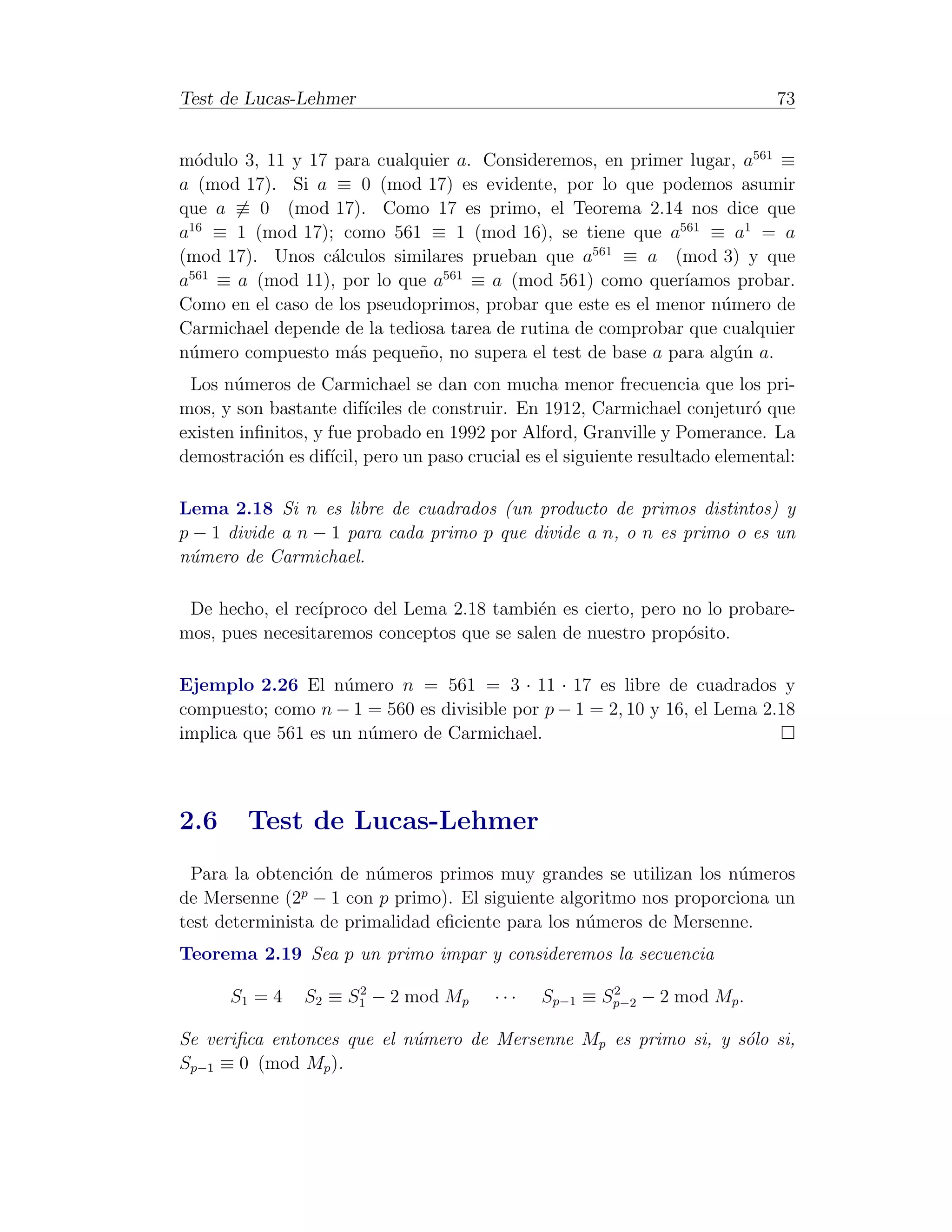 Test de Lucas-Lehmer                                                         73


m´dulo 3, 11 y 17 para cualquier a. Consideremos, en primer lugar, a561 ≡
  o
a (mod 17). Si a ≡ 0 (mod 17) es evidente, por lo que podemos asumir
que a ≡ 0 (mod 17). Como 17 es primo, el Teorema 2.14 nos dice que
a16 ≡ 1 (mod 17); como 561 ≡ 1 (mod 16), se tiene que a561 ≡ a1 = a
(mod 17). Unos c´lculos similares prueban que a561 ≡ a (mod 3) y que
                  a
a561 ≡ a (mod 11), por lo que a561 ≡ a (mod 561) como quer´   ıamos probar.
Como en el caso de los pseudoprimos, probar que este es el menor n´mero de
                                                                  u
Carmichael depende de la tediosa tarea de rutina de comprobar que cualquier
n´mero compuesto m´s peque˜o, no supera el test de base a para alg´n a.
 u                   a       n                                      u
 Los n´meros de Carmichael se dan con mucha menor frecuencia que los pri-
       u
mos, y son bastante dif´  ıciles de construir. En 1912, Carmichael conjetur´ que
                                                                           o
existen inﬁnitos, y fue probado en 1992 por Alford, Granville y Pomerance. La
demostraci´n es dif´ pero un paso crucial es el siguiente resultado elemental:
           o        ıcil,

Lema 2.18 Si n es libre de cuadrados (un producto de primos distintos) y
p − 1 divide a n − 1 para cada primo p que divide a n, o n es primo o es un
n´mero de Carmichael.
 u

 De hecho, el rec´
                 ıproco del Lema 2.18 tambi´n es cierto, pero no lo probare-
                                            e
mos, pues necesitaremos conceptos que se salen de nuestro prop´sito.
                                                               o

Ejemplo 2.26 El n´mero n = 561 = 3 · 11 · 17 es libre de cuadrados y
                    u
compuesto; como n − 1 = 560 es divisible por p − 1 = 2, 10 y 16, el Lema 2.18
implica que 561 es un n´mero de Carmichael.
                       u



2.6     Test de Lucas-Lehmer
  Para la obtenci´n de n´meros primos muy grandes se utilizan los n´meros
                 o       u                                          u
               p
de Mersenne (2 − 1 con p primo). El siguiente algoritmo nos proporciona un
test determinista de primalidad eﬁciente para los n´meros de Mersenne.
                                                   u
Teorema 2.19 Sea p un primo impar y consideremos la secuencia
                      2                                2
      S1 = 4    S2 ≡ S1 − 2 mod Mp      ···    Sp−1 ≡ Sp−2 − 2 mod Mp .

Se veriﬁca entonces que el n´mero de Mersenne Mp es primo si, y s´lo si,
                            u                                    o
Sp−1 ≡ 0 (mod Mp ).
 