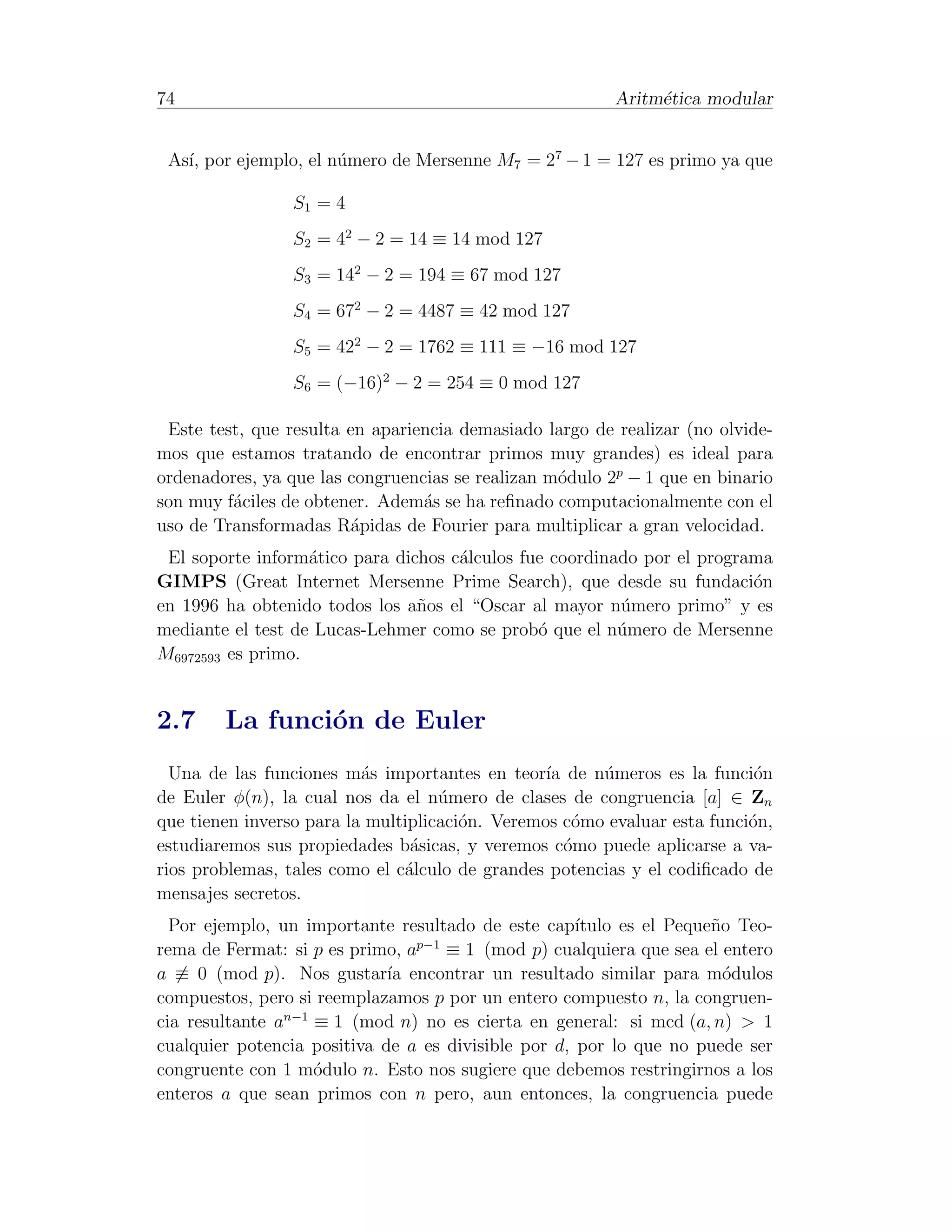 74                                                       Aritm´tica modular
                                                              e


 As´ por ejemplo, el n´mero de Mersenne M7 = 27 − 1 = 127 es primo ya que
   ı,                 u

                 S1 = 4
                 S2 = 42 − 2 = 14 ≡ 14 mod 127
                 S3 = 142 − 2 = 194 ≡ 67 mod 127
                 S4 = 672 − 2 = 4487 ≡ 42 mod 127
                 S5 = 422 − 2 = 1762 ≡ 111 ≡ −16 mod 127
                 S6 = (−16)2 − 2 = 254 ≡ 0 mod 127

 Este test, que resulta en apariencia demasiado largo de realizar (no olvide-
mos que estamos tratando de encontrar primos muy grandes) es ideal para
ordenadores, ya que las congruencias se realizan m´dulo 2p − 1 que en binario
                                                  o
son muy f´ciles de obtener. Adem´s se ha reﬁnado computacionalmente con el
         a                       a
uso de Transformadas R´pidas de Fourier para multiplicar a gran velocidad.
                        a
 El soporte inform´tico para dichos c´lculos fue coordinado por el programa
                   a                 a
GIMPS (Great Internet Mersenne Prime Search), que desde su fundaci´n     o
en 1996 ha obtenido todos los a˜os el “Oscar al mayor n´mero primo” y es
                                n                        u
mediante el test de Lucas-Lehmer como se prob´ que el n´mero de Mersenne
                                               o         u
M6972593 es primo.


2.7     La funci´n de Euler
                o
  Una de las funciones m´s importantes en teor´ de n´meros es la funci´n
                          a                      ıa    u                   o
de Euler φ(n), la cual nos da el n´mero de clases de congruencia [a] ∈ Zn
                                    u
que tienen inverso para la multiplicaci´n. Veremos c´mo evaluar esta funci´n,
                                       o             o                    o
estudiaremos sus propiedades b´sicas, y veremos c´mo puede aplicarse a va-
                                a                   o
rios problemas, tales como el c´lculo de grandes potencias y el codiﬁcado de
                               a
mensajes secretos.
  Por ejemplo, un importante resultado de este cap´  ıtulo es el Peque˜o Teo-
                                                                      n
                                 p−1
rema de Fermat: si p es primo, a     ≡ 1 (mod p) cualquiera que sea el entero
a ≡ 0 (mod p). Nos gustar´ encontrar un resultado similar para m´dulos
                             ıa                                         o
compuestos, pero si reemplazamos p por un entero compuesto n, la congruen-
cia resultante an−1 ≡ 1 (mod n) no es cierta en general: si mcd (a, n) > 1
cualquier potencia positiva de a es divisible por d, por lo que no puede ser
congruente con 1 m´dulo n. Esto nos sugiere que debemos restringirnos a los
                    o
enteros a que sean primos con n pero, aun entonces, la congruencia puede
 