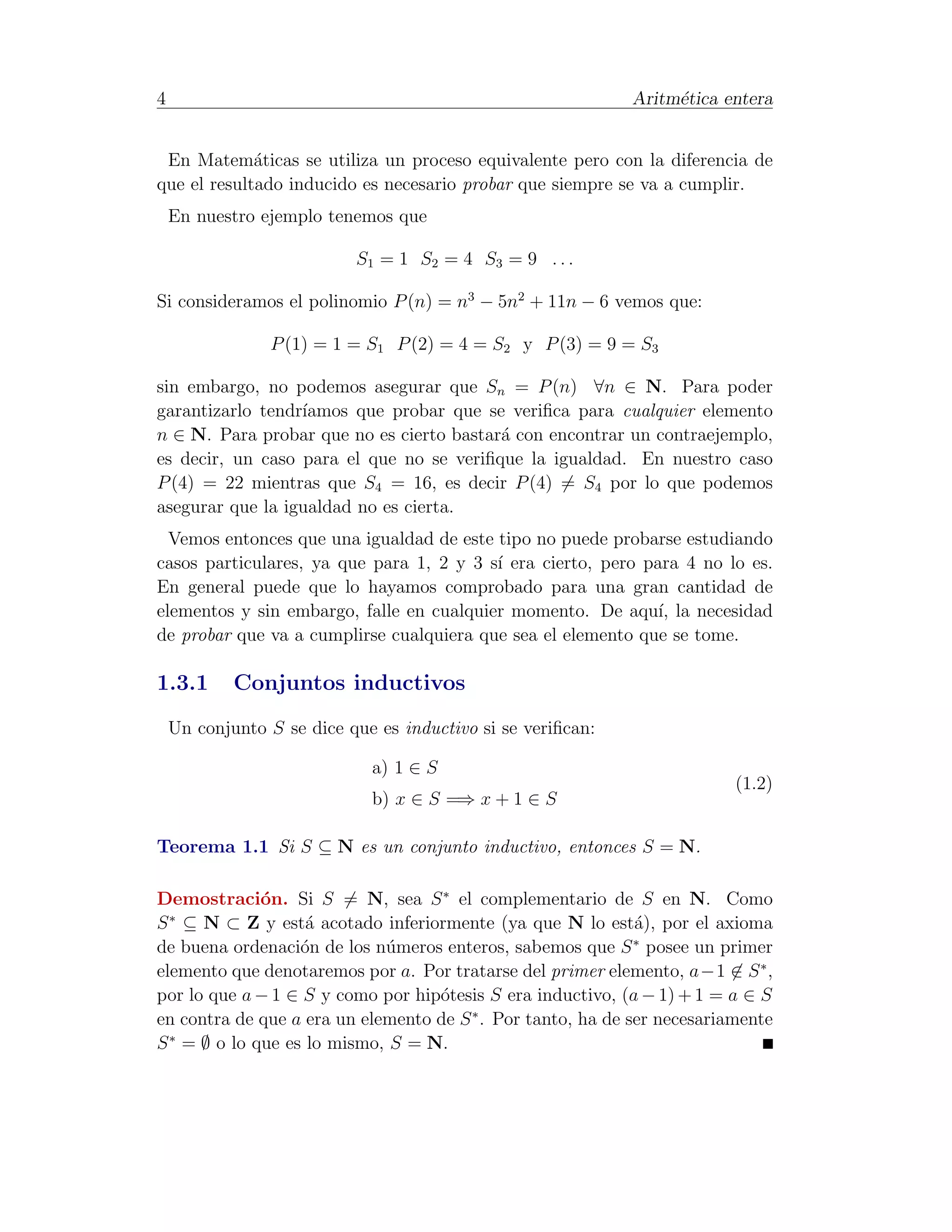 4                                                            Aritm´tica entera
                                                                  e


 En Matem´ticas se utiliza un proceso equivalente pero con la diferencia de
             a
que el resultado inducido es necesario probar que siempre se va a cumplir.
    En nuestro ejemplo tenemos que

                           S1 = 1 S2 = 4 S3 = 9 . . .

Si consideramos el polinomio P (n) = n3 − 5n2 + 11n − 6 vemos que:

                P (1) = 1 = S1 P (2) = 4 = S2 y P (3) = 9 = S3

sin embargo, no podemos asegurar que Sn = P (n) ∀n ∈ N. Para poder
garantizarlo tendr´
                  ıamos que probar que se veriﬁca para cualquier elemento
n ∈ N. Para probar que no es cierto bastar´ con encontrar un contraejemplo,
                                          a
es decir, un caso para el que no se veriﬁque la igualdad. En nuestro caso
P (4) = 22 mientras que S4 = 16, es decir P (4) = S4 por lo que podemos
asegurar que la igualdad no es cierta.
  Vemos entonces que una igualdad de este tipo no puede probarse estudiando
casos particulares, ya que para 1, 2 y 3 s´ era cierto, pero para 4 no lo es.
                                          ı
En general puede que lo hayamos comprobado para una gran cantidad de
elementos y sin embargo, falle en cualquier momento. De aqu´ la necesidad
                                                               ı,
de probar que va a cumplirse cualquiera que sea el elemento que se tome.

1.3.1       Conjuntos inductivos
    Un conjunto S se dice que es inductivo si se veriﬁcan:

                             a) 1 ∈ S
                                                                          (1.2)
                             b) x ∈ S =⇒ x + 1 ∈ S

Teorema 1.1 Si S ⊆ N es un conjunto inductivo, entonces S = N.

Demostraci´n. Si S = N, sea S ∗ el complementario de S en N. Como
              o
  ∗
S ⊆ N ⊂ Z y est´ acotado inferiormente (ya que N lo est´), por el axioma
                    a                                         a
                                                              ∗
de buena ordenaci´n de los n´meros enteros, sabemos que S posee un primer
                   o         u
elemento que denotaremos por a. Por tratarse del primer elemento, a−1 ∈ S ∗ ,
por lo que a − 1 ∈ S y como por hip´tesis S era inductivo, (a − 1) + 1 = a ∈ S
                                   o
en contra de que a era un elemento de S ∗ . Por tanto, ha de ser necesariamente
S ∗ = ∅ o lo que es lo mismo, S = N.
 