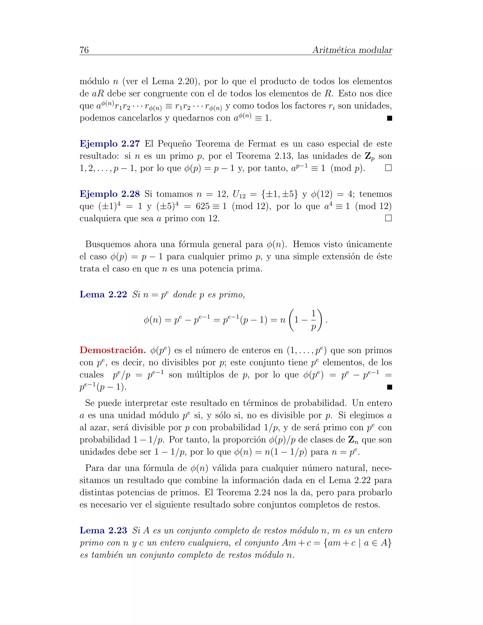 76                                                                Aritm´tica modular
                                                                       e


m´dulo n (ver el Lema 2.20), por lo que el producto de todos los elementos
  o
de aR debe ser congruente con el de todos los elementos de R. Esto nos dice
que aφ(n) r1 r2 · · · rφ(n) ≡ r1 r2 · · · rφ(n) y como todos los factores ri son unidades,
podemos cancelarlos y quedarnos con aφ(n) ≡ 1.

Ejemplo 2.27 El Peque˜o Teorema de Fermat es un caso especial de este
                               n
resultado: si n es un primo p, por el Teorema 2.13, las unidades de Zp son
1, 2, . . . , p − 1, por lo que φ(p) = p − 1 y, por tanto, ap−1 ≡ 1 (mod p).

Ejemplo 2.28 Si tomamos n = 12, U12 = {±1, ±5} y φ(12) = 4; tenemos
que (±1)4 = 1 y (±5)4 = 625 ≡ 1 (mod 12), por lo que a4 ≡ 1 (mod 12)
cualquiera que sea a primo con 12.

  Busquemos ahora una f´rmula general para φ(n). Hemos visto unicamente
                          o                                     ´
el caso φ(p) = p − 1 para cualquier primo p, y una simple extensi´n de ´ste
                                                                 o     e
trata el caso en que n es una potencia prima.

Lema 2.22 Si n = pe donde p es primo,
                                                                  1
                  φ(n) = pe − pe−1 = pe−1 (p − 1) = n 1 −             .
                                                                  p

Demostraci´n. φ(pe ) es el n´mero de enteros en (1, . . . , pe ) que son primos
             o                  u
con p , es decir, no divisibles por p; este conjunto tiene pe elementos, de los
     e

cuales pe /p = pe−1 son m´ltiplos de p, por lo que φ(pe ) = pe − pe−1 =
                              u
 e−1
p (p − 1).
 Se puede interpretar este resultado en t´rminos de probabilidad. Un entero
                                           e
                            e
a es una unidad m´dulo p si, y s´lo si, no es divisible por p. Si elegimos a
                     o              o
al azar, ser´ divisible por p con probabilidad 1/p, y de ser´ primo con pe con
            a                                               a
probabilidad 1 − 1/p. Por tanto, la proporci´n φ(p)/p de clases de Zn que son
                                             o
unidades debe ser 1 − 1/p, por lo que φ(n) = n(1 − 1/p) para n = pe .
  Para dar una f´rmula de φ(n) v´lida para cualquier n´mero natural, nece-
                 o                  a                     u
sitamos un resultado que combine la informaci´n dada en el Lema 2.22 para
                                                 o
distintas potencias de primos. El Teorema 2.24 nos la da, pero para probarlo
es necesario ver el siguiente resultado sobre conjuntos completos de restos.

Lema 2.23 Si A es un conjunto completo de restos m´dulo n, m es un entero
                                                    o
primo con n y c un entero cualquiera, el conjunto Am + c = {am + c | a ∈ A}
es tambi´n un conjunto completo de restos m´dulo n.
        e                                    o
 