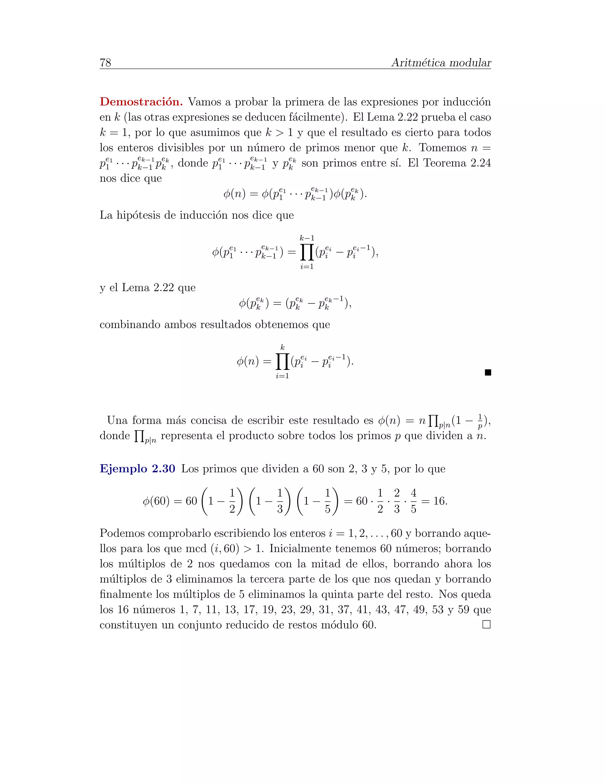 78                                                                         Aritm´tica modular
                                                                                e


Demostraci´n. Vamos a probar la primera de las expresiones por inducci´n
                o                                                             o
en k (las otras expresiones se deducen f´cilmente). El Lema 2.22 prueba el caso
                                           a
k = 1, por lo que asumimos que k > 1 y que el resultado es cierto para todos
los enteros divisibles por un n´mero de primos menor que k. Tomemos n =
                                    u
          ek−1 ek                  ek−1
p1 · · · pk−1 pk , donde p1 · · · pk−1 y pek son primos entre s´ El Teorema 2.24
 e1                       e1
                                          k                    ı.
nos dice que
                                               ek−1
                           φ(n) = φ(pe1 · · · pk−1 )φ(pek ).
                                        1              k

La hip´tesis de inducci´n nos dice que
      o                o
                                                  k−1
                                      ek−1
                       φ(pe1
                          1    · · · pk−1 )   =         (pei − pei −1 ),
                                                          i     i
                                                  i=1

y el Lema 2.22 que
                               φ(pek ) = (pek − pek −1 ),
                                  k        k     k

combinando ambos resultados obtenemos que
                                          k
                              φ(n) =          (pei − pei −1 ).
                                                i     i
                                        i=1




                                                                        1
 Una forma m´s concisa de escribir este resultado es φ(n) = n p|n (1 − p ),
             a
donde p|n representa el producto sobre todos los primos p que dividen a n.

Ejemplo 2.30 Los primos que dividen a 60 son 2, 3 y 5, por lo que

                          1              1                1             1 2 4
        φ(60) = 60 1 −             1−             1−           = 60 ·    · · = 16.
                          2              3                5             2 3 5

Podemos comprobarlo escribiendo los enteros i = 1, 2, . . . , 60 y borrando aque-
llos para los que mcd (i, 60) > 1. Inicialmente tenemos 60 n´meros; borrando
                                                                u
los m´ltiplos de 2 nos quedamos con la mitad de ellos, borrando ahora los
      u
m´ltiplos de 3 eliminamos la tercera parte de los que nos quedan y borrando
   u
ﬁnalmente los m´ltiplos de 5 eliminamos la quinta parte del resto. Nos queda
                 u
los 16 n´meros 1, 7, 11, 13, 17, 19, 23, 29, 31, 37, 41, 43, 47, 49, 53 y 59 que
        u
constituyen un conjunto reducido de restos m´dulo 60.
                                               o
 