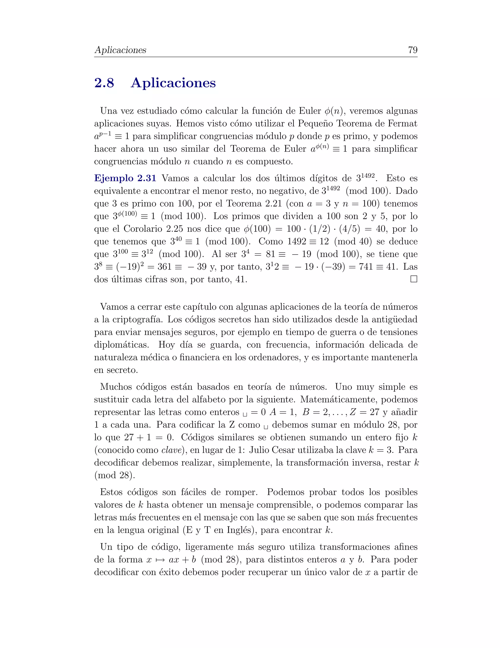 Aplicaciones                                                                 79


2.8     Aplicaciones
  Una vez estudiado c´mo calcular la funci´n de Euler φ(n), veremos algunas
                      o                   o
aplicaciones suyas. Hemos visto c´mo utilizar el Peque˜o Teorema de Fermat
                                 o                    n
  p−1
a     ≡ 1 para simpliﬁcar congruencias m´dulo p donde p es primo, y podemos
                                        o
hacer ahora un uso similar del Teorema de Euler aφ(n) ≡ 1 para simpliﬁcar
congruencias m´dulo n cuando n es compuesto.
                o
Ejemplo 2.31 Vamos a calcular los dos ultimos d´
                                            ´         ıgitos de 31492 . Esto es
equivalente a encontrar el menor resto, no negativo, de 31492 (mod 100). Dado
que 3 es primo con 100, por el Teorema 2.21 (con a = 3 y n = 100) tenemos
que 3φ(100) ≡ 1 (mod 100). Los primos que dividen a 100 son 2 y 5, por lo
que el Corolario 2.25 nos dice que φ(100) = 100 · (1/2) · (4/5) = 40, por lo
que tenemos que 340 ≡ 1 (mod 100). Como 1492 ≡ 12 (mod 40) se deduce
que 3100 ≡ 312 (mod 100). Al ser 34 = 81 ≡ − 19 (mod 100), se tiene que
38 ≡ (−19)2 = 361 ≡ − 39 y, por tanto, 31 2 ≡ − 19 · (−39) = 741 ≡ 41. Las
dos ultimas cifras son, por tanto, 41.
    ´

 Vamos a cerrar este cap´ıtulo con algunas aplicaciones de la teor´ de n´meros
                                                                   ıa   u
a la criptograf´ Los c´digos secretos han sido utilizados desde la antig¨edad
                ıa.    o                                                 u
para enviar mensajes seguros, por ejemplo en tiempo de guerra o de tensiones
diplom´ticas. Hoy d´ se guarda, con frecuencia, informaci´n delicada de
        a             ıa                                         o
naturaleza m´dica o ﬁnanciera en los ordenadores, y es importante mantenerla
              e
en secreto.
  Muchos c´digos est´n basados en teor´ de n´meros. Uno muy simple es
            o         a                    ıa      u
sustituir cada letra del alfabeto por la siguiente. Matem´ticamente, podemos
                                                          a
representar las letras como enteros = 0 A = 1, B = 2, . . . , Z = 27 y a˜adir
                                                                           n
1 a cada una. Para codiﬁcar la Z como debemos sumar en m´dulo 28, por
                                                                   o
lo que 27 + 1 = 0. C´digos similares se obtienen sumando un entero ﬁjo k
                        o
(conocido como clave), en lugar de 1: Julio Cesar utilizaba la clave k = 3. Para
decodiﬁcar debemos realizar, simplemente, la transformaci´n inversa, restar k
                                                             o
(mod 28).
  Estos c´digos son f´ciles de romper. Podemos probar todos los posibles
          o           a
valores de k hasta obtener un mensaje comprensible, o podemos comparar las
letras m´s frecuentes en el mensaje con las que se saben que son m´s frecuentes
         a                                                        a
en la lengua original (E y T en Ingl´s), para encontrar k.
                                     e
 Un tipo de c´digo, ligeramente m´s seguro utiliza transformaciones aﬁnes
              o                   a
de la forma x → ax + b (mod 28), para distintos enteros a y b. Para poder
decodiﬁcar con ´xito debemos poder recuperar un unico valor de x a partir de
               e                                ´
 