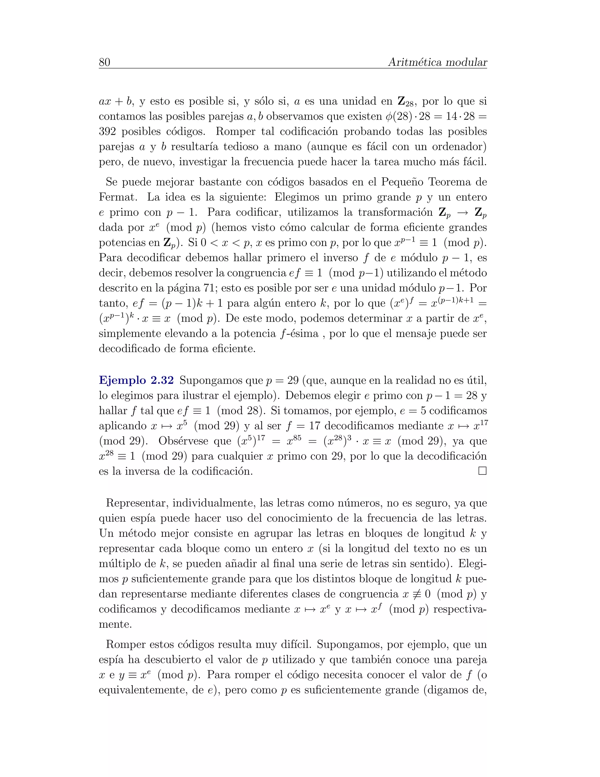 80                                                         Aritm´tica modular
                                                                e


ax + b, y esto es posible si, y s´lo si, a es una unidad en Z28 , por lo que si
                                 o
contamos las posibles parejas a, b observamos que existen φ(28) · 28 = 14 · 28 =
392 posibles c´digos. Romper tal codiﬁcaci´n probando todas las posibles
              o                                o
parejas a y b resultar´ tedioso a mano (aunque es f´cil con un ordenador)
                      ıa                               a
pero, de nuevo, investigar la frecuencia puede hacer la tarea mucho m´s f´cil.
                                                                        a a
  Se puede mejorar bastante con c´digos basados en el Peque˜o Teorema de
                                     o                            n
Fermat. La idea es la siguiente: Elegimos un primo grande p y un entero
e primo con p − 1. Para codiﬁcar, utilizamos la transformaci´n Zp → Zp
                                                                    o
             e
dada por x (mod p) (hemos visto c´mo calcular de forma eﬁciente grandes
                                        o
potencias en Zp ). Si 0 < x < p, x es primo con p, por lo que xp−1 ≡ 1 (mod p).
Para decodiﬁcar debemos hallar primero el inverso f de e m´dulo p − 1, es
                                                                 o
decir, debemos resolver la congruencia ef ≡ 1 (mod p−1) utilizando el m´todo
                                                                         e
descrito en la p´gina 71; esto es posible por ser e una unidad m´dulo p−1. Por
                a                                                o
tanto, ef = (p − 1)k + 1 para alg´n entero k, por lo que (x ) = x(p−1)k+1 =
                                    u                          e f

(xp−1 )k · x ≡ x (mod p). De este modo, podemos determinar x a partir de xe ,
simplemente elevando a la potencia f -´sima , por lo que el mensaje puede ser
                                         e
decodiﬁcado de forma eﬁciente.

Ejemplo 2.32 Supongamos que p = 29 (que, aunque en la realidad no es util,´
lo elegimos para ilustrar el ejemplo). Debemos elegir e primo con p − 1 = 28 y
hallar f tal que ef ≡ 1 (mod 28). Si tomamos, por ejemplo, e = 5 codiﬁcamos
aplicando x → x5 (mod 29) y al ser f = 17 decodiﬁcamos mediante x → x17
(mod 29). Obs´rvese que (x5 )17 = x85 = (x28 )3 · x ≡ x (mod 29), ya que
                 e
  28
x ≡ 1 (mod 29) para cualquier x primo con 29, por lo que la decodiﬁcaci´n   o
es la inversa de la codiﬁcaci´n.
                              o

  Representar, individualmente, las letras como n´meros, no es seguro, ya que
                                                 u
quien esp´ puede hacer uso del conocimiento de la frecuencia de las letras.
         ıa
Un m´todo mejor consiste en agrupar las letras en bloques de longitud k y
      e
representar cada bloque como un entero x (si la longitud del texto no es un
m´ltiplo de k, se pueden a˜adir al ﬁnal una serie de letras sin sentido). Elegi-
  u                       n
mos p suﬁcientemente grande para que los distintos bloque de longitud k pue-
dan representarse mediante diferentes clases de congruencia x ≡ 0 (mod p) y
codiﬁcamos y decodiﬁcamos mediante x → xe y x → xf (mod p) respectiva-
mente.
 Romper estos c´digos resulta muy dif´
                o                      ıcil. Supongamos, por ejemplo, que un
esp´ ha descubierto el valor de p utilizado y que tambi´n conoce una pareja
   ıa                                                  e
         e
x e y ≡ x (mod p). Para romper el c´digo necesita conocer el valor de f (o
                                       o
equivalentemente, de e), pero como p es suﬁcientemente grande (digamos de,
 